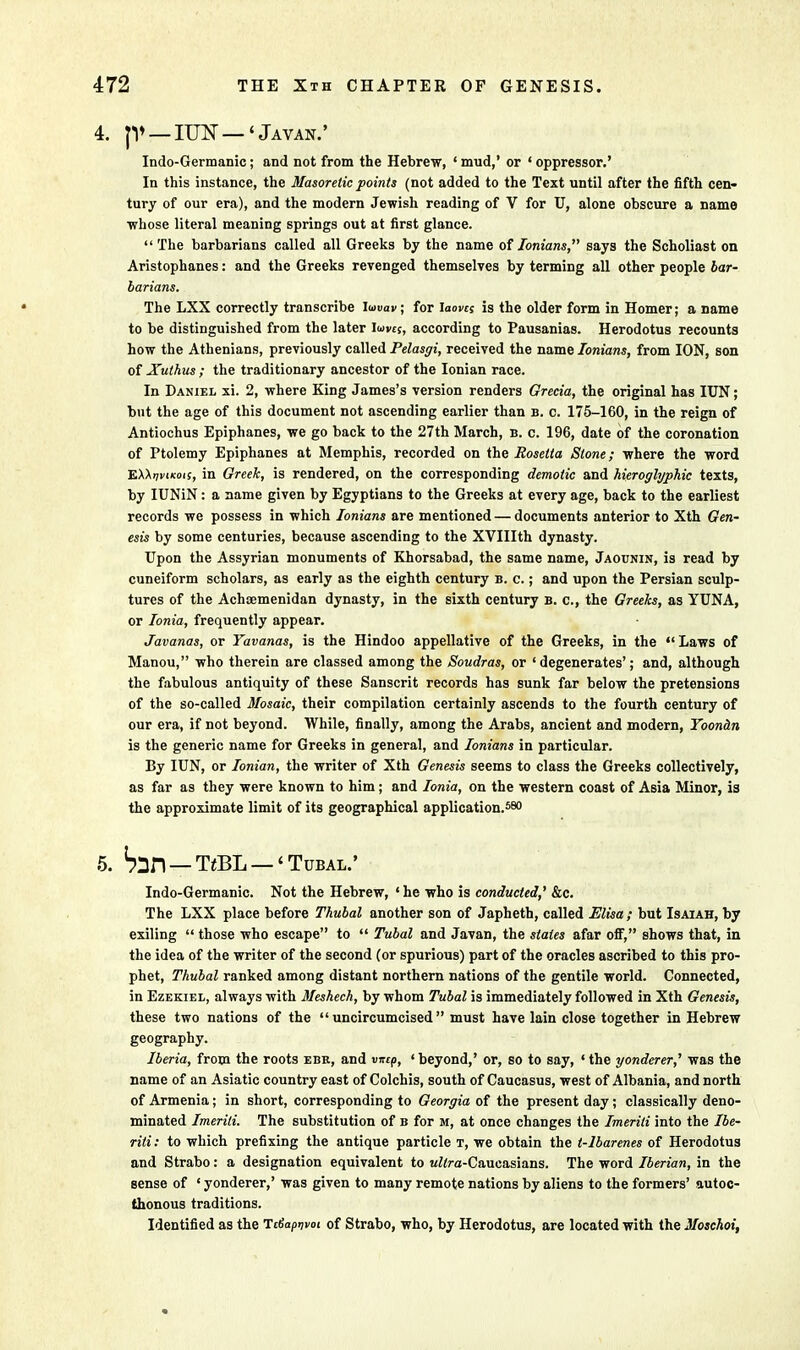 JV — IUN — 'Javan.' Indo-Germanic; and not from the Hebrew, ' mud,' or ' oppressor.' In this instance, the Masoretic points (not added to the Text until after the fifth cen- tury of our era), and the modern Jewish reading of V for U, alone obscure a name whose literal meaning springs out at first glance.  The barbarians called all Greeks by the name of Ionians, says the Scholiast on Aristophanes: and the Greeks revenged themselves by terming all other people bar- barians. The LXX correctly transcribe Iuuav; for iaovcs is the older form in Homer; a name to be distinguished from the later loves, according to Pausanias. Herodotus recounts how the Athenians, previously called Pelasgi, received the name Ionians, from ION, son of Xuthus ; the traditionary ancestor of the Ionian race. In Daniel xi. 2, where King James's version renders Grecia, the original has IUN; but the age of this document not ascending earlier than b. c. 175-160, in the reign of Antiochus Epiphanes, we go back to the 27th March, b. c. 196, date of the coronation of Ptolemy Epiphanes at Memphis, recorded on the Rosetta Stone; where the word 'EXXriviKots, in Greek, is rendered, on the corresponding demotic and hieroglyphic texts, by IUNiN: a name given by Egyptians to the Greeks at every age, back to the earliest records we possess in which Ionians are mentioned — documents anterior to Xth Gen- esis by some centuries, because ascending to the XVIIIth dynasty. Upon the Assyrian monuments of Khorsabad, the same name, Jaounin, is read by cuneiform scholars, as early as the eighth century b. c. ; and upon the Persian sculp- tures of the Achaemenidan dynasty, in the sixth century b. p., the Greeks, as YUNA, or Ionia, frequently appear. Javanas, or Yavanas, is the Hindoo appellative of the Greeks, in the  Laws of Manou, who therein are classed among the Soudras, or ' degenerates'; and, although the fabulous antiquity of these Sanscrit records has sunk far below the pretensions of the so-called Mosaic, their compilation certainly ascends to the fourth century of our era, if not beyond. While, finally, among the Arabs, ancient and modern, Toondn is the generic name for Greeks in general, and Ionians in particular. By IUN, or Ionian, the writer of Xth Genesis seems to class the Greeks collectively, as far as they were known to him; and Ionia, on the western coast of Asia Minor, is the approximate limit of its geographical application.580 Sin — TeBL —' Tubal.' Indo-Germanic. Not the Hebrew, 'he who is conducted,' &c. The LXX place before Thubal another son of Japheth, called Elisa ; but Isaiah, by exiling  those who escape to  Tubal and Javan, the states afar off, shows that, in the idea of the writer of the second (or spurious) part of the oracles ascribed to this pro- phet, Thubal ranked among distant northern nations of the gentile world. Connected, in Ezekiel, always with Meshech, by whom Tubal is immediately followed in Xth Genesis, these two nations of the  uncircumcised must have lain close together in Hebrew geography. Iberia, from the roots ebk, and vircp, ' beyond,' or, so to say, «the yonderer,' was the name of an Asiatic country east of Colchis, south of Caucasus, west of Albania, and north of Armenia; in short, corresponding to Georgia of the present day; classically deno- minated Imerili. The substitution of b for m, at once changes the Imeriti into the Ibe- rili: to which prefixing the antique particle t, we obtain the t-lbarenes of Herodotus and Strabo: a designation equivalent to uftra-Caueasians. The word Iberian, in the sense of ' yonderer,' was given to many remote nations by aliens to the formers' autoc- thonous traditions. Identified as the TtSapivot of Strabo, who, by Herodotus, are located with the Moschoi,