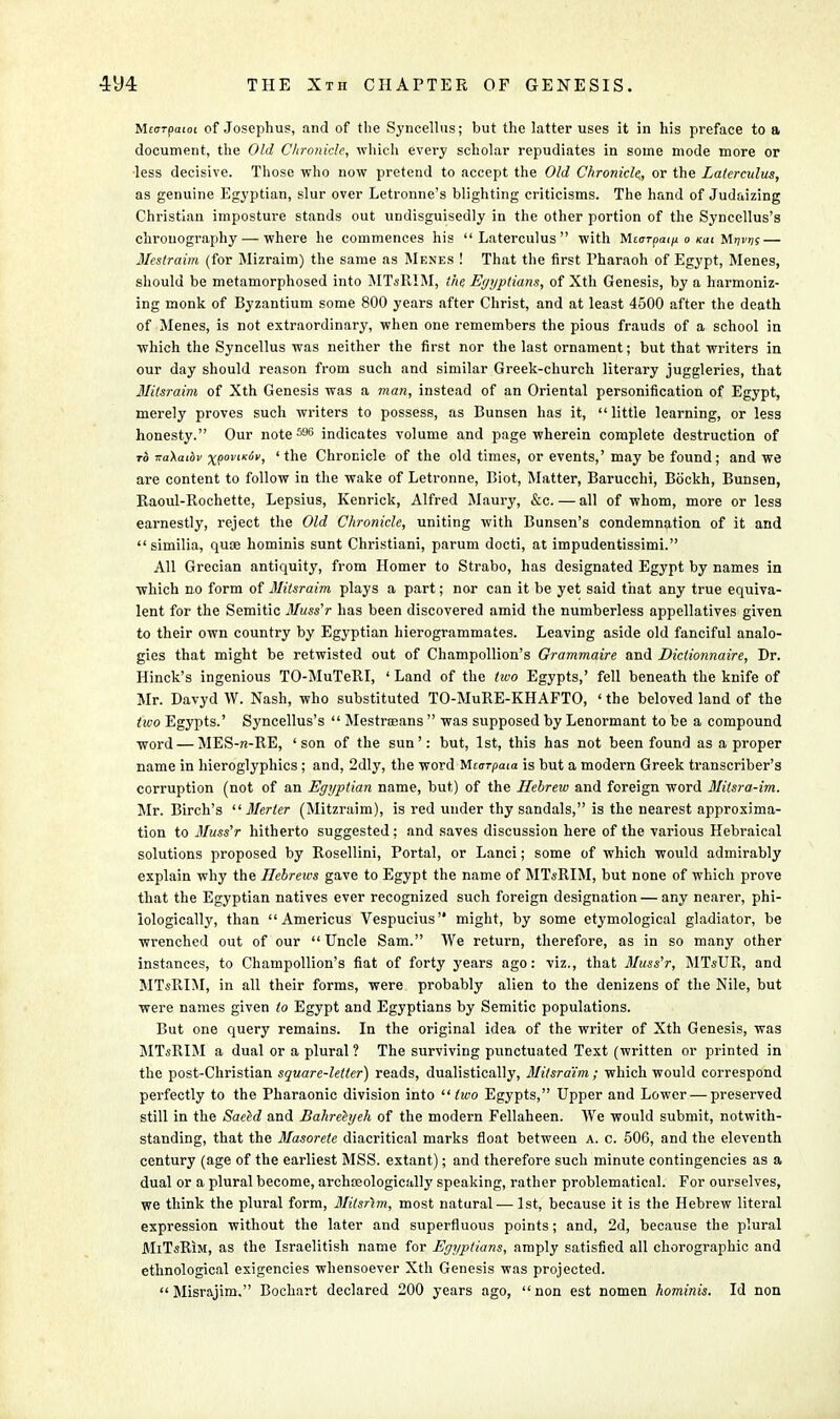 Mcarpaioc of Josephus, and of the Syncellus; but the latter uses it in his preface to a document, the Old Chronicle, which every scholar repudiates in some mode more or ■less decisive. Those who now pretend to accept the Old Chronicle., or the Latercnlus, as genuine Egyptian, slur over Letronne's blighting criticisms. The hand of Judaizing Christian imposture stands out undisguisedly in the other portion of the Syncellus's chrouography — where he commences his  Laterculus  with Mttrrpai/i o mi Mijwk — Meslraim (for Mizraim) the same as Menes ! That the first Pharaoh of Egypt, Menes, should be metamorphosed into MTsRIM, the Egyptians, of Xth Genesis, by a harmoniz- ing monk of Byzantium some 800 years after Christ, and at least 4500 after the death of Menes, is not extraordinary, when one remembers the pious frauds of a school in which the Syncellus was neither the first nor the last ornament; but that writers in our day should reason from such and similar Greek-church literary juggleries, that Mitsraim of Xth Genesis was a man, instead of an Oriental personification of Egypt, merely proves such writers to possess, as Bunsen has it, little learning, or less honesty. Our note 5U6 indicates volume and page wherein complete destruction of to jraAaiof xpoviicdv, ' the Chronicle of the old times, or events,' may be found; and we are content to follow in the wake of Letronne, Biot, Matter, Barucchi, Bockh, Bunsen, Raoul-Rochette, Lepsius, Kenrick, Alfred Maury, &c. — all of whom, more or less earnestly, reject the Old Chronicle, uniting with Bunsen's condemnation of it and  similia, quae hominis sunt Christiani, parum docti, at impudentissimi. All Grecian antiquity, from Homer to Strabo, has designated Egypt by names in which no form of Mitsraim plays a part; nor can it be yet said that any true equiva- lent for the Semitic Muss'r has been discovered amid the numberless appellatives given to their own country by Egyptian hierogrammates. Leaving aside old fanciful analo- gies that might be retwisted out of Champollion's Grammaire and Dictionnaire, Dr. Hinck's ingenious TO-MuTeRI, ' Land of the two Egypts,' fell beneath the knife of Mr. Davyd W. Nash, who substituted TO-MuRE-KHAFTO, ' the beloved land of the two Egypts.' Syncellus's  Mestroeans  was supposed by Lenormant to be a compound word — MES-n-RE, 'son of the sun': but, 1st, this has not been found as a proper name in hieroglyphics ; and, 2dly, the word Mcarpaia is but a modern Greek transcriber's corruption (not of an Egyptian name, but) of the Hebrew and foreign word Mitsra-im. Mr. Birch's  Merter (Mitzraim), is red under thy sandals, is the nearest approxima- tion to Muss'r hitherto suggested: and saves discussion here of the various Hebraical solutions proposed by Rosellini, Portal, or Lanci; some of which would admirably explain why the Hebrews gave to Egypt the name of MTsRIM, but none of which prove that the Egyptian natives ever recognized such foreign designation — any nearer, phi- iologically, than  Americus Vespucius might, by some etymological gladiator, be wrenched out of our  Uncle Sam. We return, therefore, as in so many other instances, to Champollion's fiat of forty years ago: viz., that Muss'r, MTsUR, and MTsRIM, in all their forms, were probably alien to the denizens of the Nile, but were names given to Egypt and Egyptians by Semitic populations. But one query remains. In the original idea of the writer of Xth Genesis, was MTsRIM a dual or a plural ? The surviving punctuated Text (written or printed in the post-Christian square-letter) reads, dualistically, Mitsraim; which would correspond perfectly to the Pharaonic division into  two Egypts, Upper and Lower — preserved still in the Saeed and Bahrehjeh of the modern Fellaheen. We would submit, notwith- standing, that the Masorete diacritical marks float between a. c. 506, and the eleventh century (age of the earliest MSS. extant); and therefore such minute contingencies as a dual or a plural become, archasologically speaking, rather problematical. For ourselves, we think the plural form, Milsrim, most natural.— 1st, because it is the Hebrew literal expression without the later and superfluous points; and, 2d, because the plural MiTsRiM, as the Israelitish name for Egyptians, amply satisfied all chorographic and ethnological exigencies whensoever Xth Genesis was projected.  Misrajim. Bochart declared 200 years ago,  non est nomen hominis. Id non