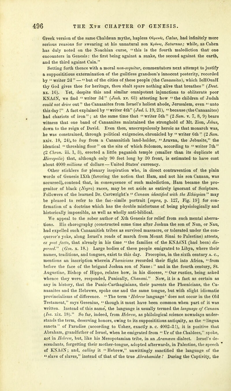 Greek version of the same Chaldsean mythe, hapless Oipav6s, Ccelus, had infinitely more serious reasons for swearing at his unnatural son Kpdvos, Saturnus; while, as Cahen has duly noted on the Noachian curse, this is the fourth malediction that one encounters in Genesis: the first being against a snake, the second against the earth, and the third against Cain. Setting forth thence with a moral non-sequitur, commentators next attempt to justify a supposititious extermination of the guiltless grandson's innocent posterity, recorded by  writer 2d  —  but of the cities of these people (the Canaanites), which IeHOuaH thy God gives thee for heritage, thou shalt spare nothing alive that breathes  (Deut. xx. 16). Yet, despite this and similar omnipotent injunctions to obliterate poor KNASN, we find writer 3d (Josh. xv. 63) attesting how the children of Judah could not drive out the Canaanites from Israel's holiest abode, Jerusalem, even unto this day ! A fact explained by writer 4th (Jud. i. 19, 21),  because (the Canaanites) had chariots of iron ; at the same time that writer 5th (2 Sam. v. 7, 8, 9) bears witness that one band of Canaanites maintained the stronghold of Mt. Zion, Jehus, down to the reign of David. Even then, unscrupulously heroic as that monarch was, he was constrained, through political exigencies, chronicled by  writer 6th  (2 Sam. xxiv. 18, 24), to buy from a Canaanitish land-holder, Aravna, the Jebusite, the identical threshing floor on the site of which Solomon, according to writer 7th (2 Chron. iii. 1, 3), erected a little paganish temple (smaller than its duplicate at Mierapolis) that, although only 90 feet long by 30 front, is estimated to have cost about 4000 millions of dollars — United States' currency. Other sticklers for plenary inspiration who, in direct contravention of the plain words of Genesis IXth (favoring the notion that Ham, and not his son Canaan, was accursed), contend that, in consequence of such malediction, Ham became the pro- genitor of black (Negro) races, may be set aside as entirely ignorant of Scripture. Followers of the learned Dr. Cartwright's  Canaan identified with the Ethiopian may be pleased to refer to the fac-simile portrait [supra, p. 127, Fig. 19] for con- firmation of a doctrine which has the double misfortune of being physiologically and historically impossible, as well as wholly anti-biblical. We appeal to the sober author of Xth Genesis for relief from such mental aberra- tions. His chorography (constructed some time after Joshua the son of Nun, or Nau, had expelled such Canaanitish tribes as survived massacre, or tolerated under the con- querors yoke, along Israel's roads of march from Mount Sinai to Palestine) attests, ex post facto, that already in his time  the families of the KNAaNI (had been) dis- persed. (Gen. x. 18.) Large bodies of these people emigrated to Libya, where their names, traditions, and tongues, exist to this day. Procopius, in the sixth century a. c, mentions an inscription wherein Phoenicians recorded their flight into Africa, from before the face of the brigand Joshua son of Naue:  and in the fourth century, St. Augustine, Bishop of Hippo, relates how, in his diocese,  Our rustics, being asked whence they were, responded, Punically, Chanani. Now, it is a fact as certain as any in history, that the Punic-Carthaginians, their parents the Phoenicians, the Ca- naanites and the Hebrews, spoke one and the same tongue, but with slight idiomatic provincialisms of difference.  The term 'Hebrew language' does not occur in the Old Testament, says Gesenius, though it must have been common when part of it was written. Instead of this name', the language is usually termed the language of Canaan (Isa. xix. 18). So far, indeed, from Hebrew, as philological science nowadays under- stands the term, deserving honors, owing to its supposititious antiquity, as the lingua sancta of Paradise (according to Usher, exactly b. c. 4002-3!), it is positive that Abraham, grandfather of Israel, when he emigrated from  Ur of the Chaldees, spoke, not in Hebrew, but, like his Mesopotamian tribe, in an Aramcean dialect. Israel's de- scendants, forgetting their mother-tongue, adopted afterwards, in Palestine, the speech of KNAaN; and, calling it Hebrew, unwittingly sanctified the language of the  slave of slaves, instead of that of the true Abrahamidce ! During the Captivity, the