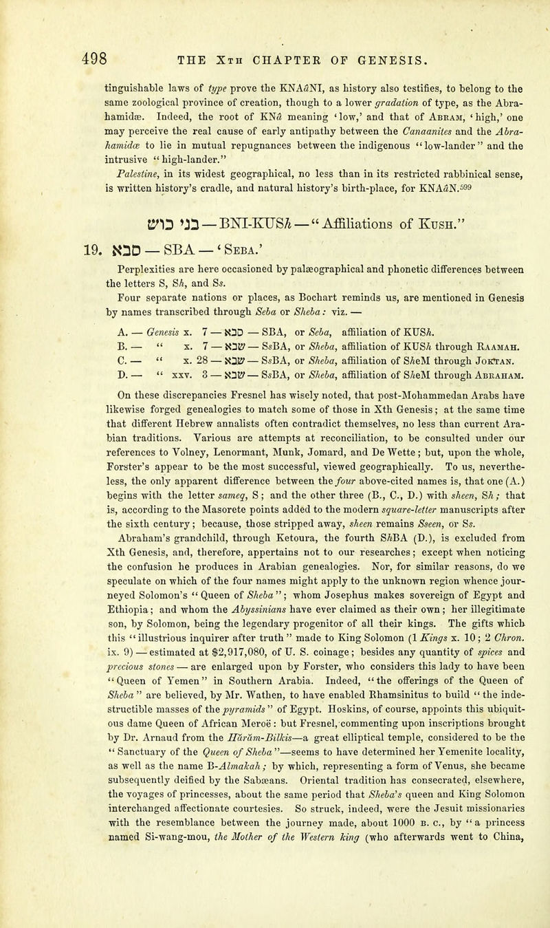 tinguishable laws of type prove the KNAuNI, as history also testifies, to belong to the same zoological province of creation, though to a lower gradation of type, as the Abra- hamidiB. Indeed, the root of KN<2 meaning ' low,' and that of Abram, 1 high,' one may perceive the real cause of early antipathy between the Canaanites and the Abra- hamidcB to lie in mutual repugnances between the indigenous low-lander and the intrusive high-lander. Palestine, in its widest geographical, no less than in its restricted rabbinical sense, is written history's cradle, and natural history's birth-place, for KNAaN.599 t^D — Affiliations of Kush. 19. 80D — SBA —' Seba.' Perplexities are here occasioned by palseographical and phonetic differences between the letters S, SA, and Ss. Four separate nations or places, as Bochart reminds us, are mentioned in Genesis by names transcribed through Seba or Sheba: viz. — A. — Genesis x. 7 — fcOD — SBA, or Seba, affiliation of KUSA. B. —  x. 7 — — SsBA, or Sheba, affiliation of KUSA through Raamah. C. —  x. 28 — — SsBA, or Sheba, affiliation of SAeM through Joktan. D. —  xxv. 3 — XDty— SsBA, or Sheba, affiliation of SAeM through Abraham. On these discrepancies Fresnel has wisely noted, that post-Mohammedan Arabs have likewise forged genealogies to match some of those in Xth Genesis; at the same time that different Hebrew annalists often contradict themselves, no less than current Ara- bian traditions. Various are attempts at reconciliation, to be consulted under our references to Volney, Lenormant, Munk, Jomard, and De Wette; but, upon the whole, Forster's appear to be the most successful, viewed geographically. To us, neverthe- less, the only apparent difference between the four above-cited names is, that one (A.) begins with the letter sameq, S ; and the other three (B., C., D.) with sheen, SA; that is, according to the Masorete points added to the modern square-letter manuscripts after the sixth century; because, those stripped away, sheen remains Sseen, or Ss. Abraham's grandchild, through Ketoura, the fourth SABA (D.), is excluded from Xth Genesis, and, therefore, appertains not to our researches; except when noticing the confusion he produces in Arabian genealogies. Nor, for similar reasons, do we speculate on which of the four names might apply to the unknown region whence jour- neyed Solomon's Queen of Sheba; whom Josephus makes sovereign of Egypt and Ethiopia; and whom the Abyssinians have ever claimed as their own; her illegitimate son, by Solomon, being the legendary progenitor of all their kings. The gifts which this illustrious inquirer after truth  made to King Solomon (1 Kings x. 10; 2 Chron. ix. 9) — estimated at $2,917,080, of U. S. coinage; besides any quantity of spices and precious stones — are enlarged upon by Forster, who considers this lady to have been Queen of Yemen in Southern Arabia. Indeed, the offerings of the Queen of Sheba  are believed, by Mr. Wathen, to have enabled Rhamsinitus to build  the inde- structible masses of the pyramids  of Egypt. Hoskins, of course, appoints this ubiquit- ous dame Queen of African Meroe : but Fresnel, commenting upon inscriptions brought by Dr. Arnaud from the Ilaram-Bilkis—a great elliptical temple, considered to be the  Sanctuary of the Queen of Sheba—seems to have determined her Yemenite locality, as well as the name Ti-Almakah ; by which, representing a form of Venus, she became subsequently deified by the Sabaians. Oriental tradition has consecrated, elsewhere, the voyages of princesses, about the same period that Sheba's queen and King Solomon interchanged affectionate courtesies. So struck, indeed, were the Jesuit missionaries with the resemblance between the journey made, about 1000 b. c, by a princess named Si-wang-mou, the Mother of the Western king (who afterwards went to China,