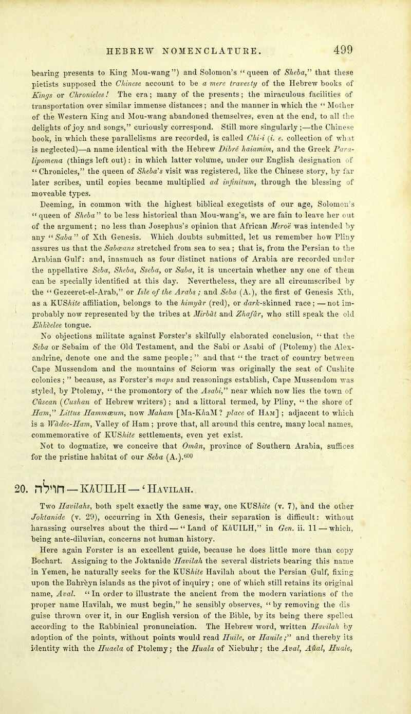 bearing presents to King Mou-wang) and Solomon's queen of Sheba, that these pietists supposed the Chinese account to be a mere travesty of the Hebrew books of Kings or Chronieles! The era; many of the presents; the miraculous facilities of transportation over similar immense distances ; and the manner in which the  Mother of the Western King and Mou-wang abandoned themselves, even at the end, to all the delights of joy and songs, curiously correspond. Still more singularly;—the Chinese book, in which these parallelisms are recorded, is called Chi-i {i. e. collection of wh it is neglected)—a name identical with the Hebrew Dibre haiamim, and the Greek Para- lipomena (things left out): in which latter volume, under our English designation of  Chronicles, the queen of Sheba's visit was registered, like the Chinese story, by far later scribes, until copies became multiplied ad infinitum, through the blessing of moveable types. Deeming, in common with the highest biblical exegetists of our age, Solomon's  queen of Sheba to be less historical than Mou-wang's, we are fain to leave her out of the argument; no less than Josephus's opinion that African Meroe was intended by any 11 Saba of Xth Genesis. Which doubts submitted, let us remember how Pliny assures us that the Sabaans stretched from sea to sea; that is, from the Persian to the Arabian Gulf: and, inasmuch as four distinct nations of Arabia are recorded under the appellative Seba, Sheba, Sseba, or Saba, it is uncertain whether any one of them can be specially identified at this day. Nevertheless, they are all circumscribed by the  Gezeeret-el-Arab, or Isle of the Arabs ; and Seba (A.), the first of Genesis Xth, as a KUShite affiliation, belongs to the hirnyhr (red), or rfari-skinned race; —not im- probably now represented by the tribes at Mirbdt and Zhafdr, who still speak the old Ehkeelee tongue. No objections militate against Forster's skilfully elaborated conclusion, that the Seba or Sebaim of the Old Testament, and the Sabi or Asabi of (Ptolemy) the Alex- andrine, denote one and the same people;  and that the tract of country between Cape Mussendom and the mountains of Sciorm was originally the seat of Cushite colonies;  because, as Forster's maps and reasonings establish, Cape Mussendom was styled, by Ptolemy,  the promontory of the Asabi, near which now lies the town of CAscan [Cushan of Hebrew writers); and a littoral termed, by Pliny, the shore of Ham, Littus Ilammceum, now Maham [Ma-K/jaM? place of Ham] ; adjacent to which is a Widee-Ham, Valley of Ham ; prove that, all around this centre, many local names, commemorative of KUShite settlements, even yet exist. Not to dogmatize, we conceive that Om&n, province of Southern Arabia, suffices for the pristine habitat of our Seba (A.).6(W . nWl — KATTLLH — 'Havilah. Two Havilahs, both spelt exactly the same way, one KUShite (v. 7), and the other Joktanide (v. 29), occurring in Xth Genesis, their separation is difficult: without harassing ourselves about the third—Land of K/iUILH, in Gen. ii. 11—which, being ante-diluvian, concerns not human history. Here again Forster is an excellent guide, because he does little more than copy Bochart. Assigning to the Joktanide Havilah the several districts bearing this name in Yemen, he naturally seeks for the KUShite Havilah about the Persian Gulf, fixing upon the Bahreyn islands as the pivot of inquiry ; one of which still retains its original name, Aval.  In order to illustrate the ancient from the modern variations of the proper name Havilah, we must begin, he sensibly observes, by removing the dis guise thrown over it, in our English version of the Bible, by its being there spelled according to the Rabbinical pronunciation. The Hebrew word, written Havilah by adoption of the points, without points would read Huile, or Hauile; and thereby its identity with the Huaela of Ptolemy; the Huala of Niebuhr; the Aval, Aual, Hualc,