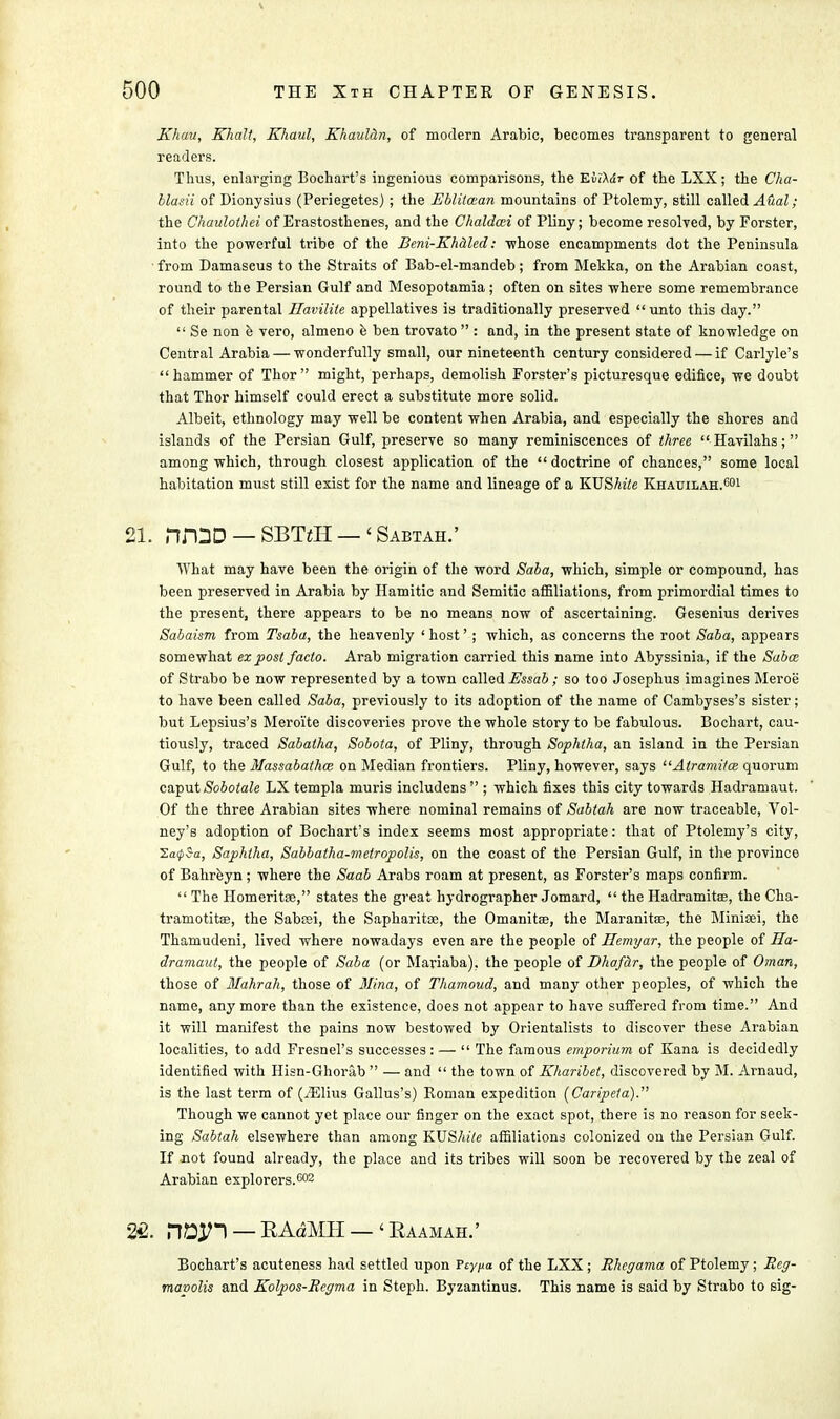 Khau, Khalt, Khaul, Khaul&n, of modern Arabic, becomes transparent to general readers. Thus, enlarging Bochart's ingenious comparisons, the EiiXdr of the LXX; the Cha- blasii of Dionysius (Periegetes) ; the Ebliicean mountains of Ptolemy, still called A&al; the Chaulothei of Erastosthenes, and the Chaldcei of Pliny; become resolved, by Forster, into the powerful tribe of the Beni-Khaled: -whose encampments dot the Peninsula from Damaseus to the Straits of Bab-el-mandeb; from Mekka, on the Arabian coast, round to the Persian Gulf and Mesopotamia; often on sites where some remembrance of their parental Ilavilile appellatives is traditionally preserved unto this day.  Se non e vero, almeno e ben trovato  : and, in the present state of knowledge on Central Arabia — wonderfully small, our nineteenth century considered — if Carlyle's hammer of Thor  might, perhaps, demolish Forster's picturesque edifice, we doubt that Thor himself could erect a substitute more solid. Albeit, ethnology may well be content when Arabia, and especially the shores and islands of the Persian Gulf, preserve so many reminiscences of three  Havilahs;  among which, through closest application of the doctrine of chances, some local habitation must still exist for the name and lineage of a KUShite Khauilah.601 21. njQD — SBTVH — 1 Sabtah.' What may have been the origin of the word Saba, which, simple or compound, has been preserved in Arabia by Hamitic and Semitic affiliations, from primordial times to the present, there appears to be no means now of ascertaining. Gesenius derives Sabaism from Tsaba, the heavenly ' host'; which, as concerns the root Saba, appears somewhat ex post facto. Arab migration carried this name into Abyssinia, if the Saba; of Strabo be now represented by a town called Essab ; so too Josephus imagines Meroe to have been called Saba, previously to its adoption of the name of Cambyses's sister; but Lepsius's Meroi'te discoveries prove the whole story to be fabulous. Bochart, cau- tiously, traced Sabatha, Sobota, of Pliny, through Sophtha, an island in the Persian Gulf, to the Massabathm on Median frontiers. Pliny, however, says Atrami/ce quorum caput Sobotale LX templa muris includens ; which fixes this city towards Hadramaut. Of the three Arabian sites where nominal remains of Sabtah are now traceable, Vol- ney's adoption of Bochart's index seems most appropriate: that of Ptolemy's city, 2a05a, Saphtha, Sabbatha-metropolis, on the coast of the Persian Gulf, in the province of Bahreyn ; where the Saab Arabs roam at present, as Forster's maps confirm.  The Homeritse, states the great hydrographer Jomard,  the Hadramitoe, the Cha- tramotitae, the Sabcei, the Sapharitoe, the Omanitse, the Maranite, the Minisei, the Thamudeni, lived where nowadays even are the people of Hemyar, the people of Ha- dramaut, the people of Saba (or Mariaba), the people of Dhafar, the people of Oman, those of Mahrah, those of Mina, of Thamoud, and many other peoples, of which the name, anymore than the existence, does not appear to have suffered from time. And it will manifest the pains now bestowed by Orientalists to discover these Arabian localities, to add Fresnel's successes: —  The famous emporium of Kana is decidedly identified with Hisn-Ghorab  — and  the town of Kharibet, discovered by M. Arnaud, is the last term of (iElius Gallus's) Roman expedition (Caripeta). Though we cannot yet place our finger on the exact spot, there is no reason for seek- ing Sabtah elsewhere than among KUShite affiliations colonized on the Persian Gulf. If not found already, the place and its tribes will soon be recovered by the zeal of Arabian explorers.002 22. rWl — RAdMH — 'Eaamah.' Bochart's acuteness had settled upon Fcy^a of the LXX ; Rhegama of Ptolemy ; Reg- mavolis and Kolpos-Regma in Steph. Byzantinus. This name is said by Strabo to sig-