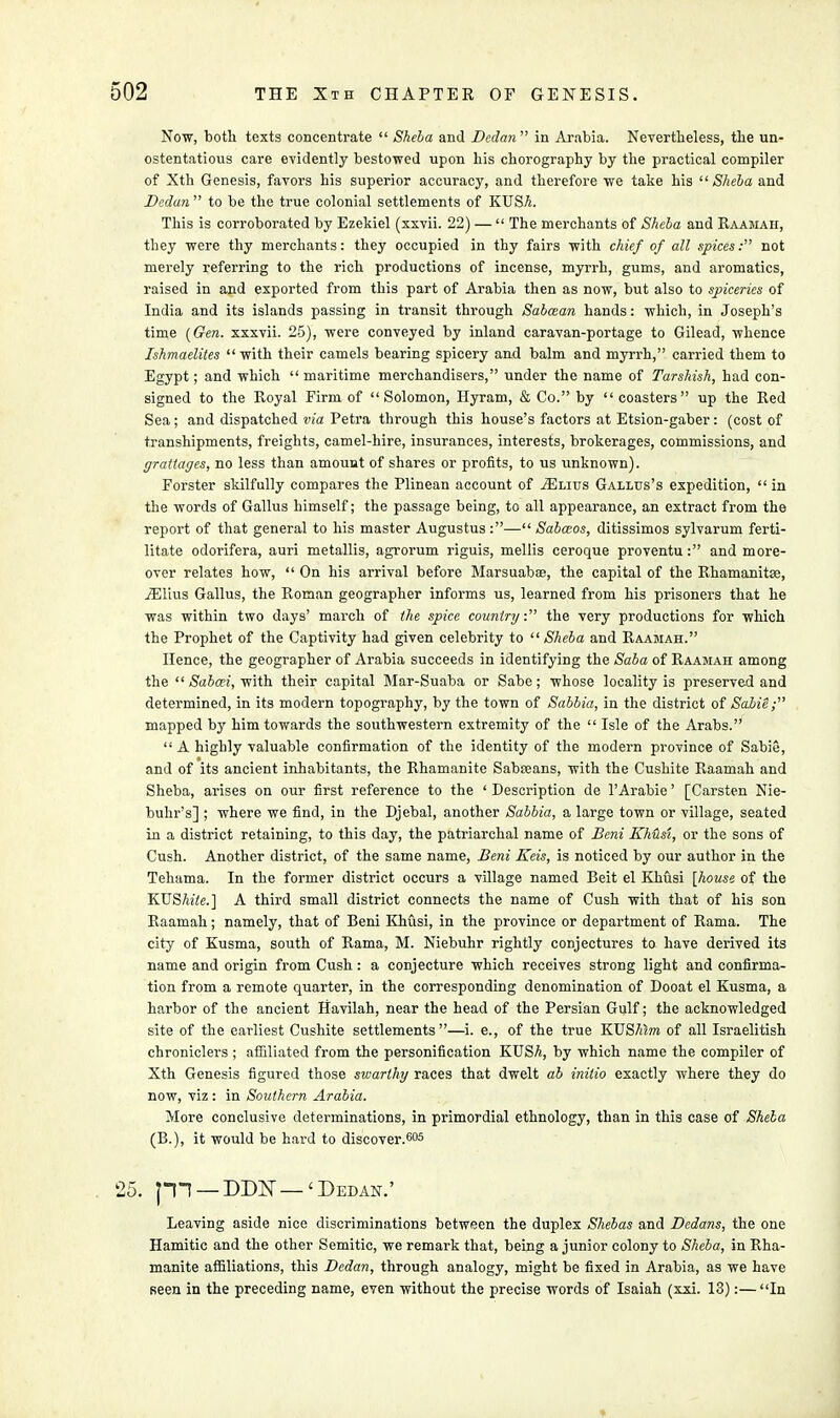 Now, both texts concentrate  Sheba and Dedan in Arabia. Nevertheless, the un- ostentatious care evidently bestowed upon his chorography by the practical compiler of Xth Genesis, favors his superior accuracy, and therefore we take his  Sheba and Dedan  to be the true colonial settlements of KUSA. This is corroborated by Ezekiel (xxvii. 22) —  The merchants of Sheba and Raamah, they were thy merchants: they occupied in thy fairs with chief of all spices: not merely referring to the rich productions of incense, myrrh, gums, and aromatics, raised in and exported from this part of Arabia then as now, but also to spiceries of India and its islands passing in transit through Sabcean hands: which, in Joseph's time {Gen. xxxvii. 25), were conveyed by inland caravan-portage to Gilead, whence Ishmaelites with their camels bearing spicery and balm and myrrh, carried them to Egypt; and which  maritime merchandisers, under the name of Tarshish, had con- signed to the Royal Firm of Solomon, Hyram, & Co. by coasters up the Red Sea ; and dispatched via Petra through this house's factors at Etsion-gaber : (cost of transhipments, freights, camel-hire, insurances, interests, brokerages, commissions, and grattages, no less than amount of shares or profits, to us unknown). Forster skilfully compares the Plinean account of tElius Gallus's expedition,  in the words of Gallus himself; the passage being, to all appearance, an extract from the report of that general to his master Augustus:— Sabceos, ditissimos sylvarum ferti- litate odorifera, auri metallis, agrorum riguis, mellis ceroque proventu: and more- over relates how,  On his arrival before Marsuabse, the capital of the Rhamanitse, iElius Gallus, the Roman geographer informs us, learned from his prisoners that he was within two days' march of the spice country. the very productions for which the Prophet of the Captivity had given celebrity to Sheba and Raamah. Hence, the geographer of Arabia succeeds in identifying the Saba of Raamah among the  Sabcei, with their capital Mar-Suaba or Sabe; whose locality is preserved and determined, in its modern topography, by the town of Sabbia, in the district of Sabie; mapped by him towards the southwestern extremity of the  Isle of the Arabs.  A highly valuable confirmation of the identity of the modern province of Sabie, and of its ancient inhabitants, the Rhamanite Sabseans, with the Cushite Raamah and Sheba, arises on our first reference to the ' Description de l'Arabie' [Carsten Nie- buhr's] ; where we find, in the Djebal, another Sabbia, a large town or village, seated in a district retaining, to this day, the patriarchal name of Beni Khusi, or the sons of Cush. Another district, of the same name, Beni Keis, is noticed by our author in the Tehama. In the former district occurs a village named Beit el Khusi [house of the KUSMe.] A third small district connects the name of Cush with that of his son Raamah; namely, that of Beni Khusi, in the province or department of Rama. The city of Kusma, south of Rama, M. Niebuhr rightly conjectures to have derived its name and origin from Cush: a conjecture which receives strong light and confirma- tion from a remote quarter, in the corresponding denomination of Dooat el Kusma, a harbor of the ancient Havilah, near the head of the Persian Gulf; the acknowledged site of the earliest Cushite settlements —i. e., of the true KUS^ra of all Israelitish chroniclers ; affiliated from the personification KUSA, by which name the compiler of Xth Genesis figured those swarthy races that dwelt ab initio exactly where they do now, viz : in Southern Arabia. More conclusive determinations, in primordial ethnology, than in this case of Sheba (B.), it would be hard to discover.605 5. pi —DDK—'Dedan.' Leaving aside nice discriminations between the duplex Shebas and Dedans, the one Hamitic and the other Semitic, we remark that, being a junior colony to Sheba, in Rha- manite affiliations, this Dedan, through analogy, might be fixed in Arabia, as we have seen in the preceding name, even without the precise words of Isaiah (xxi. 13):—In