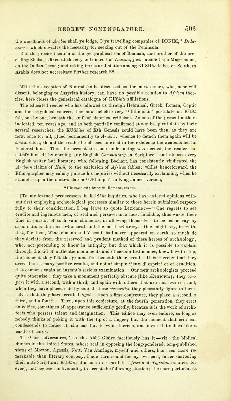 the •woodlands of Arabia shall ye lodge, 0 ye travelling companies of DDNIM, Deda- nians: -which obviates the necessity for seeking out of the Peninsula. But the precise location of the geographical son of Raamah, and brother of the pre- ceding Sheba, is fixed at the city and district of Dadena, just outside Cape Mussendom, on the Indian Ocean ; and taking its natural station among KUSllite tribes of Southern Arabia does not necessitate further research.606 With the exception of Nimrod (to be discussed as the next name), who, none mil dissent, belonging to Assyrian history, can have no possible relation to African theo- ries, here closes the genesiacal catalogue of KUShite affiliations. The educated reader who has followed us through Hebraical, Greek, Roman, Coptic and hieroglyphical sources, has now beheld every  Ethiopian postulate on KUSA fall, one by one, beneath the knife of historical criticism. As one of the present authors indicated, ten years ago, and as both partially confirmed at a subsequent date by their several researches, the KUShites of Xth Genesis could have been then, as they are now, once for all, glued permanently to Arabia: whence to detach them again will be a vain effort, should the reader be pleased to wield in their defence the weapons herein tendered him. That the present tiresome undertaking was needed, the reader can satisfy himself by opening any English Commentary on Scripture; and almost every English writer but Forster; who, following Bochart, has consistently vindicated the Arabian claims of Kush, to the exclusion of African fables: whilst henceforward the Ethnographer may calmly pursue his inquiries without necessarily exclaiming, when he stumbles upon the mistranslation ^Ethiopia in King James' version,  Hie niger est; hunc tu, Romane, caveto. [To my learned predecessors in KUShite inquiries, who have uttered opinions with- out first employing archaeological processes similar to those herein submitted respect- fully to their consideration, I beg leave to quote Letronne: — One regrets to see erudite and ingenious men, of zeal and perseverance most laudable, thus waste their time in pursuit of such vain chimseras, in allowing themselves to be led astray by assimilations the most whimsical and the most arbitrary. One might say, in truth, that, for them, Winckelmann and Visconti had never appeared on earth, so much do they deviate from the reserved and prudent method of these heroes of archeology ; who, not pretending to know in antiquity but that which it is possible to explain through the aid of authentic monuments and of certain testimonies, knew how to stop, the moment they felt the ground fail beneath their tread. It is thereby that they arrived at so many positive results, and not at simple ' jeux d' esprit' or of erudition, that cannot sustain an instant's serious examination. Our new archteologists proceed quite otherwise : they take a monument perfectly obscure [like ^Ethiopia] ; they com- pare it with a second, with a third, and again with others that are not less so; and, when they have placed side by side all these obscurities, they pleasantly figure to them selves that they have created light. Upon a first conjecture, they place a second, a third, and a fourth. Then, upon this conjecture, at the fourth generation, they erect an edifice, sometimes of appearance sufficiently goodly, because it is the work of archi- tects who possess talent and imagination. This edifice may even endure, so long as nobody thinks of poking it with the tip of a finger; but the moment that criticism condescends to notice it, she has but to whiff thereon, and down it tumbles like a castle of cards. To nos adversaires, as the Abbe Glaire facetiously has it — viz: the biblical dunces in the United States, whose zeal in opposing the long-pondered, long-published views of Morton, Agassiz, Nott, Van Amringe, myself and others, has been more re- markable than literary courtesy, I now turn round for my own part, (after shattering their anti-Scriptural KUShite illusions in regard to Africa and Nigritian families, for ever), and beg each individuality to accept the following citation ; the more pertinent as