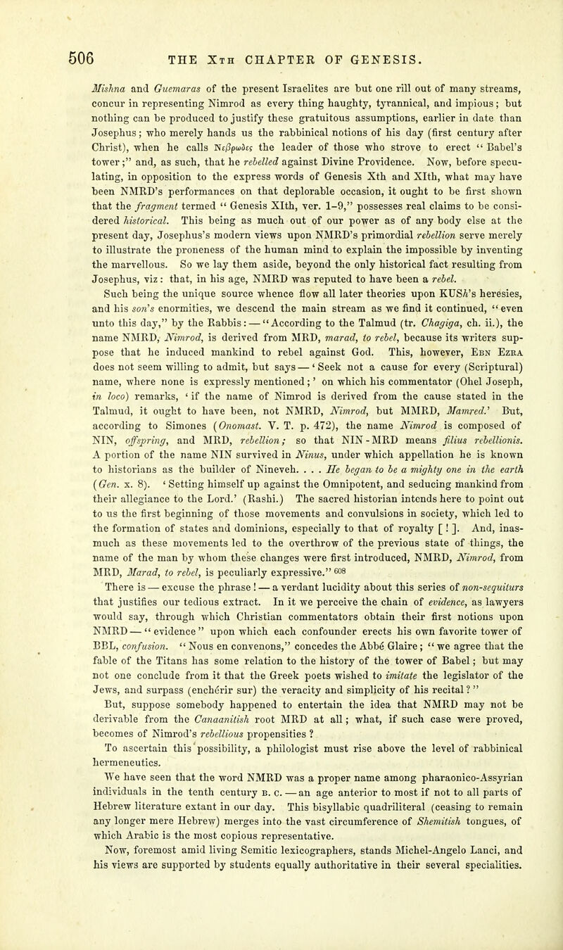 Mishna and Guemaras of the present Israelites are but one rill out of many streams, concur in representing Nimrod as every thing haughty, tyrannical, and impious; but nothing can be produced to justify these gratuitous assumptions, earlier in date than Josephus; who merely hands us the rabbinical notions of his day (first century after Christ), when he calls NtiSpwikj the leader of those who strove to erect  Babel's tower; and, as such, that he rebelled against Divine Providence. Now, before specu- lating, in opposition to the express words of Genesis Xth and Xlth, what may have been NMRD's performances on that deplorable occasion, it ought to be first shown that the fragment termed  Genesis Xlth, ver. 1-9, possesses real claims to be consi- dered historical. This being as much out of our power as of any body else at the present day, Josephus's modern views upon NMRD's primordial rebellion serve merely to illustrate the proneness of the human mind to explain the impossible by inventing the marvellous. So we lay them aside, beyond the only historical fact resulting from Josephus, viz: that, in his age, NMRD was reputed to have been a rebel. Such being the unique source whence flow all later theories upon KUSA's heresies, and his son's enormities, we descend the main stream as we find it continued,  even unto this day, by the Rabbis: — According to the Talmud (tr. Chagiga, ch. ii.), the name NMRD, Nimrod, is derived from MRD, marad, to rebel, because its writers sup- pose that he induced mankind to rebel against God. This, however, Ebn Ezra does not seem willing to admit, but says—'Seek not a cause for every (Scriptural) name, where none is expressly mentioned ;' on which his commentator (Ohel Joseph, in loco) remarks, ' if the name of Nimrod is derived from the cause stated in the Talmud, it ought to have been, not NMRD, Nimrod, but MMRD, Mamred.' But, according to Simones (0?iomast. V. T. p. 472), the name Nimrod is composed of NIN, offspring, and MRD, rebellion; so that NIN-MRD means fdius rebellionis. A portion of the name NIN survived in Ninus, under which appellation he is known to historians as the builder of Nineveh. . . . He began to be a mighty one in the earth [Gen. x. 8). ' Setting himself up against the Omnipotent, and seducing mankind from their allegiance to the Lord.' (Rashi.) The sacred historian intends here to point out to us the first beginning of those movements and convulsions in society, which led to the formation of states and dominions, especially to that of royalty [ ! ]. And, inas- much as these movements led to the overthrow of the previous state of things, the name of the man by whom these changes were first introduced, NMRD, Nimrod, from MRD, Marad, to rebel, is peculiarly expressive. 608 There is — excuse the phrase ! — a verdant lucidity about this series of non-sequiturs that justifies our tedious extract. In it we perceive the chain of evidence, as lawyers would say, through which Christian commentators obtain their first notions upon NMRD — evidence upon which each confounder erects his own favorite tower of BBL, confusion.  Nous en convenons, concedes the Abbe Glaire ;  we agree that the fable of the Titans has some relation to the history of the tower of Babel; but may not one conclude from it that the Greek poets wished to imitate the legislator of the Jews, and surpass (encherir sur) the veracity and simplicity of his recital ?  But, suppose somebody happened to entertain the idea that NMRD may not be derivable from the Canaanilish root MRD at all; what, if such case were proved, becomes of Nimrod's rebellious propensities ? To ascertain this' possibility, a philologist must rise above the level of rabbinical hermeneutics. We have seen that the word NMRD was a proper name among pharaonico-Assyrian individuals in the tenth century b. c. — an age anterior to most if not to all parts of Hebrew literature extant in our day. This bisyllabic quadriliteral (ceasing to remain any longer mere Hebrew) merges into the vast circumference of Shemitish tongues, of which Arabic is the most copious representative. Now, foremost amid living Semitic lexicographers, stands Michel-Angelo Lanci, and his views are supported by students equally authoritative in their several specialities.