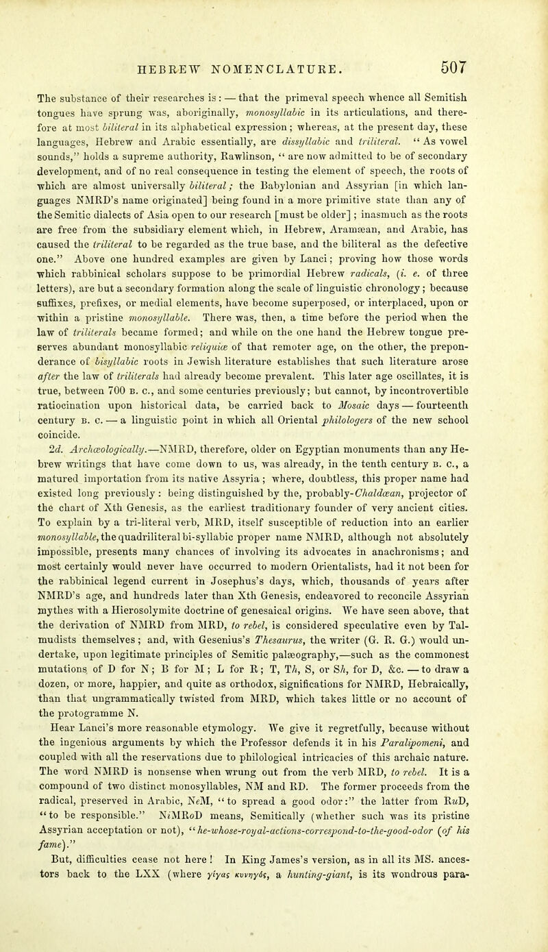 The substance of their researches is: — that the primeval speech whence all Semitish tongues have sprung was, aboriginally, monosyllabic in its articulations, and there- fore at most biliteral in its alphabetical expression; whereas, at the present day, these languages, Hebrew and Arabic essentially, are dissyllabic and trilileral.  As vowel sounds, holds a supreme authority, Rawlinson,  are now admitted to be of secondary development, and of no real consequence in testing the element of speech, the roots of which are almost universally biliteral; the Babylonian and Assyrian [in which lan- guages NMRD's name originated] being found in a more primitive state than any of the Semitic dialects of Asia open to our research [must be older] ; inasmuch as the roots are free from the subsidiary element which, in Hebrew, Aramasan, and Arabic, has caused the Iriliteral to be regarded as the true base, and the biliteral as the defective one. Above one hundred examples are given by Lanci; proving how those words which rabbinical scholars suppose to be primordial Hebrew radicals, (». e. of three letters), are but a secondary formation along the scale of linguistic chronology ; because suffixes, prefixes, or medial elements, have become superposed, or interplaced, upon or within a pristine monosyllable. There was, then, a time before the period when the law of triliterals became formed; and while on the one hand the Hebrew tongue pre- serves abundant monosyllabic reliquice of that remoter age, on the other, the prepon- derance of bisyllabic roots in Jewish literature establishes that such literature arose after the law of triliterals had already become prevalent. This later age oscillates, it is true, between 700 b. c, and some centuries previously; but cannot, by incontrovertible ratiocination upon historical data, be carried back to Mosaic days — fourteenth century b. c. — a linguistic point in which all Oriental philologers of the new school coincide. 2d. Archoiologically.—NMRD, therefore, older on Egyptian monuments than any He- brew writings that have come down to us, was already, in the tenth century b. c, a matured importation from its native Assyria ; where, doubtless, this proper name had existed long previously: being distinguished by the, probably- Chaldcean, projector of the chart of Xth Genesis, as the earliest traditionary founder of very ancient cities. To explain by a tri-literal verb, MRD, itself susceptible of reduction into an earlier monosyllable, the quadriliteral bi-syllabic proper name NMRD, although not absolutely impossible, presents many chances of involving its advocates in anachronisms; and most certainly would never have occurred to modern Orientalists, had it not been for the rabbinical legend current in Josephus's days, which, thousands of years after NMRD's age, and hundreds later than Xth Genesis, endeavored to reconcile Assyrian mythes with a Hierosolymite doctrine of genesaical origins. We have seen above, that the derivation of NMRD from MRD, to rebel, is considered speculative even by Tal- mudists themselves; and, with Gesenius's Thesaurus, the writer (G. R. G.) would un- dertake, upon legitimate principles of Semitic palaeography,—such as the commonest mutations of D for N; B for M ; L for R; T, TA, S, or Sh, for D, &c. — to draw a dozen, or more, happier, and quite as orthodox, significations for NMRD, Hebraically, than that ungrammatically twisted from MRD, which takes little or no account of the protogramme N. Hear Lanci's more reasonable etymology. We give it regretfully, because without the ingenious arguments by which the Professor defends it in his Paralipomeni, and coupled with all the reservations due to philological intricacies of this archaic nature. The word NMRD is nonsense when wrung out from the verb MRD, to rebel. It is a compound of two distinct monosyllables, NM and RD. The former proceeds from the radical, preserved in Arabic, NeM, to spread a good odor: the latter from RwD, to be responsible. NiMRoD means, Semitically (whether such was its pristine Assyrian acceptation or not),  he-whose-royal-aclions-correspond-to-the-good-odor (of his fame'). But, difficulties cease not here ! In King James's version, as in all its MS. ances- tors back to the LXX (where yiyas Kwvyds, a hunting-giant, is its wondrous para-