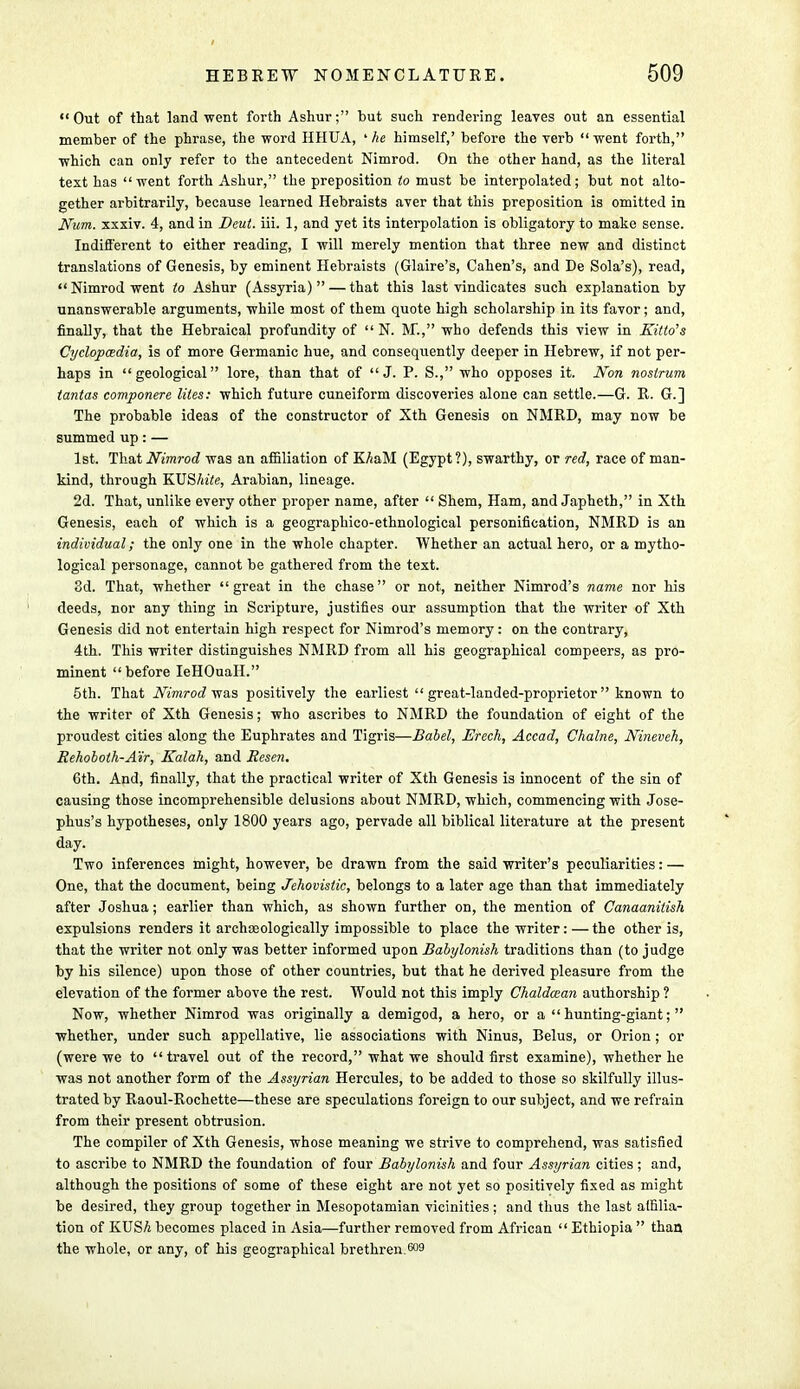 Out of that land went forth Ashur; but such rendering leaves out an essential member of the phrase, the word HHUA, ' he himself,' before the verb went forth, which can only refer to the antecedent Nimrod. On the other hand, as the literal text has went forth Ashur, the preposition to must be interpolated; but not alto- gether arbitrarily, because learned Hebraists aver that this preposition is omitted in Num. xxxiv. 4, and in Deut. iii. 1, and yet its interpolation is obligatory to make sense. Indifferent to either reading, I will merely mention that three new and distinct translations of Genesis, by eminent Hebraists (Glaire's, Cahen's, and De Sola's), read, Nimrod went to Ashur (Assyria) — that this last vindicates such explanation by unanswerable arguments, while most of them quote high scholarship in its favor; and, finally, that the Hebraical profundity of  N. M., who defends this view in Kind's Cyclopaedia, is of more Germanic hue, and consequently deeper in Hebrew, if not per- haps in geological lore, than that of J. P. S., who opposes it. Non nostrum tantas componere lites: which future cuneiform discoveries alone can settle.—G. R. G.] The probable ideas of the constructor of Xth Genesis on NMRD, may now be summed up: — 1st. That Nimrod was an affiliation of KAaM (Egypt ?), swarthy, or red, race of man- kind, through KVShite, Arabian, lineage. 2d. That, unlike every other proper name, after  Shem, Ham, and Japheth, in Xth Genesis, each of which is a geographico-ethnological personification, NMRD is an individual; the only one in the whole chapter. Whether an actual hero, or a mytho- logical personage, cannot be gathered from the text. 3d. That, whether great in the chase or not, neither Nimrod's name nor his deeds, nor any thing in Scripture, justifies our assumption that the writer of Xth Genesis did not entertain high respect for Nimrod's memory: on the contrary, 4th. This writer distinguishes NMRD from all his geographical compeers, as pro- minent before IeHOuaH. 5th. That Nimrod was positively the earliest great-landed-proprietor known to the writer of Xth Genesis; who ascribes to NMRD the foundation of eight of the proudest cities along the Euphrates and Tigris—Babel, Erech, Accad, Chalne, Nineveh, Eehoboth-A'ir, Kalah, and Resen. 6th. And, finally, that the practical writer of Xth Genesis is innocent of the sin of causing those incomprehensible delusions about NMRD, which, commencing with Jose- phus's hypotheses, only 1800 years ago, pervade all biblical literature at the present day. Two inferences might, however, be drawn from the said writer's peculiarities: — One, that the document, being Jehovislic, belongs to a later age than that immediately after Joshua; earlier than which, as shown further on, the mention of Canaanitish expulsions renders it archaeologically impossible to place the writer: — the other is, that the writer not only was better informed upon Babylonish traditions than (to judge by his silence) upon those of other countries, but that he derived pleasure from the elevation of the former above the rest. Would not this imply Chaldazan authorship ? Now, whether Nimrod was originally a demigod, a hero, or a hunting-giant; whether, under such appellative, lie associations with Ninus, Belus, or Orion ; or (were we to travel out of the record, what we should first examine), whether he was not another form of the Assyrian Hercules, to be added to those so skilfully illus- trated by Raoul-Rochette—these are speculations foreign to our subject, and we refrain from their present obtrusion. The compiler of Xth Genesis, whose meaning we strive to comprehend, was satisfied to ascribe to NMRD the foundation of four Babylonish and four Assyrian cities; and, although the positions of some of these eight are not yet so positively fixed as might be desired, they group together in Mesopotamian vicinities; and thus the last affilia- tion of KUSA becomes placed in Asia—further removed from African  Ethiopia  than the whole, or any, of his geographical brethren.6°3