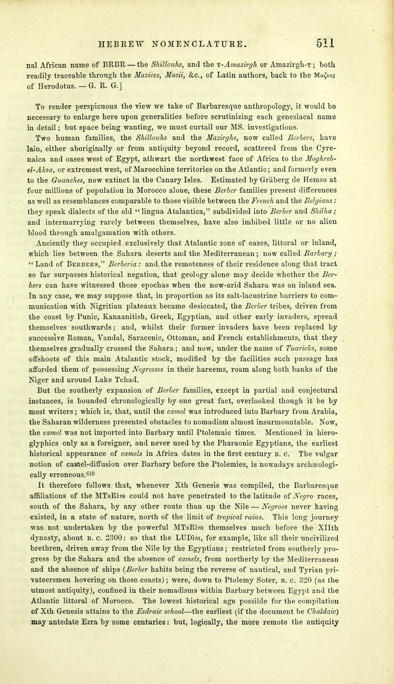 nal African name of BRBR — the Shillouhs, and the T-Amazirgh or Amazirgh-T; both readily traceable through the Mazices, Macii, &c, of Latin authors, back to the Ma£ut; of Herodotus. — G. R. G.] To render perspicuous the view we take of Barbaresque anthropology, it would be necessary to enlarge here upon generalities before scrutinizing each genesiacal name in detail; but space being wanting, we must curtail our MS. investigations. Two human families, the Shillouhs and the Mazirghs, now called Berbers, have lain, either aboriginally or from antiquity beyond record, scattered from the Cyre- naica and oases west of Egypt, athwart the northwest face of Africa to the Moghreb- el-Aksa, or extremest west, of Marocchine territories on the Atlantic; and formerly even to the Guanches, now extinct in the Canary Isles. Estimated by Griiberg de Hemso at four millions of population in Morocco alone, these Berber families present differences as well as resemblances comparable to those visible between the French and the Belgians : they speak dialects of the old lingua Atalantica, subdivided into Berber and Shilha ; and intermarrying rarely between themselves, have also imbibed little or no alien blood through amalgamation with others. Anciently they occupied exclusively that Atalantic zone of oases, littoral or inland, which lies between the Sahara deserts and the Mediterranean; now called Barbary ; Land of Berbers, Berberia: and the remoteness of their residence along that tract so far surpasses historical negation, that geology alone may decide whether the Ber- bers can have witnessed those epochas when the now-arid Sahara was an inland sea. In any case, we may suppose that, in proportion as its salt-lacustrine barriers to com- munication with Nigritian plateaux became desiccated, the Berber tribes, driven from the coast by Punic, Kanaanitish, Greek, Egyptian, and other early invaders, spread themselves southwards; and, whilst their former invaders have been replaced by successive Roman, Vandal, Saracenic, Ottoman, and French establishments, that they themselves gradually crossed the Sahara; and now, under the name of Tuaricks, some offshoots of this main Atalantic stock, modified by the facilities such passage has afforded them of possessing Negresses in their hareems, roam along both banks of the Niger and around Lake Tchad. But the southerly expansion of Berber families, except in partial and conjectural instances, is bounded chronologically by one great fact, overlooked though it be by most writers; which is, that, until the camel was introduced into Barbary from Arabia, the Saharan wilderness presented obstacles to nomadism almost insurmountable. Now, the camel was not imported into Barbary until Ptolemaic times. Mentioned in hiero- glyphics only as a foreigner, and never used by the Pharaonic Egyptians, the earliest historical appearance of camels in Africa dates in the first century b. c. The vulgar notion of camel-diffusion over Barbary before the Ptolemies, is nowadays archoeologi- cally erroneous.610 It therefore follows that, whenever Xth Genesis was compiled, the Barbaresque affiliations of the MTsRm could not have penetrated to the latitude of Negro races, south of the Sahara, by any other route than up the Nile — Negroes never having existed, in a state of nature, north of the limit of tropical rains. This long journey was not undertaken by the powerful MTsRim themselves much before the Xllth dynasty, about b. c. 2300: so that the LUDJm, for example, like all their uncivilized brethren, driven away from the Nile by the Egyptians; restricted from southerly pro- gress by the Sahara and the absence of camels, from northerly by the Mediterranean and the absence of ships {Berber habits being the reverse of nautical, and Tyrian pri- vateersmen hovering on those, coasts); were, down to Ptolemy Soter, b. c. 320 (as the utmost antiquity), confined in their nomadisms within Barbary between Egypt and the Atlantic littoral of Morocco. The lowest historical age possible for the compilation of Xth Genesis attains to ihe Esdraic school—the earliest (if the document be Chaldaic) may antedate Ezra by some centuries: but, logically, the more remote the antiquity