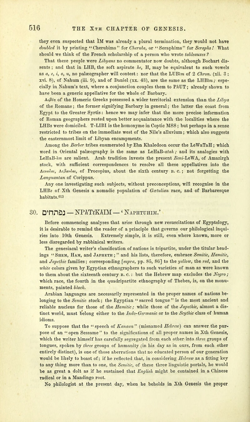 they even suspected that ilVT was already a plural termination, they would not have doubled it by printing Cherubims for Cherubs, or Seraphims for Seraphs! What should we think of the French scholarship of a person who wrote tableauxes ? That these people were Libyans no commentator now doubts, although Bochart dis- sents ; and that in LHB, the soft aspirate he, H, may be equivalent to such vowels as a, e, i, o, u, no palaeographer will contest: nor that the LUBm of 2 Chron. (xii. 3 : xvi. 8), of Nahum (iii. 9), and of Daniel (xx. 43), are the same as the LHBSm; espe- cially in Nahum's text, where a conjunction couples them to PAUT; already shown to have been a generic appellative for the whole of Barbary. Ai/3ii>; of the Homeric Greeks possessed a wider territorial extension than the Libya of the Romans ; the former signifying Barbary in general; the latter the coast from Egypt to the Greater Syrtis: hence we may infer that the more precise information of Roman geographers rested upon better acquaintance with the localities where the LHBs were domiciled. T-LIBI is the homonyme in Coptic MSS; but perhaps in a sense restricted to tribes on the immediate west of the Nile's alluvium; which also suggests the easternmost limit of Libyan encampments. Among the Berber tribes enumerated by Ebn Khaledoon occur the LeWaTaH; which word in Oriental palaeography is the same as LeHaB-ataA ; and its analogies with LeHaB-m are salient. Arab tradition invests the present Beni-LeWA, of Amazirgh stock, with sufficient correspondences to resolve all these appellatives into the A.tvabat, Atflaviai, of Procopius, about the sixth century b. c. ; not forgetting the Languantan of Corippus. Any one investigating such subjects, without preconceptions, will recognise in the LHBs of Xth Genesis a nomadic population of Gcctulian race, and of Barbaresque habitats.613 30. D'nnflJ — NPATtKAIM — 'Naphtuhim.' Before commencing analyses that arise through new resuscitations of Egyptology, it is desirable to remind the reader of a principle that governs our philological inqui- ries into 10th Genesis. Extremely simple, it is still, even where known, more or less disregarded by rabbinical writers. The genesiacal writer's classification of nations is tripartite, under the titular head- ings  Shem, Ham, and Japheth ;  and his lists, therefore, embrace Semitic, Hamitic, and Japethic families; corresponding [supra, pp. 85, 86] to the yellow, the red, and the white colors given by Egyptian ethnographers to such varieties of man as were known to them about the sixteenth century b. c. : but the Hebrew map excludes the Negro ; which race, the fourth in the quadripartite ethnography of Thebes, is, on the monu- ments, painted black. Arabian languages are necessarily represented in the proper names of nations be- longing to the Semitic stock; the Egyptian sacred tongue is the most ancient and reliable nucleus for those of the Hamitic; while those of the Japethic, almost a dis- tinct world, must b'elong either to the Indo-Germanic or to the Scythic class of human idioms. To suppose that the speech of Kanaan (misnamed Hebrew) can answer the pur- pose of an open Sessame  to the significations of all proper names in Xth Genesis, which the writer himself has carefully segregated from each other into three groups of tongues, spoken by three groups of humanity (in his day as in ours, from each other entirely distinct), is one of those aberrations that no educated person of our generation would be likely to boast of; if he reflected that, in considering Hebrew as a fitting key to any thing more than to one, the Semitic, of these three linguistic portals, he would be as great a dolt as if he sustained that English might be contained in a Chinese radical or in a Mandingo root. No philologist at the present day, when he beholds in Xth Genesis the proper