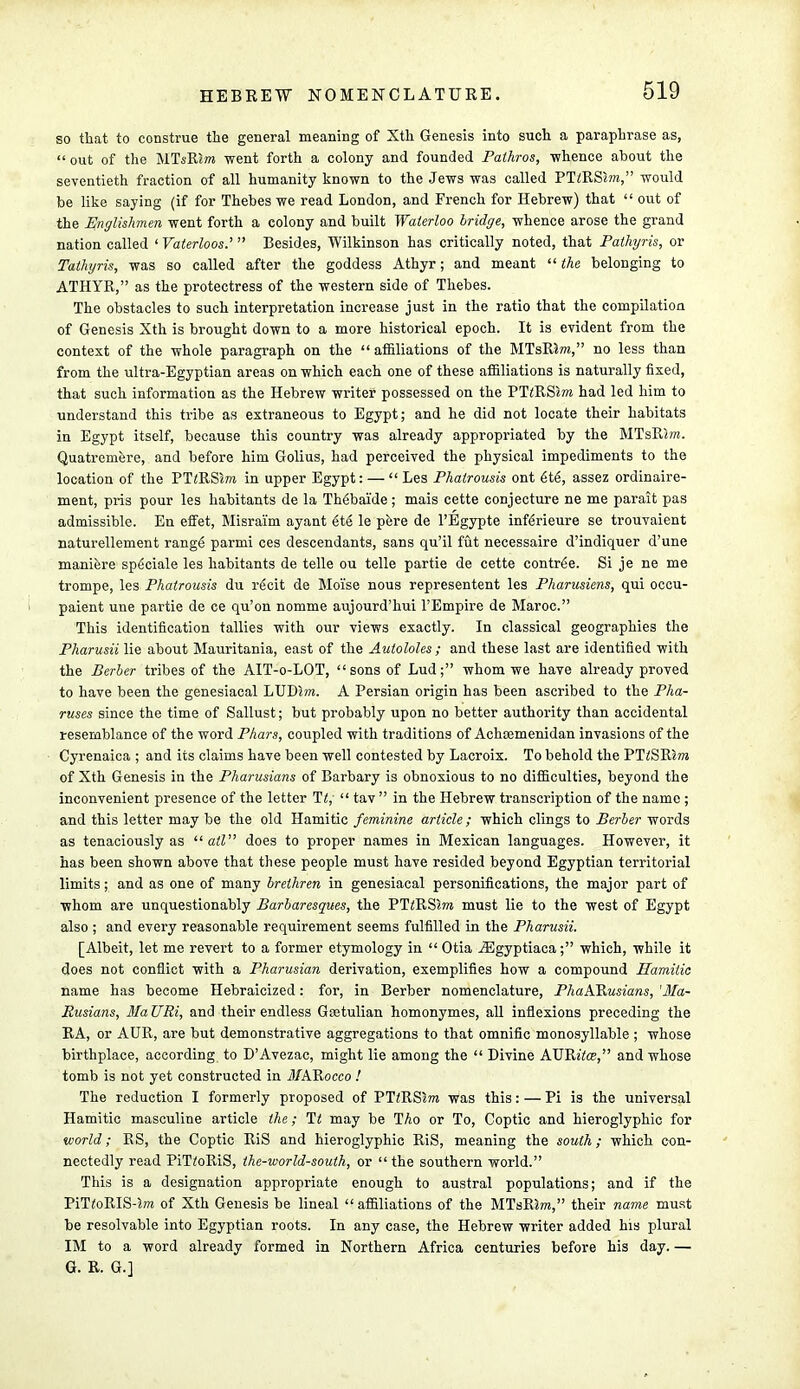 so that to construe the general meaning of Xth Genesis into such a paraphrase as,  out of the MTsRJot went forth a colony and founded Pathros, -whence about the seventieth fraction of all humanity known to the Jews was called PTiRSlm, would be like saying (if for Thebes we read London, and French for Hebrew) that  out of the Englishmen went forth a colony and built Waterloo bridge, whence arose the grand nation called ' Vaterloos.'  Besides, Wilkinson has critically noted, that Pathyris, or Tathyris, was so called after the goddess Athyr; and meant  the belonging to ATHYR, as the protectress of the western side of Thebes. The obstacles to such interpretation increase just in the ratio that the compilation of Genesis Xth is brought down to a more historical epoch. It is evident from the context of the whole paragraph on the affiliations of the MTsRJm, no less than from the ultra-Egyptian areas on which each one of these affiliations is naturally fixed, that such information as the Hebrew writer possessed on the PTtRSzm had led him to understand this tribe as extraneous to Egypt; and he did not locate their habitats in Egypt itself, because this country was already appropriated by the MTslUwt. Quatremere, and before him Golius, had perceived the physical impediments to the location of the PTzRSm in upper Egypt: —  Les Phairousis ont 6te, assez ordinaire- ment, pris pour les habitants de la Th6baide; mais cette conjecture ne me parait pas admissible. En effet, Misrai'm ayant et6 le pere de l'Egypte inferieure se trouvaient naturellement range parmi ces descendants, sans qu'il fut necessaire d'indiquer d'une maniere speciale les habitants de telle ou telle partie de cette contr6e. Si je ne me trompe, les Phatrousis du rgcit de Mo'ise nous representent les Pharusiens, qui occu- paient une partie de ce qu'on nomme aujourd'hui l'Empire de Maroc. This identification tallies with our views exactly. In classical geographies the Pharusii lie about Mauritania, east of the Aulololes ; and these last are identified with the Berber tribes of the AIT-o-LOT, sons of Lud; whom we have already proved to have been the genesiacal LUD5m. A Persian origin has been ascribed to the Pha- ruses since the time of Sallust; but probably upon no better authority than accidental resemblance of the word Phars, coupled with traditions of Achtemenidan invasions of the Cyrenaica ; and its claims have been well contested by Lacroix. To behold the PTiSRSm of Xth Genesis in the Pharusians of Barbary is obnoxious to no difficulties, beyond the inconvenient presence of the letter It;  tav  in the Hebrew transcription of the name ; and this letter may be the old Hamitic feminine article; which clings to Berber words as tenaciously as  ail does to proper names in Mexican languages. However, it has been shown above that these people must have resided beyond Egyptian territorial limits; and as one of many brethren in genesiacal personifications, the major part of whom are unquestionably Barbaresques, the PTiRSra must lie to the west of Egypt also ; and every reasonable requirement seems fulfilled in the Pharusii. [Albeit, let me revert to a former etymology in  Otia .ZEgyptiaca; which, while it does not conflict with a Pharusian derivation, exemplifies how a compound Hamitic name has become Hebraicized: for, in Berber nomenclature, PhaARusians, 'Ma- Rusians, HaURi, and their endless Goetulian homonymes, all inflexions preceding the RA, or AUR, are but demonstrative aggregations to that omnific monosyllable ; whose birthplace, according to D'Avezac, might lie among the  Divine AVRitos, and whose tomb is not yet constructed in MARocco ! The reduction I formerly proposed of PT^RSJm was this: — Pi is the universal Hamitic masculine article the; Tt may be Tho or To, Coptic and hieroglyphic for world; RS, the Coptic RiS and hieroglyphic RiS, meaning the south; which con- nectedly read PiTrtRiS, the-world-south, or  the southern world. This is a designation appropriate enough to austral populations; and if the PiTfoRIS-5ra of Xth Genesis be lineal affiliations of the MTsRSm, their name must be resolvable into Egyptian roots. In any case, the Hebrew writer added his plural IM to a word already formed in Northern Africa centuries before his day. — G. R. G.]