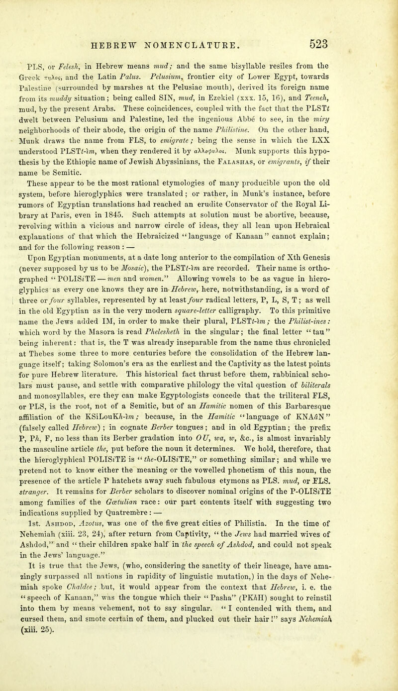 PLS, or Felesh, in Hebrew means mud; and the same trisyllable resiles from the Greek x>i\os, and the Latin Palus. Pclusium, frontier city of Lower Egypt, towards Palestine (surrounded by marshes at the Pelusiac mouth), derived its foreign name from its muddy situation; being called SIN, mud, in Ezekiel (xxx. 15, 16), and Teeneh, mud, by the present Arabs. These coincidences, coupled with the fact that the PLST< dwelt between Pelusium and Palestine, led the ingenious Abbe to see, in the miry neighborhoods of their abode, the origin of the name Philistine. On the other hand, Munk draws the name from FLS, to emiyraie; being the sense in which the LXX understood PLSTi-zm, when they rendered it by aXXofvXoi. Munk supports this hypo- thesis by the Ethiopic name of Jewish Abyssinians, the Falashas, or emigrants, if their name be Semitic. These appear to be the most rational etymologies of many producible upon the old system, before hieroglyphics were translated ; or rather, in Munk's instance, before rumors of Egyptian translations had reached an erudite Conservator of the Royal Li- brary at Paris, even in 1845. Such attempts at solution must be abortive, because, revolving within a vicious and narrow circle of ideas, they all lean upon Hebraical explanations of that which the Hebraicized language of Kanaan cannot explain; and for the following reason : — Upon Egyptian monuments, at a date long anterior to the compilation of Xth Genesis (never supposed by us to be Mosaic), the PLST<-jto are recorded. Their name is ortho- graphed  POLISe'TE— men and women. Allowing vowels to be as vague in hiero- glyphics as every one knows they are in Hebrew, here, notwithstanding, is a word of three or four syllables, represented by at least four radical letters, P, L, S, T ; as well in the old Egyptian as in the very modern square-letter calligraphy. To this primitive name the Jews added IM, in order to make their plural, PLSTMm; the Philist-ines: which word by the Masora is read Phelesheth in the singular; the final letter tau being inherent: that is, the T was already inseparable from the name thus chronicled at Thebes some three to more centuries before the consolidation of the Hebrew lan- guage itself; taking Solomon's era as the earliest and the Captivity as the latest points for pure Hebrew literature. This historical fact thrust before them, rabbinical scho- lars must pause, and settle with comparative philology the vital question of biliterals and monosyllables, ere they can make Egyptologists concede that the triliteral FLS, or PLS, is the root, not of a Semitic, but of an Ramitic nomen of this Barbaresque affiliation of the KSiLouKA-zm; because, in the Hamitic language of KNASN (falsely called Hebrew) ; in cognate Berber tongues; and in old Egyptian; the prefix P, Ph, F, no less than its Berber gradation into OU, wa, w, &c, is almost invariably the masculine article the, put before the noun it determines. We hold, therefore, that the hieroglyphical POLISiTE is  ^e-OLISe'TE, or something similar; and while we pretend not to know either the meaning or the vowelled phonetism of this noun, the presence of the article P hatchets away such fabulous etymons as PLS. mud, or ELS. stranger. It remains for Berber scholars to discover nominal origins of the P-OLISiTE among families of the Gcetulian race: our part contents itself with suggesting two indications supplied by Quatremere : — 1st. Ashdod, Azolus, was one of the five great cities of Philistia. In the time of Nehemiah (xiii. 23, 24), after return from Captivity,  the Jews had married wives of Ashdod, and  their children spake half in the speech of Ashdod, and could not speak in the Jews' language. It is true that the Jews, (who, considering the sanctity of their lineage, have ama- zingly surpassed all nations in rapidity of linguistic mutation,) in the days of Nehe- miah spoke Chaldee; but, it would appear from the context that Hebrew, i. e. the  speech of Kanaan, was the tongue which their  Pasha (PKAH) sought to reinstil into them by means vehement, not to say singular.  I contended with them, and cursed them, and smote certain of them, and plucked out their hair! says Nehemiah (xiii. 25).