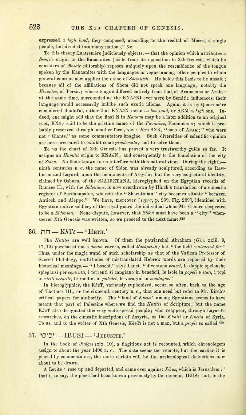 expressed a high land, they composed, according to the recital of Moses, a single people, but divided into many nations, &c. To this theory Quatremere judiciously objects, — that the opinion which attributes a Semitic origin to the Kanaanites (aside from its opposition to Xth Genesis, which he considers of Mosaic editorship) reposes uniquely upon the resemblance of the tongue spoken by the Kanaanites with the languages in vogue among other peoples to whom general consent now applies the name of Shemitish. He holds this basis to be unsafe ; because all of the affiliations of Shem did not speak one language ; notably the Elamites, of Persia; whose tongue differed entirely from that of Aramseans or Arabs: at the same time, surrounded as the KNAaNI ever were by Semitic influences, their language would necessarily imbibe such exotic idioms. Again, it is by Quatremere considered doubtful, either that KNA3N means a low land, or ARM a high one. In- deed, one might add that the final N in Kanaan may be a later addition to an original root, KNS ; said to be the pristine name of the Phoinikes, Phoenicians; which is pro- bably preserved through another form, viz.: Bem-aNK, sons of Anak;  who were not  Giants, as some commentators imagine. Such diversities of scientific opinion are here presented to exhibit some problemala; not to solve them. To us the chart of Xth Genesis has proved a very trustworthy guide so far. It assigns an Ilamitic origin to KNAaN ; and consequently to the foundation of the city of Sidon. No facts known to us interfere with this natural view. During the eighth— ninth centuries b. c. the name of Sidon was already sculptured, according to Raw- linson and Layard, upon the monuments of Assyria; but the very conjectural identity, claimed by Osburn, of the SAAIRETANA, hieroglyphed on the Egyptian records of Ramses II., with the Sidonians, is now overthrown by Hinck's translation of a cuneatic register of Sardanapalus, wherein the  Sharutinian  city becomes situate  between Antioch and Aleppo. We have, moreover \_svpra, p. 239, Fig. 289], identified with Egyptian native soldiery of the royal guard the individual whom Mr. Osburn suspected to be a Sidonian. None dispute, however, that Sidon must have been a  city when- soever Xth Genesis was written, so we proceed to the next name.619 36. nrr —xm —'Heth.' The Hitlites are well known. Of them the patriarchal Abraham (Gen. xxiii. 9, 17,19) purchased not a double cavern, called Machpelah ; but  the field contracted for. Thus, under the magic wand of such scholarship as that of the Vatican Professor of Sacred Philology, multitudes of mistranslated Hebrew words are replaced by their historical meanings.— I boschi, says Lanci,  diventano veneri, le doppie spelonche spiegansi per contratti, i torrenti si cangiano in beneficii, le isole mpopoli e stati, i topi in virili vergelle, le rondini in puledri, le voragini in montagne. In hieroglyphics, the K/teT, variously euphonized, occur, so often, back to the age of Thotmes III., or the sixteenth century b. c, that one need but refer to Mr. Birch's critical papers for authority. The land of Kheta' among Egyptians seems to have meant that part of Palestine where we find the Hittites of Scripture; but the name KAeT also designated this very wide-spread people; who reappear, through Layard's researches, on the cuneatic inscriptions of Assyria, as the Khatli or Khetta of Syria. To us, and to the writer of Xth Genesis, K^eTi is not a man, but & people so called.620 37. »DT3» — IBUSI — < Jebusite.' In the book of Judges (xix. 10), a flagitious act is recounted, which chronologers assign to about the year 1406 b. c. The date seems too remote, but the earlier it is placed by commentators, the more certain will be the archaeological deductions now about to be drawn. A Levite  rose up and departed, and came over against Jehus, which is Jerusalem ; that is to say, the place had been known previously by the name of IBUS; but, in the