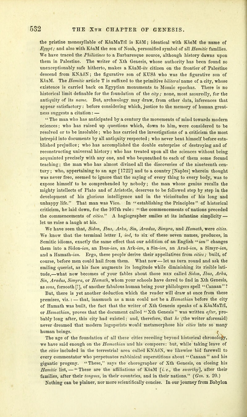 the pristine monosyllable of KAaMaM is K/iM; identical with KheM the name of Egypt; and also with KhaM the son of Noah, personified symbol of all Hamitic families. We have traced the Philistines to a Barbaresque source, although history dawns upon them in Palestine. The writer of Xth Genesis, whose authority has been found so unexceptionably safe hitherto, makes a Kli&M-ite citizen on the frontier of Palestine descend from KNA3N; the figurative son of KUSA who was the figurative son of K/iaM. The Hamitic article T is suffixed to the primitive liliteral name of a city, whose existence is carried back on Egyptian monuments to Mosaic epochas. There is no historical limit definable for the foundation of the city ; none, most assuredly, for the antiquity of its name. But, archseology may draw, from other data, inferences that appear satisfactory: before considering which, justice to the memory of human great- ness suggests a citation : —  The man who has anticipated by a century the movements of mind towards modern sciences; who has raised up questions which, down to him, were considered to be resolved or to be insoluble ; who has carried the investigations of a criticism the most intrepid into documents by all antiquity respected ; who never bent himself before esta- blished prejudice; who has accomplished the double enterprise of destroying and of reconstructing universal history; who has treated upon all the sciences without being acquainted precisely with any one, and who bequeathed to each of them some fecund teaching; the man who has almost divined all the discoveries of the nineteenth cen- tury; who, appertaining to an age [1722] and to a country [Naples] wherein thought was never free, seemed to ignore that the saying of every thing to every body, was to expose himself to be comprehended by nobody; the man whose genius recalls the mighty intellects of Plato and of Aristotle, deserves to be followed step by step in the development of his glorious intelligence and in the vicissitudes of his long and unhappy life. That man was Vico. In  establishing the Principles  of historical criticism, he laid down, for the 107th rule :  the commencements of nations preceded the commencements of cities. A hagiographer smiles at its infantine simplicity — let us raise a laugh at his. We have seen that, Sidnn, Tbus, Arka, Sin, Aradus, Simyra, and Hamath, were cities. We know that the terminal letter I, iod, to six of these seven names, produces, in Semitic idioms, exactly the same effect that our addition of an English ian changes them into a Sidon-ian, an Ibus-ian, an Avk-ian, a Sm-ian, an Arad-ian, a Simyr-ian, and a Hamath-farc. Ergo, these people derive their appellatives from cities ; built, of course, before men could hail from them. What now — let us turn round and ask the smiling querist, as his face augments its longitude while diminishing its risible lati- tude,—what now becomes of your fables about those men called Sidon, Ibus, Arka, Sin, Aradus, Simyra, or Hamath, whom your schools have dared to find in Xth Genesis, as sons, forsooth [!], of another fabulous human being your philologers spell Canaan ? But, there is yet another deduction which the reader will draw at once from these premises, viz.: — that, inasmuch as a man could not be a Hamathian before the city of Hamath was built, the fact that the writer of Xth Genesis speaks of a KAaMaTzI, or Hamathian, proves that the document called Xth Genesis was written after, pro- bably long after, this city had existed; and, therefore, that he (the writer aforesaid) never dreamed that modern logopceists would metamorphose his cities into so many human beings. f The age of the foundation of all these cities receding beyond historical chronology, we have said enough on the Hamathian and his compeers: but, while taking leave of the cities included in the terrestrial area called KNASN, we likewise bid farewell to every commentator who perpetuates rabbinical superstitions about Canaan and his gigantic progeny.  These, says the chorographer of Xth Genesis, on closing his Hamitic list, — These are the affiliations of KAaM [i.e., the swarthy], after their families, after their tongues, in their countries, and in their nations. (Gen. x. 20.) Nothing can be plainer, nor more scientifically concise. In our journey from Babylon