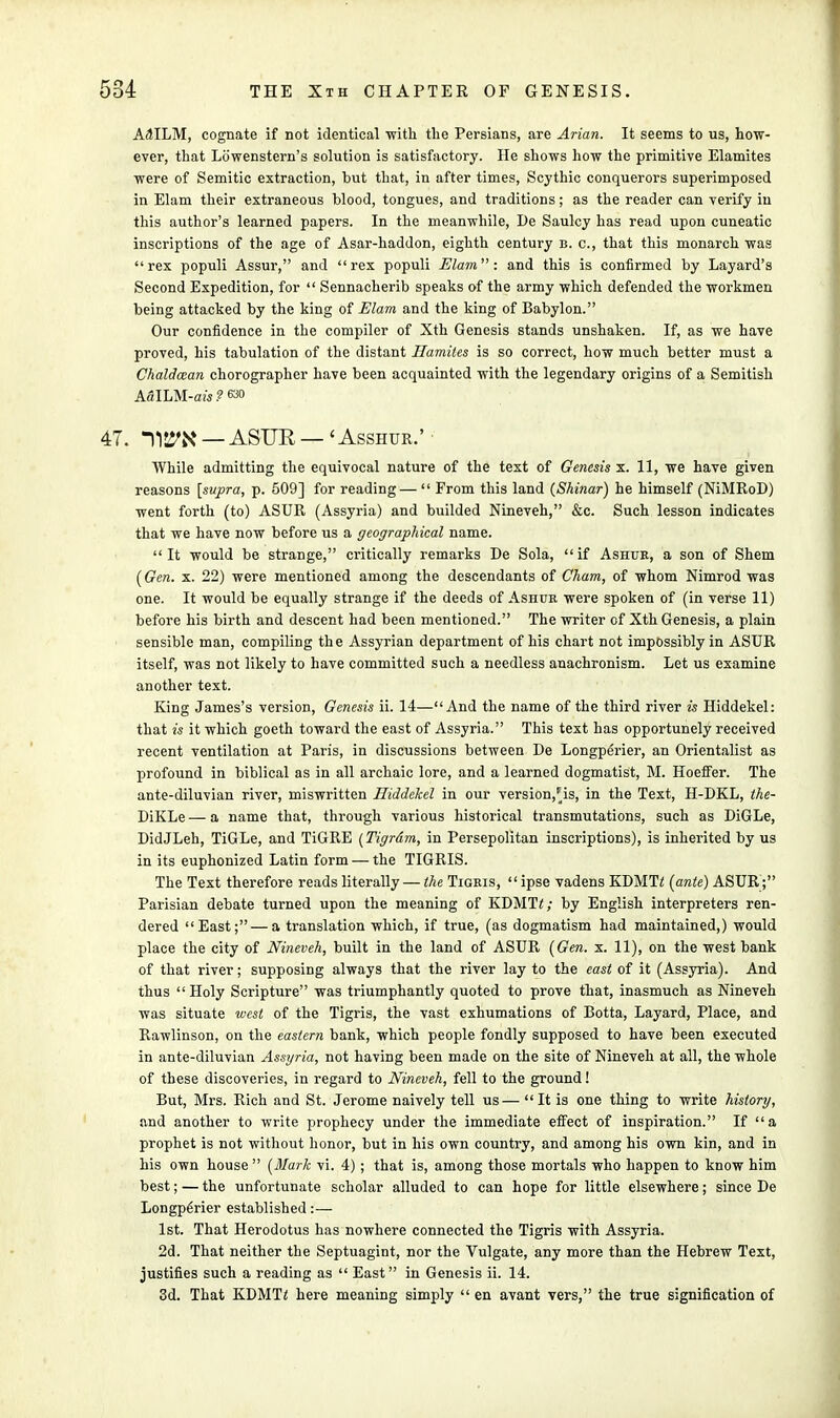 A^ILM, cognate if not identical ■with the Persians, are Arian. It seems to us, how- ever, that Lowenstern's solution is satisfactory. He shows how the primitive Elamites were of Semitic extraction, but that, in after times, Scythic conquerors superimposed in Elam their extraneous blood, tongues, and traditions; as the reader can verify in this author's learned papers. In the meanwhile, Be Saulcy has read upon cuneatic inscriptions of the age of Asar-haddon, eighth century b. c, that this monarch was rex populi Assur, and rex populi Elam: and this is confirmed by Layard's Second Expedition, for  Sennacherib speaks of the army which defended the workmen being attacked by the king of Elam and the king of Babylon. Our confidence in the compiler of Xth Genesis stands unshaken. If, as we have proved, his tabulation of the distant Hamites is so correct, how much better must a Chaldman chorographer have been acquainted with the legendary origins of a Semitish ASILM-SW.2 630 47. nS5>N — ASUR — < Asshur.' • While admitting the equivocal nature of the text of Genesis x. 11, we have given reasons [supra, p. 509] for reading— From this land (Shinar) he himself (NiMRoD) went forth (to) ASUR (Assyria) and builded Nineveh, &c. Such lesson indicates that we have now before us a geographical name. It would be strange, critically remarks De Sola, if Ashur, a son of Shem (Gen. x. 22) were mentioned among the descendants of Cham, of whom Nimrod was one. It would be equally strange if the deeds of Ashur were spoken of (in verse 11) before his birth and descent had been mentioned. The writer of Xth Genesis, a plain sensible man, compiling the Assyrian department of his chart not impossibly in ASUR itself, was not likely to have committed such a needless anachronism. Let us examine another text. King James's version, Genesis ii. 14—And the name of the third river is Hiddekel: that is it which goeth toward the east of Assyria. This text has opportunely received recent ventilation at Paris, in discussions between De Longperier, an Orientalist as profound in biblical as in all archaic lore, and a learned dogmatist, M. Hoeffer. The ante-diluvian river, miswritten Hiddekel in our version,Pis, in the Text, H-DKL, the- BiKLe — a name that, through various historical transmutations, such as DiGLe, DidJLeh, TiGLe, and TiGRE (Tigrdm, in Persepolitan inscriptions), is inherited by us in its euphonized Latin form — the TIGRIS. The Text therefore reads literally — the Tigris,  ipse vadens KDMTi {ante) ASUR; Parisian debate turned upon the meaning of KDMTi; by English interpreters ren- dered East; — a translation which, if true, (as dogmatism had maintained,) would place the city of Nineveh, built in the land of ASUR {Gen. x. 11), on the west bank of that river; supposing always that the river lay to the east of it (Assyria). And thus Holy Scripture was triumphantly quoted to prove that, inasmuch as Nineveh was situate west of the Tigris, the vast exhumations of Botta, Layard, Place, and Rawlinson, on the eastern bank, which people fondly supposed to have been executed in ante-diluvian Assyria, not having been made on the site of Nineveh at all, the whole of these discoveries, in regard to Nineveh, fell to the ground! But, Mrs. Rich and St. Jerome naively tell us—  It is one thing to write history, and another to write prophecy under the immediate effect of inspiration. If a prophet is not without honor, but in his own country, and among his own kin, and in his own house {Mark vi. 4) ; that is, among those mortals who happen to know him best; — the unfortunate scholar alluded to can hope for little elsewhere; since De Longp6rier established :—■ 1st. That Herodotus has nowhere connected the Tigris with Assyria. 2d. That neither the Septuagint, nor the Vulgate, any more than the Hebrew Text, justifies such a reading as  East in Genesis ii. 14. 3d. That KDMT2 here meaning simply  en avant vers, the true signification of