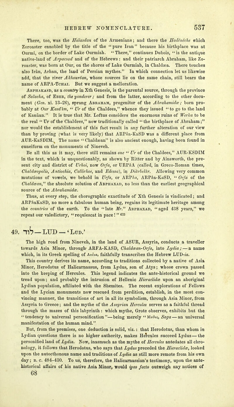 There, too, was the Ha'iasdan of the Armenians; and there the Hadcneche which Zoroaster ennobled by the title of the  pure Iran because his birthplace was at Ourmi, on the border of Lake Ourmiah.  There, continues Dubois,  is the antique native-land of Arpacsad and of the Hebrews: and their patriarch Abraham, like Zo- roaster, was born at Our, on the shores of Lake Ourmiah, in Chaldsea. There touches also Iran, Arhan, the land of Persian mythes. In which connection let us likewise add, that the river Akhourean, whose sources lie on the same chain, still bears the name of ARPA-Tchai. But we suggest a melioration. Akphakasd, as a country in Xth Genesis, is the parental source, through the province of Salacha, of Eber, the yonderer; and from the latter, according to the other docu- ment (Gen. xi. 13-26), sprang Abraham, progenitor of the Abrahamidce; born pro- bably at Our Kasdim,  TJr of the Chaldees, whence they issued to go to the land of Kanaan. It is true that Mr. Loftus considers the enormous ruins of Werka to be the real  Ur of the Chaldees, now traditionally called  the birthplace of Abraham ; nor would the establishment of this fact result in any further alteration of our view than by proving (what is very likely) that ARP/;a-KaSD was a different place from AUR-KaSDIM.^ The name  Chaldsean is also ancient enough, having been found in cuneiform on the monuments of Nineveh. Be all this as it may, there still remains one  Ur of the Chaldees, AUR-KSDIM in the text, which is unquestionably, as shown by Ritter and by Ainsworth, the pre- sent city and district of Urhoi, now Or/a, or URP/iA (called, in Greco-Roman times, Chaldceopolis, Antiochia, Callirhoe, and Edessa), in Didrbekir. Allowing very common mutations of vowels, we behold in JJr/a, or ARP/m, ARPAa-KaSD,  Or/a of the Chaldcean, the absolute solution of Arphaxad, no less than the earliest geographical source of the Abrahamidce. Thus, at every step, the chorographic exactitude of Xth Genesis is vindicated; and ARPAaKaSD, no more a fabulous human being, regains its legitimate heritage among the countries of the earth. To the late Mr. Arphaxad, aged 438 years, we repeat our valedictory,  requiescat in pace!  633 The high road from Nineveh, in the land of ASUR, Assyria, conducts a traveller towards Asia Minor, through-ARFA-KASD, Chaldcean-Or/a, into Lydia; — a name which, in its Greek spelling of AuiJio, faithfully transcribes the Hebrew LUD-z'a. This country derives its name, according to traditions collected by a native of Asia Minor, Herodotus of Halicarnassus, from Lydus, son of Atys; whose crown passed into the keeping of Hercules. This legend indicates the ante-historical ground we tread upon; and probably the intrusion of Hellenic Hieraclidce upon an aboriginal Lydian population, affiliated with the Shemites. The recent explorations of Fellows and the Lycian monuments now rescued from perdition, establish, in the most con- vincing manner, the transitions of art in all its symbolism, through Asia Minor, from Assyria to Greece; and the my the of the Assyrian Hercules serves as a faithful thread through the mazes of this labyrinth : which mythe, Grote observes, exhibits but the  tendency to universal personification—being merely  MvOos, Saga — an universal manifestation of the human mind. But, from the premises, one deduction is solid, viz.: that Herodotus, than whom in Lydian questions there is no higher authority, makes Hercules succeed Lydus — the personified land of Lydia. Now, inasmuch as the mythe of Hercules antedates all chro- nology, it follows that Herodotus, who says that Lydus preceded the Hieraclidce, looked upon the autocthonous name and traditions of Lydia as still more remote from his own day; b. c. 484-430. To us, therefore, the Halicarnassian's testimony, upon the ante- historical affairs of his native Asia Minor, would ipso /acta outweigh any notices of 68