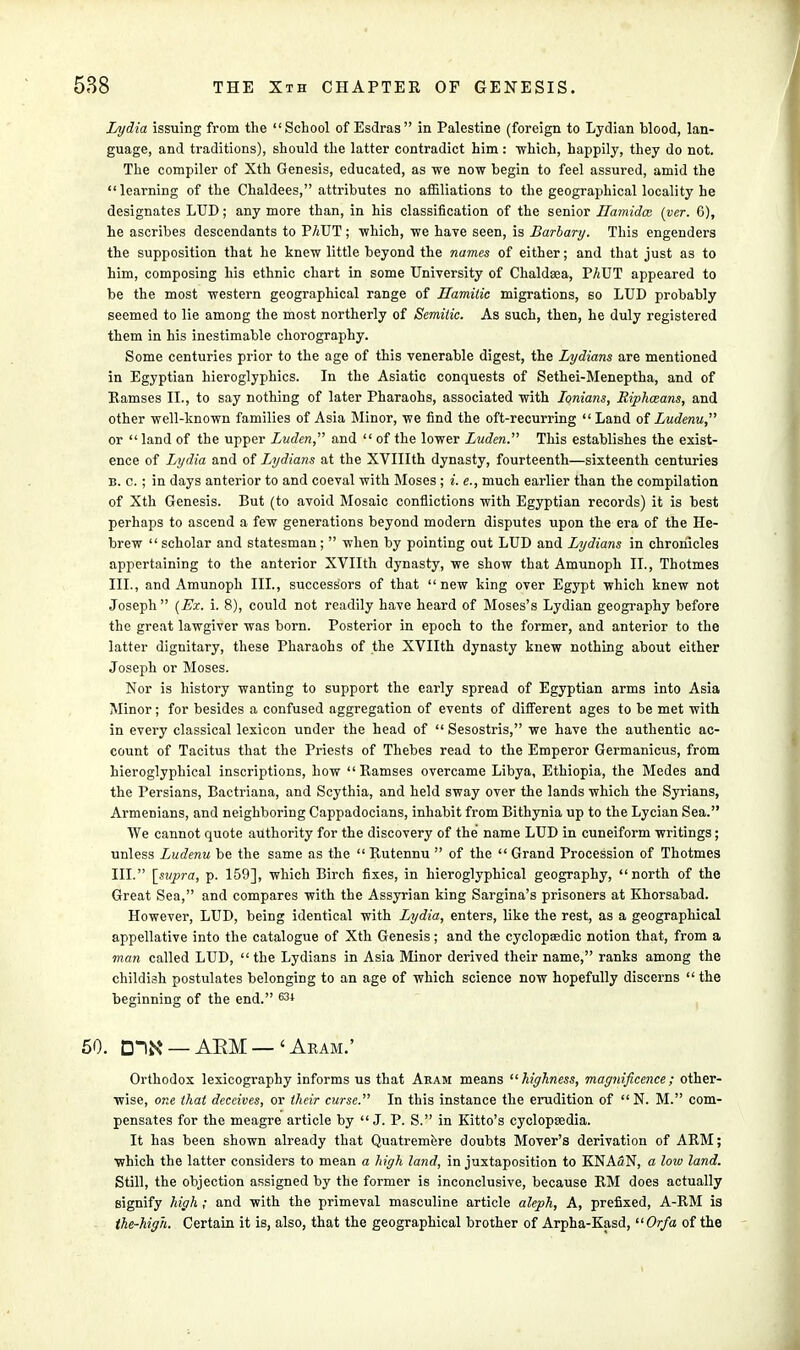 Lydia issuing from the School of Esdras in Palestine (foreign to Lydian blood, lan- guage, and traditions), should the latter contradict him: which, happily, they do not. The compiler of Xth Genesis, educated, as we now begin to feel assured, amid the learning of the Chaldees, attributes no affiliations to the geographical locality he designates LUD; any more than, in his classification of the senior ILamidcc (per. G), he ascribes descendants to PAUT; which, we have seen, is Barbary. This engenders the supposition that he knew little beyond the names of either; and that just as to him, composing his ethnic chart in some University of Chaldaea, PAUT appeared to be the most western geographical range of Uamitic migrations, so LUD probably seemed to lie among the most northerly of Semitic. As such, then, he duly registered them in his inestimable chorography. Some centuries prior to the age of this venerable digest, the Lydians are mentioned in Egyptian hieroglyphics. In the Asiatic conquests of Sethei-Meneptha, and of Ramses II., to say nothing of later Pharaohs, associated with Ionians, Riphceans, and other well-known families of Asia Minor, we find the oft-recurring Land of Ludenu, or land of the upper Luden, and  of the lower Luden. This establishes the exist- ence of Lydia and of Lydians at the XVIIIth dynasty, fourteenth—sixteenth centuries b. c. ; in days anterior to and coeval with Moses ; i. e., much earlier than the compilation of Xth Genesis. But (to avoid Mosaic conflictions with Egyptian records) it is best perhaps to ascend a few generations beyond modern disputes upon the era of the He- brew  scholar and statesman ;  when by pointing out LUD and Lydians in chronicles appertaining to the anterior XVIIth dynasty, we show that Amunoph II., Thotmes III., and Amunoph III., successors of that  new king over Egypt which knew not Joseph  (Ex. i. 8), could not readily have heard of Moses's Lydian geography before the great lawgiver was born. Posterior in epoch to the former, and anterior to the latter dignitary, these Pharaohs of the XVIIth dynasty knew nothing about either Joseph or Moses. Nor is history wanting to support the early spread of Egyptian arms into Asia Minor; for besides a confused aggregation of events of different ages to be met with in every classical lexicon under the head of  Sesostris, we have the authentic ac- count of Tacitus that the Priests of Thebes read to the Emperor Germanicus, from Meroglyphical inscriptions, how Ramses overcame Libya, Ethiopia, the Medes and the Persians, Bactriana, and Scythia, and held sway over the lands which the Syrians, Armenians, and neighboring Cappadocians, inhabit from Bithynia up to the Lycian Sea. We cannot quote authority for the discovery of the name LUD in cuneiform writings; unless Ludenu be the same as the  Kutennu  of the Grand Procession of Thotmes III. [supra, p. 159], which Birch fixes, in hieroglyphical geography, north of the Great Sea, and compares with the Assyrian king Sargina's prisoners at Khorsabad. However, LUD, being identical with Lydia, enters, like the rest, as a geographical appellative into the catalogue of Xth Genesis; and the cyclopaedic notion that, from a man called LUD, the Lydians in Asia Minor derived their name, ranks among the childish postulates belonging to an age of which science now hopefully discerns  the beginning of the end. 634 50. DIN* — ARM — ' Aram.' Orthodox lexicography informs us that Aram means highness, magnificence; other- wise, one that deceives, or their curse. In this instance the erudition of  N. M. com- pensates for the meagre article by J. P. S. in Kitto's cyclopsedia. It has been shown already that Quatremere doubts Mover's derivation of ARM; which the latter considers to mean a high land, in juxtaposition to KNASN, a low land. Still, the objection assigned by the former is inconclusive, because RM does actually signify high ; and with the primeval masculine article aleph, A, prefixed, A-RM is the-high. Certain it is, also, that the geographical brother of Arpha-Kasd, Or/a of the