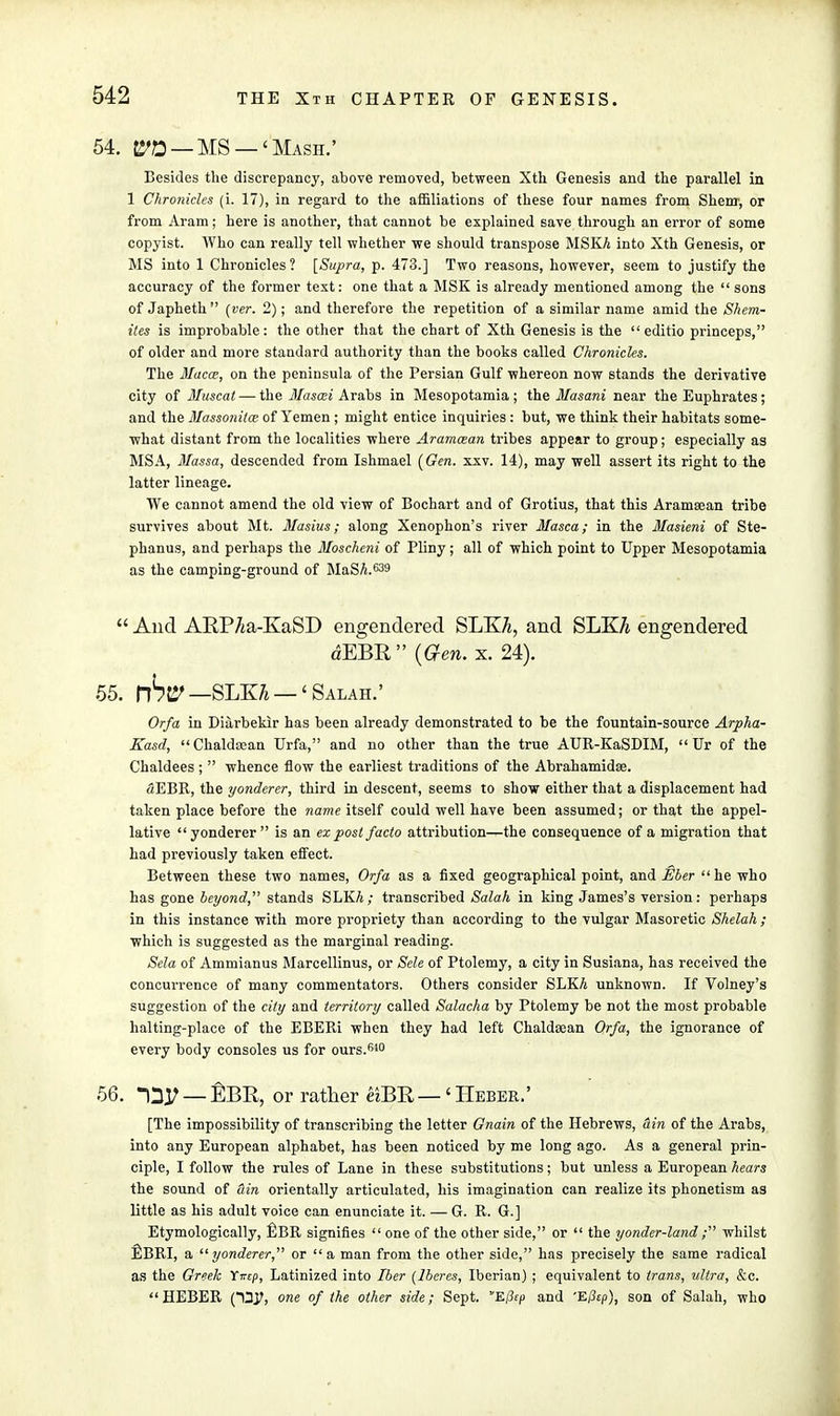 54. &!2 — MS —' Mash.' Besides the discrepancy, above removed, between Xth Genesis and the parallel in 1 Chronicles (i. 17), in regard to the affiliations of these four names from Shenr, or from Aram; here is another, that cannot be explained save through an error of some copyist. Who can really tell whether we should transpose MSK/i into Xth Genesis, or MS into 1 Chronicles? [Supra, p. 473.] Two reasons, however, seem to justify the accuracy of the former text: one that a MSK is already mentioned among the  sons of Japheth  (ver. 2); and therefore the repetition of a similar name amid the Shem- ites is improbable: the other that the chart of Xth Genesis is the  editio princeps, of older and more standard authority than the books called Chronicles. The llacce, on the peninsula of the Persian Gulf whereon now stands the derivative city of Muscat — the llasai Arabs in Mesopotamia ; the Masani near the Euphrates ; and the Massonitce of Yemen ; might entice inquiries : but, we think their habitats some- what distant from the localities where Aramcean tribes appear to group; especially as MSA, Massa, descended from Ishmael [Gen. xxv. 14), may well assert its right to the latter lineage. We cannot amend the old view of Bochart and of Grotius, that this Aramaean tribe survives about Mt. Masius; along Xenophon's river Masca; in the Masieni of Ste- phanus, and perhaps the Moschcni of Pliny; all of which point to Upper Mesopotamia as the camping-ground of MaSA.639  And ARPAa-KaSD engendered SLKA, and SLKA engendered dEBR (Gen. x. 24). 55. nSt? —SLKTj —' Salah.' Orfa in Diarbekir has been already demonstrated to be the fountain-source Arpha- Kasd, Chaldsean Urfa, and no other than the true AUR-KaSDIM,  Ur of the Chaldees ;  whence flow the earliest traditions of the Abrahamidse. SEBR, the yonderer, third in descent, seems to show either that a displacement had taken place before the name itself could well have been assumed; or that the appel- lative yonderer is an ex post facto attribution—the consequence of a migration that had previously taken effect. Between these two names, Or/a as a fixed geographical point, and Eber he who has gone beyond, stands SLKA; transcribed Salah in king James's version: perhaps in this instance with more propriety than according to the vulgar Masoretic Shelah ; which is suggested as the marginal reading. Sela of Ammianus Marcellinus, or Sele of Ptolemy, a city in Susiana, has received the concurrence of many commentators. Others consider SLKA unknown. If Volney's suggestion of the city and territory called Salacha by Ptolemy be not the most probable halting-place of the EBERi when they had left Chaldsean Orfa, the ignorance of every body consoles us for ours.640 56. -Dj; — EBR, or rather &BR — < Heber.' [The impossibility of transcribing the letter Gnain of the Hebrews, tin of the Arabs, into any European alphabet, has been noticed by me long ago. As a general prin- ciple, I follow the rules of Lane in these substitutions; but unless a European hears the sound of tin orientally articulated, his imagination can realize its phonetism as little as his adult voice can enunciate it. — G. R. G.] Etymologically, fiBR signifies  one of the other side, or  the yonder-land ; whilst EBRI, a yonderer,'''' or  a man from the other side, has precisely the same radical as the Greek Yxep, Latinized into Iber (lberes, Iberian) ; equivalent to trans, ultra, &c. HEBER one of the other side; Sept. E(3cp and 'E/3sp), son of Salah, who