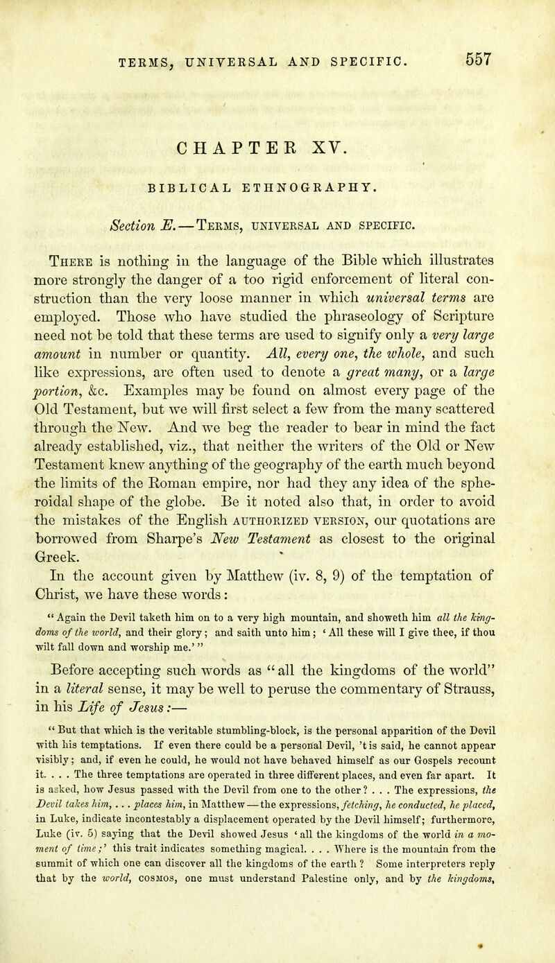 CHAPTEK XV. BIBLICAL ETHNOGRAPHY. Section E. — Terms, universal and specific. There is nothing in the language of the Bible which illustrates more strongly the danger of a too rigid enforcement of literal con- struction than the very loose manner in which universal terms are employed. Those who have studied the phraseology of Scripture need not be told that these terms are used to signify only a very large amount in number or quantity. All, every one, the whole, and such like expressions, are often used to denote a great many, or a large portion, &c. Examples may be found on almost every page of the Old Testament, but we will first select a few from the many scattered through the New. And we beg the reader to bear in mind the fact already established, viz., that neither the writers of the Old or New Testament knew anything of the geography of the earth much beyond the limits of the Roman empire, nor had they any idea of the sphe- roidal shape of the globe. Be it noted also that, in order to avoid the mistakes of the English authorized version, our quotations are borrowed from Sharpe's New Testament as closest to the original Greek. In the account given by Matthew (iv. 8, 9) of the temptation of Christ, we have these words:  Again the Devil taketh him on to a very high mountain, and showeth him all the king- doms of the toorld, and their glory ; and saith unto him ; ' All these will I give thee, if thou wilt fall down and worship me.'  Before accepting such words as all the kingdoms of the world in a literal sense, it may be well to peruse the commentary of Strauss, in his Life of Jesus:—  But that which is the veritable stumbling-block, is the personal apparition of the Devil with his temptations. If even there could be a personal Devil, 't is said, he cannot appear visibly; and, if even he could, he would not have behaved himself as our Gospels recount it. . . . The three temptations are operated in three different places, and even far apart. It is asked, how Jesus passed with the Devil from one to the other ? . . . The expressions, the Devil talces him, .. . places him, in Matthew—the expressions, fetching, he conducted, he placed, in Luke, indicate incontestably a displacement operated by the Devil himself; furthermore, Luke (iv. 5) saying that the Devil showed Jesus ' all the kingdoms of the world in a mo- ment of time;' this trait indicates something magical. . . . Where is the mountain from the summit of which one can discover all the kingdoms of the earth ? Some interpreters reply that by the world, cosmos, one must understand Palestine only, and by the kingdoms.