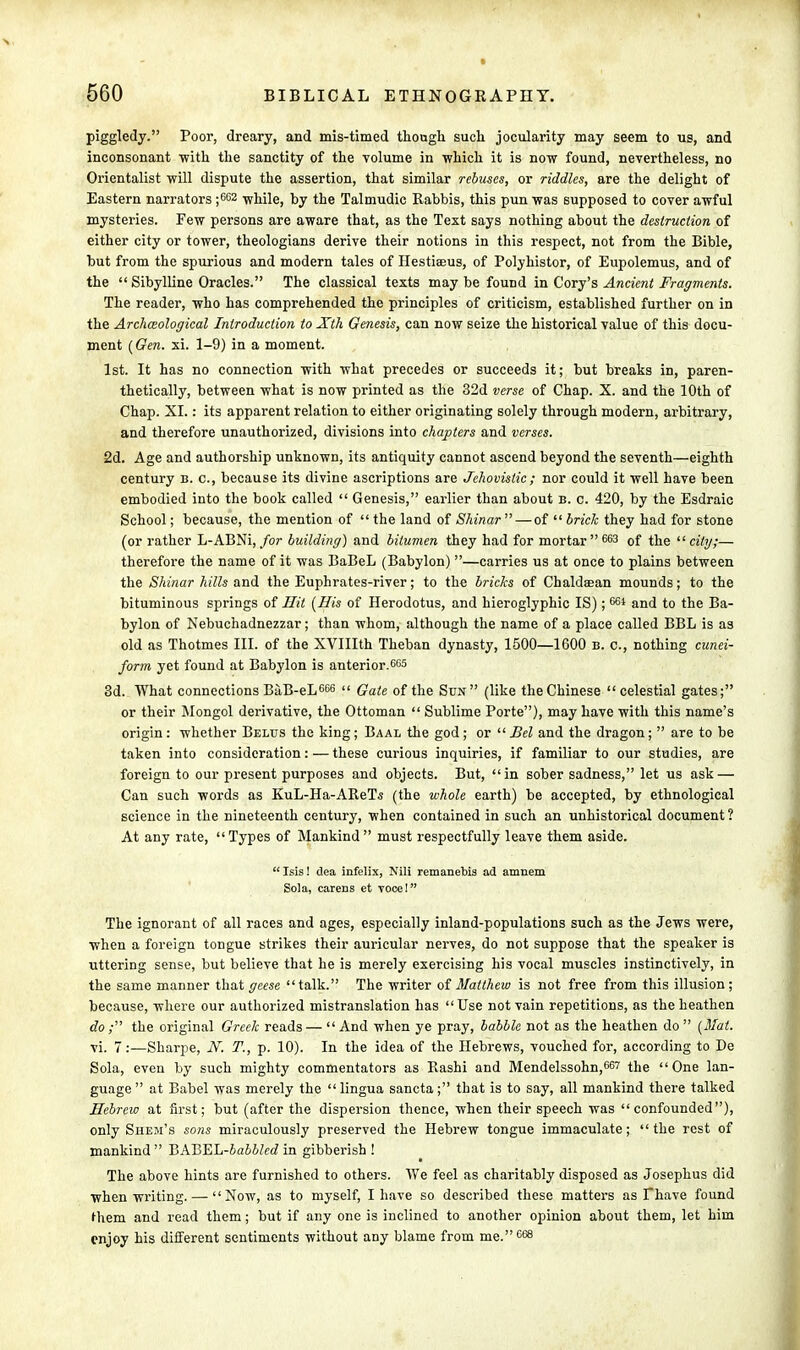 piggledy. Poor, dreary, and mis-timed though such jocularity may seem to us, and inconsonant 'with the sanctity of the volume in which it is now found, nevertheless, no Orientalist will dispute the assertion, that similar rebuses, or riddles, are the delight of Eastern narrators ;662 while, by the Talmudic Rabbis, this pun was supposed to cover awful mysteries. Few persons are aware that, as the Text says nothing about the destruction of either city or tower, theologians derive their notions in this respect, not from the Bible, but from the spurious and modern tales of Hestiseus, of Polyhistor, of Eupolemus, and of the  Sibylline Oracles. The classical texts may be found in Cory's Ancient Fragments. The reader, who has comprehended the principles of criticism, established further on in the Archaeological Introduction to Xth Genesis, can now seize the historical value of this docu- ment (Gen. xi. 1-9) in a moment. 1st. It has no connection with what precedes or succeeds it; but breaks in, paren- thetically, between what is now printed as the 32d verse of Chap. X. and the 10th of Chap. XI.: its apparent relation to either originating solely through modern, arbitrary, and therefore unauthorized, divisions into chapters and verses. 2d. Age and authorship unknown, its antiquity cannot ascend beyond the seventh—eighth century b. c, because its divine ascriptions are Jehovistic ; nor could it well have been embodied into the book called  Genesis, earlier than about b. c. 420, by the Esdraic School; because, the mention of  the land of Shinar —of  brick they had for stone (or rather L-ABNi, for building) and bitumen they had for mortar 663 of the city;— therefore the name of it was BaBeL (Babylon) —carries us at once to plains between the Shinar hills and the Euphrates-river; to the bricks of Chaldsean mounds; to the bituminous springs of Hit (His of Herodotus, and hieroglyphic IS); 664 and to the Ba- bylon of Nebuchadnezzar; than whom, although the name of a place called BBL is as old as Thotmes III. of the XVIIIth Theban dynasty, 1500—1600 b. c, nothing cunei- form yet found at Babylon is anterior.663 3d. What connections BaB-eL 666  Gate of the Sun (like the Chinese celestial gates; or their Mongol derivative, the Ottoman  Sublime Porte), may have with this name's origin: whether Belus the king; Baal the god; or Bel and the dragon;  are to be taken into consideration: — these curious inquiries, if familiar to our studies, are foreign to our present purposes and objects. But, in sober sadness, let us ask — Can such words as KuL-Ha-AReTs (the whole earth) be accepted, by ethnological science in the nineteenth century, when contained in such an unhistorical document ? At any rate,  Types of Mankind  must respectfully leave them aside. Isis! clea infelix, Nili remanebia ad amnem Sola, carens et voce! The ignorant of all races and ages, especially inland-populations such as the Jews were, when a foreign tongue strikes their auricular nerves, do not suppose that the speaker is uttering sense, but believe that he is merely exercising his vocal muscles instinctively, in the same manner that geese talk. The writer of Matthew is not free from this illusion; because, where our authorized mistranslation has Use not vain repetitions, as the heathen do; the original Greek reads — And when ye pray, babble not as the heathen do (Mat. vi. 7:—Sharpe, N. T., p. 10). In the idea of the Hebrews, vouched for, according to De Sola, even by such mighty commentators as Rashi and Mendelssohn,667 the One lan- guage  at Babel was merely the  lingua sancta; that is to say, all mankind there talked Hebrew at first; but (after the dispersion thence, when their speech was confounded), only Shem's sons miraculously preserved the Hebrew tongue immaculate; the rest of mankind BABEL-babblcd in gibberish ! The above hints are furnished to others. We feel as charitably disposed as Josephus did when writing. — Now, as to myself, I have so described these matters as Fhave found them and read them; but if any one is inclined to another opinion about them, let him enjoy his different sentiments without any blame from me.668