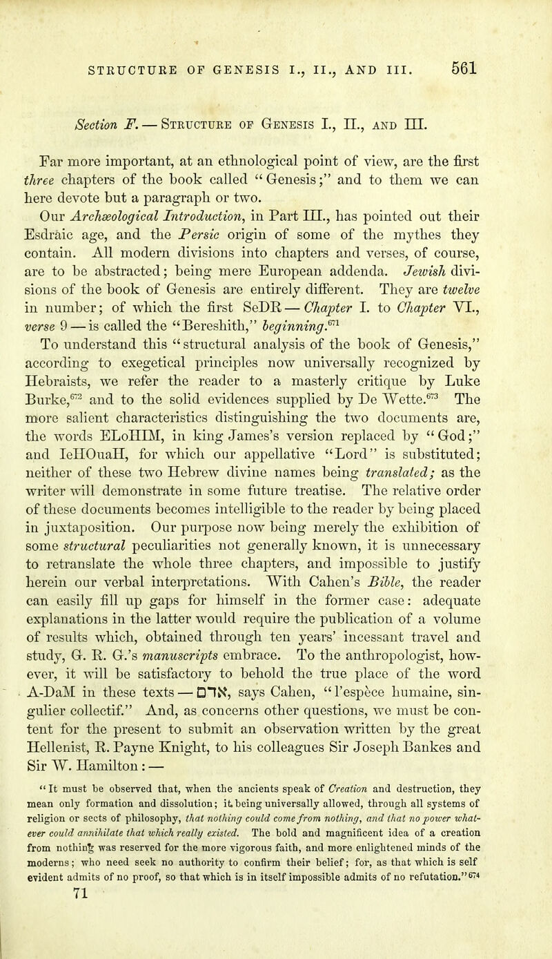 Section F. — Structure op Genesis I., II., and III. Ear more important, at an ethnological point of view, are the first three chapters of the book called Genesis; and to them we can here devote but a paragraph or two. Our Archaeological Introduction, in Part III., has pointed out their Esdraic age, and the Persic origin of some of the mythes they contain. All modern divisions into chapters and verses, of course, are to be abstracted; being mere European addenda. Jewish divi- sions of the book of Genesis are entirely different. They are twelve in number; of which the first SeDR—Chapter I. to Chapter VI., verse 9 — is called the Bereshith, beginning.™ To understand this structural analysis of the book of Genesis, according to exegetical principles now universally recognized by Hebraists, we refer the reader to a masterly critique by Luke Burke,672 and to the solid evidences supplied by De Wette.673 The more salient characteristics distinguishing the two documents are, the words ELoHIM, in king James's version replaced by  God; and IeHOuaH, for which our appellative Lord is substituted; neither of these two Hebrew divine names being translated; as the writer will demonstrate in some future treatise. The relative order of these documents becomes intelligible to the reader by being placed in juxtaposition. Our purpose now being merely the exhibition of some structural peculiarities not generally known, it is unnecessary to retranslate the whole three chapters, and impossible to justify herein our verbal interpretations. With Cahen's Bible, the reader can easily fill up gaps for himself in the former case: adequate explanations in the latter would require the publication of a volume of results which, obtained through ten years' incessant travel and study, G. B. G.'s manuscripts embrace. To the anthropologist, how- ever, it will be satisfactory to behold the true place of the word A-DaM in these texts — DIN*, says Cahen, l'espece humaine, sin- gulier collectif. And, as concerns other questions, we must be con- tent for the present to submit an observation written by the great, Hellenist, It. Payne Knight, to his colleagues Sir Joseph Bankes and Sir W. Hamilton : —  It must be observed that, when the ancients speak of Creadon and destruction, they mean only formation and dissolution; it being universally allowed, through all systems of religion or sects of philosophy, that nothing could come from nothing, and that no power what- ever could annihilate that which really existed. The bold and magnificent idea of a creation from nothing was reserved for the more vigorous faith, and more enlightened minds of the moderns; who need seek no authority to confirm their belief; for, as that which is self evident admits of no proof, so that which is in itself impossible admits of no refutation. 674 71