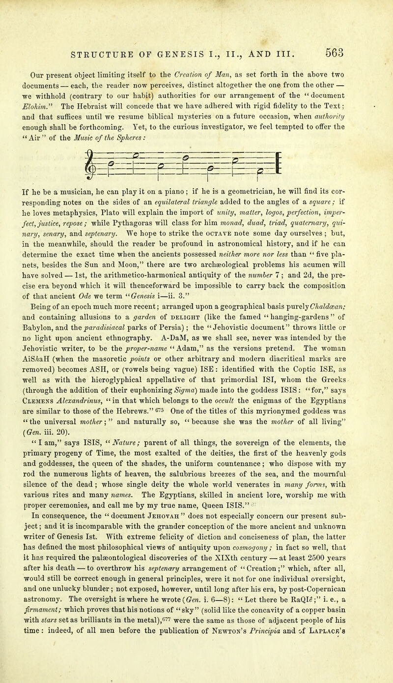 Our present object limiting itself to the Creation of Man, as set forth in the above two documents— each, the reader now perceives, distinct altogether the one from the other — we withhold (contrary to our habit) authorities for our arrangement of the document Elohim. The Hebraist will concede that we have adhered with rigid fidelity to the Text; and that suffices until we resume biblical mysteries on a future occasion, when authority enough shall be forthcoming. Yet, to the curious investigator, we feel tempted to offer the Air of the Music of the Spheres: If he be a musician, he can play it on a piano; if he is a geometrician, he will find its cor- responding notes on the sides of an equilateral triangle added to the angles of a square; if he loves metaphysics, Plato will explain the import of unity, matter, logos, perfection, imper- fect, justice, repose ; while Pythagoras will class for him monad, duad, triad, quaternary, qui- nary, senary, and septenary. We hope to strike the octave note some day ourselves ; but, in the meanwhile, should the reader be profound in astronomical history, and if he can determine the exact time when the ancients possessed neither more nor less than five pla- nets, besides the Sun and Moon, there are two archaeological problems his acumen will have solved — 1st, the arithmetico-harmonical antiquity of the number 7 ; and 2d, the pre- cise era beyond which it will thenceforward be impossible to carry back the composition of that ancient Ode we term Genesis i—ii. 3. Being of an epoch much more recent; arranged upon a geographical basis j>me\y Chaldcean; and containing allusions to a garden of delight (like the famed  hanging-gardens  of Babylon, and the paradisiacal parks of Persia); the  Jehovistic document throws little or no light upon ancient ethnography. A-DaM, as we shall see, never was intended by the Jehovistic writer, to be the proper-name Adam, as the versions pretend. The woman AiSAaH (when the masoretic points or other arbitrary and modern diacritical marks are removed) becomes ASH, or (vowels being vague) ISE: identified with the Coptic ISE, as well as with the hieroglyphical appellative of that primordial ISI, whom the Greeks (through the addition of their euphonizing Sigma) made into the goddess ISIS: for, says Clemens Alexandrinus,  in that which belongs to the occult the enigmas of the Egyptians are similar to those of the Hebrews. 675 One of the titles of this myrionymed goddess was the universal mother; and naturally so, because she was the mother of all living (Gen. iii. 20). Iam, says ISIS, Nature; parent of all things, the sovereign of the elements, the primary progeny of Time, the most exalted of the deities, the first of the heavenly gods and goddesses, the queen of the shades, the uniform countenance; who dispose with my rod the numerous lights of heaven, the salubrious breezes of the sea, and the mournful silence of the dead ; whose single deity the whole world venerates in many forms, with various rites and many names. The Egyptians, skilled in ancient lore, worship me with proper ceremonies, and call me by my true name, Queen ISIS. ': In consequence, the  document Jehovah  does not especially concern our present sub- ject ; and it is incomparable with the grander conception of the more ancient and unknown writer of Genesis 1st. With extreme felicity of diction and conciseness of plan, the latter has defined the most philosophical views of antiquity upon cosmogony ; in fact so well, that it has required the palaeontological discoveries of the XlXth century — at least 2500 years after his death — to overthrow his septenary arrangement of Creation; which, after all, would still be correct enough in general principles, were it not for one individual oversight, and one unlucky blunder; not exposed, however, until long after his era, by post-Copernican astronomy. The oversight is where he wrote (Gen. i. 6—8):  Let there be RaQIe; i. e., a firmament; which proves that his notions of sky (solid like the concavity of a copper basin with stars set as brilliants in the metal),677 were the same as those of adjacent people of his time: indeed, of all men before the publication of Newton's Principia and of Laplace's