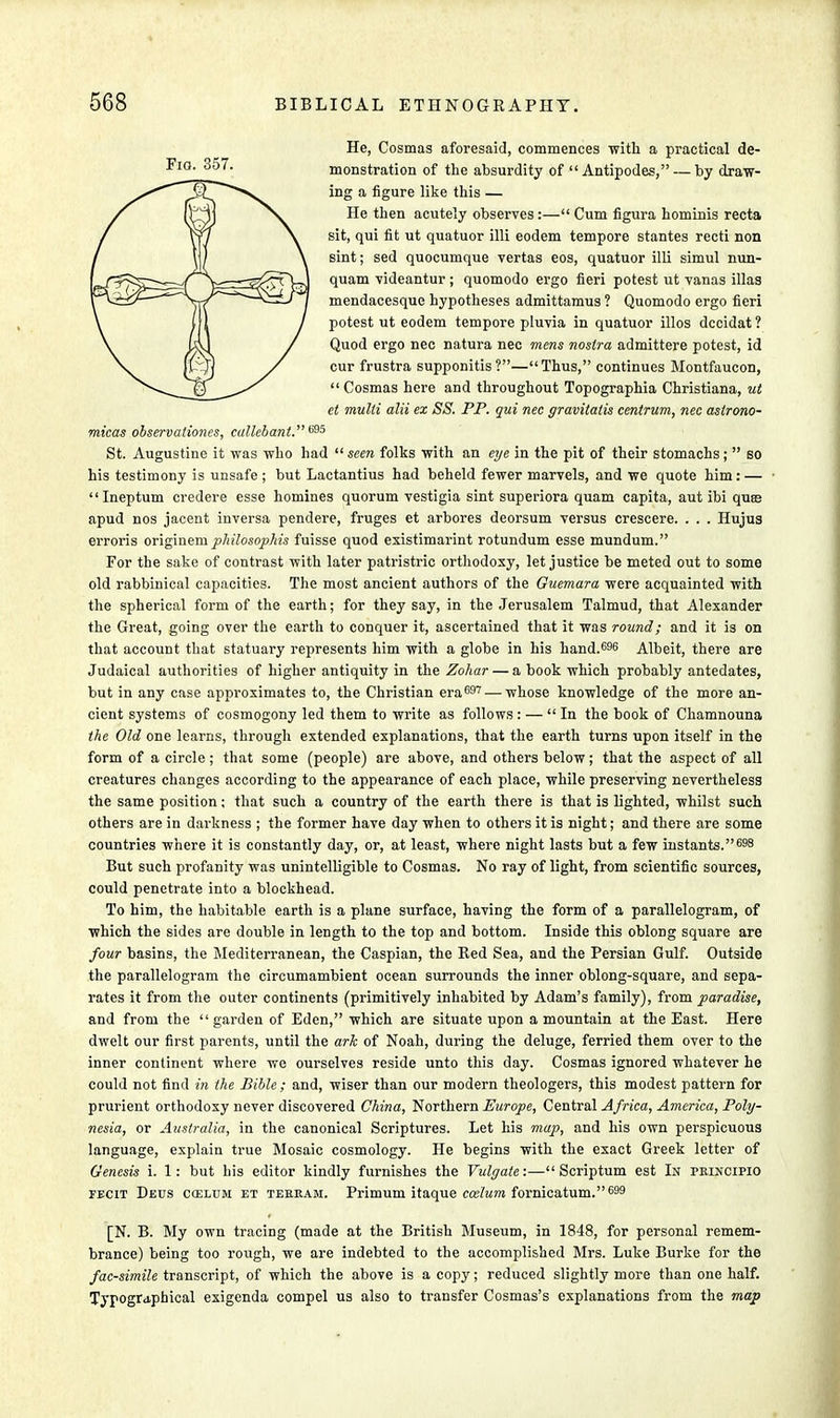 He, Cosmas aforesaid, commences with a practical de- monstration of the absurdity of  Antipodes, — by draw- ing a figure like this — He then acutely observes:—Cum figura hominis recta sit, qui fit ut quatuor illi eodem tempore stantes recti non sint; sed quocumque vertas eos, quatuor illi simul nun- quam videantur ; quomodo ergo fieri potest ut vanas illas mendacesque hypotheses admittamus ? Quomodo ergo fieri potest ut eodem tempore pluvia in quatuor illos dccidat? Quod ergo nec natura nec mens nostra admittere potest, id cur frustra supponitis?—Thus, continues Montfaucon, Cosmas here and throughout Topographia Christiana, ut et multi alii ex SS. PP. qui nec gravitatis centrum, nec aslrono- micas observationes, callebant. 695 St. Augustine it was who had  seen folks with an eye in the pit of their stomachs;  so his testimony is unsafe ; but Lactantius had beheld fewer marvels, and we quote him: —  Ineptum credere esse homines quorum vestigia sint superiora quam capita, aut ibi quae apud nos jacent inversa pendere, fruges et arbores deorsum versus crescere. . . . Hujus erroris originem pliilosophis fuisse quod existimarint rotundum esse mundum. For the sake of contrast with later patristric orthodoxy, let justice be meted out to some old rabbinical capacities. The most ancient authors of the Guemara were acquainted with the spherical form of the earth; for they say, in the Jerusalem Talmud, that Alexander the Great, going over the earth to conquer it, ascertained that it was round; and it is on that account that statuary represents him with a globe in his hand.696 Albeit, there are Judaical authorities of higher antiquity in the Zohar — a book which probably antedates, but in any case approximates to, the Christian era697 — whose knowledge of the more an- cient systems of cosmogony led them to write as follows: — In the book of Chamnouna the Old one learns, through extended explanations, that the earth turns upon itself in the form of a circle ; that some (people) are above, and others below; that the aspect of all creatures changes according to the appearance of each place, while preserving nevertheless the same position; that such a country of the earth there is that is lighted, whilst such others are in darkness ; the former have day when to others it is night; and there are some countries where it is constantly day, or, at least, where night lasts but a few instants.698 But such profanity was unintelligible to Cosmas. No ray of light, from scientific sources, could penetrate into a blockhead. To him, the habitable earth is a plane surface, having the form of a parallelogram, of which the sides are double in length to the top and bottom. Inside this oblong square are four basins, the Mediterranean, the Caspian, the Red Sea, and the Persian Gulf. Outside the parallelogram the circumambient ocean surrounds the inner oblong-square, and sepa- rates it from the outer continents (primitively inhabited by Adam's family), from paradise, and from the garden of Eden, which are situate upon a mountain at the East. Here dwelt our first parents, until the ark of Noah, during the deluge, ferried them over to the inner continent where we ourselves reside unto this day. Cosmas ignored whatever he could not find in the Bible; and, wiser than our modern theologers, this modest pattern for prurient orthodoxy never discovered China, Northern Europe, Central Africa, America, Poly- nesia, or Australia, in the canonical Scriptures. Let his map, and his own perspicuous language, explain true Mosaic cosmology. He begins with the exact Greek letter of Genesis i. 1: but bis editor kindly furnishes the Vulgate:— Scriptum est In peincipio fecit Decs caelum et teeeam. Primum itaque ccelum fornicatum.699 [N. B. My own tracing (made at the British Museum, in 1848, for personal remem- brance) being too rough, we are indebted to the accomplished Mrs. Luke Burke for the facsimile transcript, of which the above is a copy; reduced slightly more than one half. Typographical exigenda compel us also to transfer Cosmas's explanations from the map