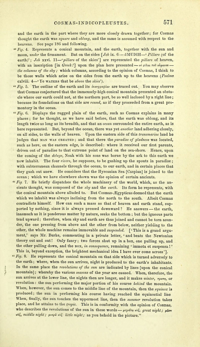 and the earth in the part where they are more closely drawn together; for Cosmas thought the earth was square and oblong, and the same is assumed with respect to the heavens. See page 180 and following. «' Fig. 4. Represents a conical mountain, and the earth, together with the sun and moon, under the firmament. But on the sides [Job ix. 6 — tlMUDIH—' Pillars (of the earth)'; Job xxvi. 11—'pillars of the skies'] are represented the pillars of heaven, with an inscription [in Greek!'] upon the plan here presented — al sv\oi tou ovpavov — the columns of the shj ; which columns, according to the opinion of Cosmas, I think to be those walls which arise on the sides from the earth up to the heavens {Psalms cxlviii. 4—' Ye waters that be above the skies').  Fig. 5. The outline of the earth and its invoypa<piav are traced out. You may observe that Cosmas conjectured that the immensely-high conical mountain presented an obsta- cle where our earth could not, at the northern part, be so well inclosed by a right line; because its foundations on that side are round, as if they proceeded from a great pro- montory in the ocean.  Fig. 6. Displays the rugged plain of the earth, such as Cosmas explains in many places; for he thought, as we have said before, that the earth was oblong, and its length twice as long as its breadth, and that an ocean surrounded the entire earth, as is here represented. But, beyond the ocean, there was yet another land adhering closely, on all sides, to the walls of heaven. Upon the eastern side of this transmarine land he judges that man was created; and that there the paradise of gladness was located, such as here, on the eastern edge, is described: where it received our first parents, ' driven out of paradise to that extreme point of land on the sea-shore. Hence, upon the coming of the deluge, Noah with his sons was borne by the ark to this earth we now inhabit. The four rivers, he supposes, to be gushing up the spouts in paradise ; with subterranean channels through the ocean, to our earth, and in certain places that they gush out anew. He considers that the Ilyrcanian Sea [Caspian] is joined to the ocean; which we have elsewhere shown was the opinion of certain ancients.  Fig. 7. He briefly dispatches the whole machinery of the world, which, as the an- cients thought, was composed of the sky and the earth. Its form he represents, with the conical mountain above alluded to. But Cosmas-iEgypticus deemed that the earth which we inhabit was always inclining from the north to the south. Albeit Cosmas contradicts himself. How can such a mass as that of heaven and earth stand, sup- ported by nothing, since it is always pressed downward ? He answers — the earth, inasmuch as it is ponderous matter by nature, seeks the bottom ; but the igneous parts tend upward ; therefore, when sky and earth are thus joined and cannot be torn asun- der, the one pressing from above and the other from below, neither yielding to the other, the whole machine remains immovable and suspended. [' This is a grand argu- ment,' says Mr. Burke, commenting in a private letter, ' and beats the Newtonian theory out and out! Only fancy; two forces shut up in a box, one pulling up, and the other pulling down, and the box, in consequence, remaining ' immota et suspensa !' This is, beyond exception, the brightest mechanical idea I have ever come across'].  Fig. 8. He represents the conical mountain on that side which is turned adversely to the earth; where, when the sun arrives, night is produced to the earth's inhabitants. In the same place the revolutions of the sun are indicated by lines [upon the conical mountain]; whereby the various seasons of the year are caused. When, therefore, the sun arrives at the lower line, the nights then are longer, and it makes winter, rpomt, or revolution: the sun performing the major portion of his course behind the mountain. When, however, the sun comes to the middle line of the mountain, then the equinox is produced; the sun in performing his course having reached the equinoctial line When, finally, the sun touches the uppermost line, then the summer revolution takes place, and he attains to the tropic. This is in conformity with the opinion of Cosmas. •who describes the revolutions of the sun in these words—fityn^t, great night; plan vif, middle night; nucpi xif Hale night; as you behold in the picture.