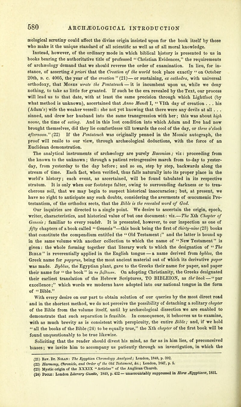 seological scrutiny could affect the divine origin insisted upon for the book itself by those ■who make it the unique standard of all scientific as well as of all moral knowledge. Instead, however, of the ordinary mode in which biblical history is presented to us in books bearing the authoritative title of professed  Christian Evidences, the requirements of archaeology demand that we should reverse the order of examination. In lieu, for in- stance, of asserting a priori that the Creation of (he world took place exactly  on October 20th, b. c. 4005, the year of the creation  (21)—or sustaining, ex cathedra, with universal orthodoxy, that Moses wrote the Pentateuch — it is incumbent upon us, while we deny nothing, to take as little for granted. If such be the era revealed by the Text, our process will lead us to that date, with at least the same precision through which Lightfoot (by what method is unknown), ascertained that Anno Mundi I,  Vlth day of creation . . . his (Adam's) wife the weaker vessell: she not yet knowing that there were any devils at all . . . sinned, and drew her husband into the same transgression with her; this was about high noone, the time of eating. And in this lost condition into which Adam and Eve had now brought themselves, did they lie comfortlesse till towards the cool of the day, or three o'clock afternoon. (22) If the Pentateuch was originally penned in the Mosaic autograph, the proof will resile to our view, through archaeological deductions, with the force of an Euclidean demonstration. The analytical instruments of archseology are purely Baconian; viz: proceeding from the known to the unknown; through a patient retrogressive march from to-day to yester- day, from yesterday to the day before; and so on, step by step, backwards along the stream of time. Each fact, when verified, thus falls naturally into its proper place in the world's history; each event, as ascertained, will be found tabulated in its respective stratum. It is only when our footsteps falter, owing to surrounding darkness or to trea- cherous soil, that we may begin to suspect historical inaccuracies; but, at present, we have no right to anticipate any such doubts, considering the averments of oeucumenic Pro- testantism, of the orthodox sects, that the Bible is the revealed word of God. Our inquiries are directed to a single point. We desire to ascertain the origin, epoch, writer, characteristics, and historical value of but one document: viz.—The Xth Chapter of Genesis ; familiar to every reader. It is presented, however, to our inspection as one of fifty chapters of a book called  Genesis —this book being the first of thirty-nine (23) books that constitute the compendium entitled the  Old Testament; and the latter is bound up in the same volume with another collection to which the name of New Testament is given: the whole forming together that literary work to which the designation of  The Bible is reverentially applied in the English tongue — a name derived from byblos, the Greek name for papyrus, being the most ancient material out of which its derivative paper was made. Byblus, the Egyptian plant, gave to the Greeks their name for paper, and paper their name for  the book  in to (ii(3\uov. On adopting Christianity, the Greeks designated their earliest translation of the Hebrew Scriptures, TO BIBLEION, as the'book — par excellence; which words we moderns have adopted into our national tongue in the form of  Bible. With every desire on our part to obtain solution of our queries by the most direct road and in the shortest method, we do not perceive the possibility of detaching a solitary chapter of the Bible from the volume itself, until by archaeological dissection we are enabled to demonstrate that such separation is feasible. In consequence, it behooves us to examine, with as much brevity as is consistent with perspicuity, the entire Bible; and, if we hold  all the books of the Bible (24) to be equally true, the Xth chapter of the first book will be found unquestionably to be true likewise. Soliciting that the reader should divest his mind, as far as in him lies, of preconceived biases; we invite him to accompany us patiently through an investigation, in which the (21) Rev. Dr. Nolan: The Egyptian Chronology Analyzed; London, 1848, p. 392. (22) Harmony, Chronicle, and Order of the Old Testament, Ac; London, 1647, p. 5. (23) Mystic origin of the XXXIX Articles of the Anglican Churoh. (24) Poole : London Literary Gazette, 1849, p. 432 — unaccountably suppressed in Bora jEgyptiacce, 1851.