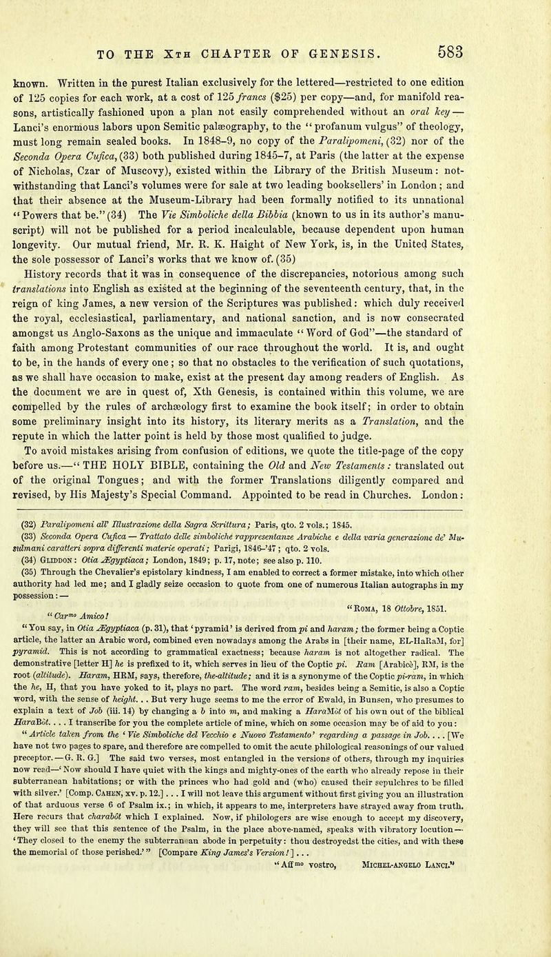 known. Written in the purest Italian exclusively for the lettered—restricted to one edition of 125 copies for each work, at a cost of 125 francs ($25) per copy—and, for manifold rea- sons, artistically fashioned upon a plan not easily comprehended without an oral key — Lanci's enormous labors upon Semitic palaeography, to the  profanum vulgus of theology, must long remain sealed books. In 1848-9, no copy of the Paralipomeni, (32) nor of the Seconda Opera Cufica,(33) both published during 1845-7, at Paris (the latter at the expense of Nicholas, Czar of Muscovy), existed within the Library of the British Museum: not- withstanding that Lanci's volumes were for sale at two leading booksellers' in London ; and that their absence at the Museum-Library had been formally notified to its unnational Powers that be.(34) The Vie Simboliche delta Bibbia (known to us in its author's manu- script) will not be published for a period incalculable, because dependent upon human longevity. Our mutual friend, Mr. R. K. Haight of New York, is, in the United States, the sole possessor of Lanci's works that we know of. (35) History records that it was in consequence of the discrepancies, notorious among such translations into English as existed at the beginning of the seventeenth century, that, in the reign of king James, a new version of the Scriptures was published: which duly received the royal, ecclesiastical, parliamentary, and national sanction, and is now consecrated amongst us Anglo-Saxons as the unique and immaculate Word of God—the standard of faith among Protestant communities of our race throughout the world. It is, and ought to be, in the hands of every one; so that no obstacles to the verification of such quotations, as we shall have occasion to make, exist at the present day among readers of English. As the document we are in quest of, Xth Genesis, is contained within this volume, we are compelled by the rules of archeology first to examine the book itself; in order to obtain some preliminary insight into its history, its literary merits as a Translation, and the repute in which the latter point is held by those most qualified to judge. To avoid mistakes arising from confusion of editions, we quote the title-page of the copy before us.— THE HOLY BIBLE, containing the Old and New Testaments : translated out of the original Tongues; and with the former Translations diligently compared and revised, by His Majesty's Special Command. Appointed to be read in Churches. London: (32) Paralipomeni all' IUustrazione della Sagra Scrittura; Paris, qto. 2 vols.; 1845. (33) Seconda Opera Cufica — Trattato deXle simboliche rappresentanze Arabiche e dtlla varia generazione de' Mu- stitmani caratteri sopra differenti materie operati; Parigi, 1846-'47; qto. 2 vols. (34) Gltddon : Otia JEgyptiaca; London, 1849; p. 17, note; see also p. 110. (35) Through the Chevalier's epistolary kindness, I am enabled to correct a former mistake, into which other authority had led me; and I gladly seize occasion to quote from one of numerous Italian autographs in my possession: — Roma, 18 Ottdbre, 1851.  Carm° Amico!  You say, in Otia JEgyptiam (p. 31), that' pyramid' is derived from pi and haram ; the former being a Coptic article, the latter an Arabic word, combined even nowadays among the Arabs in [their name, EL-IlaRaM, for] pyramid. This is not according to grammatical exactness; because haram is not altogether radical. The demonstrative [letter H] he is prefixed to it, which serves in lieu of the Coptic pi. Sam [Arabice], RM, is the root (altitude). Haram, HRM, says, therefore, t/ie-altitude; and it is a synonyme of the Coptic pi-ram, in which the he, H, that you have yoked to it, plays no part. The word ram, besides being a Semitic, is also a Coptic word, with the sense of height... But very huge seems to me the error of Ewald, in Bunsen, who presumes to explain a text of Job (iii. 14) by changing a 6 into m, and making a HaraMot of his own out of the biblical BaraBdt.... I transcribe for you the complete article of mine, which on some occasion may be of aid to you:  Article tal;en from the ' Vie Simboliche del Vecchio e Nuovo Testamento' regarding a passage in Job.... [We have not two pages to spare, and therefore are compelled to omit the acute philological reasonings of our valued preceptor. — G. R. G.] The said two verses, most entangled in the versions of others, through my inquiries now read—' Now should I have quiet with the kings and mighty-ones of the earth who already repose in their subterranean habitations; or with the princes who had gold and (who) caused their sepulchres to be filled with silver.' [Comp. Cahen, xv. p. 12.]... I will not leave this argument without first giving you an illustration of that arduous verse 6 of Psalm ix.; in which, it appears to me, interpreters have strayed away from truth. Here recurs that charabot which I explained. Now, if philologers are wise enough to accept my discovery, they will see that this sentence of the Psalm, in the place above-named, speaks with vibratory locution — 'They closed to the enemy the subterran an abode in perpetuity: thou destroyedst the cities, and with these the memorial of those perished.' [Compare King James's Version 1 ]... Afi>° vostro, Michel-akoelo Lanci.