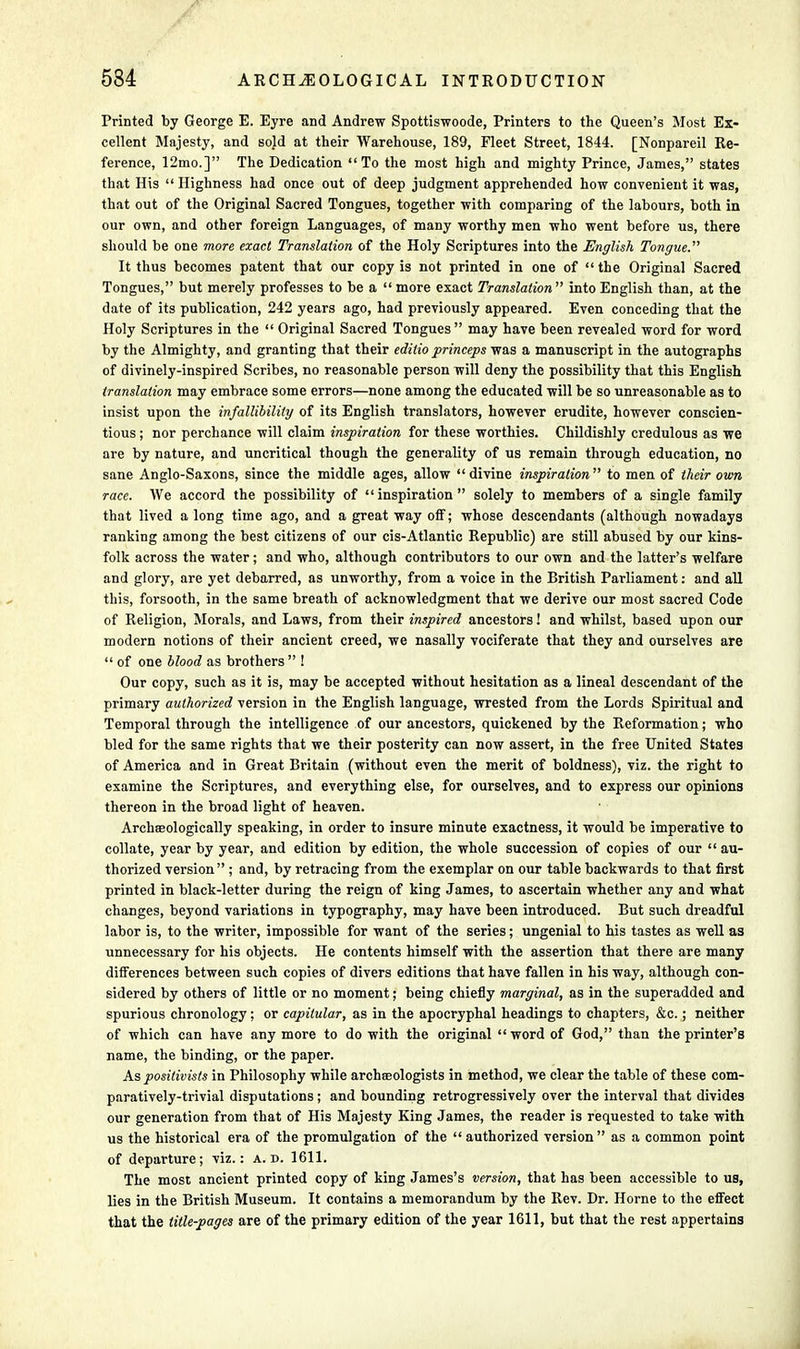 Printed by George E. Eyre and Andrew Spottiswoode, Printers to the Queen's Most Ex- cellent Majesty, and sold at their Warehouse, 189, Fleet Street, 1844. [Nonpareil Re- ference, 12mo.] The Dedication To the most high and mighty Prince, James, states that His  Highness had once out of deep judgment apprehended how convenient it was, that out of the Original Sacred Tongues, together with comparing of the labours, both in our own, and other foreign Languages, of many worthy men who went before us, there should be one more exact Translation of the Holy Scriptures into the English Tongue. It thus becomes patent that our copy is not printed in one of  the Original Sacred Tongues, but merely professes to be a  more exact Translation into English than, at the date of its publication, 242 years ago, had previously appeared. Even conceding that the Holy Scriptures in the  Original Sacred Tongues may have been revealed word for word by the Almighty, and granting that their editio princeps was a manuscript in the autographs of divinely-inspired Scribes, no reasonable person will deny the possibility that this English translation may embrace some errors—none among the educated will be so unreasonable as to insist upon the infallibility of its English translators, however erudite, however conscien- tious ; nor perchance will claim inspiration for these worthies. Childishly credulous as we are by nature, and uncritical though the generality of us remain through education, no sane Anglo-Saxons, since the middle ages, allow  divine inspiration  to men of their own race. We accord the possibility of inspiration solely to members of a single family that lived a long time ago, and a great way off; whose descendants (although nowadays ranking among the best citizens of our cis-Atlantic Republic) are still abused by our kins- folk across the water; and who, although contributors to our own and the latter's welfare and glory, are yet debarred, as unworthy, from a voice in the British Parliament: and all this, forsooth, in the same breath of acknowledgment that we derive our most sacred Code of Religion, Morals, and Laws, from their inspired ancestors! and whilst, based upon our modern notions of their ancient creed, we nasally vociferate that they and ourselves are  of one blood as brothers  ! Our copy, such as it is, may be accepted without hesitation as a lineal descendant of the primary authorized version in the English language, wrested from the Lords Spiritual and Temporal through the intelligence of our ancestors, quickened by the Reformation; who bled for the same rights that we their posterity can now assert, in the free United States of America and in Great Britain (without even the merit of boldness), viz. the right to examine the Scriptures, and everything else, for ourselves, and to express our opinions thereon in the broad light of heaven. ArchEeologically speaking, in order to insure minute exactness, it would be imperative to collate, year by year, and edition by edition, the whole succession of copies of our  au- thorized version ; and, by retracing from the exemplar on our table backwards to that first printed in black-letter during the reign of king James, to ascertain whether any and what changes, beyond variations in typography, may have been introduced. But such dreadful labor is, to the writer, impossible for want of the series; ungenial to his tastes as well as unnecessary for his objects. He contents himself with the assertion that there are many differences between such copies of divers editions that have fallen in his way, although con- sidered by others of little or no moment; being chiefly marginal, as in the superadded and spurious chronology; or capitular, as in the apocryphal headings to chapters, &c.; neither of which can have any more to do with the original  word of God, than the printer's name, the binding, or the paper. As positivists in Philosophy while archteologists in method, we clear the table of these com- paratively-trivial disputations ; and bounding retrogressively over the interval that divides our generation from that of His Majesty King James, the reader is requested to take with us the historical era of the promulgation of the authorized version as a common point of departure; viz.: a. d. 1611. The most ancient printed copy of king James's version, that has been accessible to us, lies in the British Museum. It contains a memorandum by the Rev. Dr. Horne to the effect that the title-pages are of the primary edition of the year 1611, but that the rest appertains