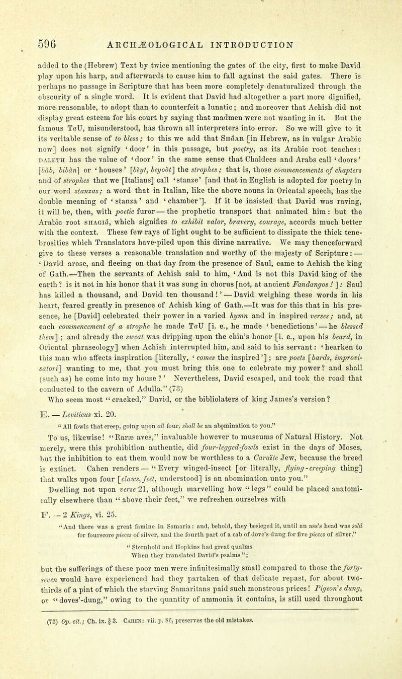 added to the (Hebrew) Text by twice mentioning the gates of the city, first to make David play upon his harp, and afterwards to cause him to fall against the said gates. There is perhaps no passage in Scripture that has been more completely denaturalized through the obscurity of a single word. It is evident that David had altogether a part more dignified, more reasonable, to adopt than to counterfeit a lunatic; and moreover that Achish did not display great esteem for his court by saying that madmen were not wanting in it. But the famous TaU, misunderstood, has thrown all interpreters into error. So we will give to it its veritable sense of to bless; to this we add that Shuab [in Hebrew, as in vulgar Arabic now] does not signify ' door' in this passage, but poetry, as its Arabic root teaches: daleth has the value of 'door' in the same sense that Chaldees and Arabs call 'doors' [bab, biban] or 'houses' [bhjt, beyoot] the strophes ; that is, those commencements of chapters and of strophes that we [Italians] call 'stanze' [and that in English is adopted for poetry in our word stanzas; a word that in Italian, like the above nouns in Oriental speech, has the double meaning of 'stanza' and 'chamber']. If it be insisted that David was raving, it will be, then, with poetic furor—the prophetic transport that animated him: but the Arabic root shagi<2, which signifies to exhibit valor, bravery, courage, accords much better with the context. These few rays of light ought to be sufficient to dissipate the thick tene- brosities which Translators have-piled upon this divine narrative. We may thenceforward give to these verses a reasonable translation and worthy of the majesty of Scripture: — ' David arose, and fleeing on that day from the presence of Saul, came to Achish the king of Gath.—Then the servants of Achish said to him, ' And is not this David king of the earth ? is it not in his honor that it was sung in chorus [not, at ancient Fandangos ! ]: Saul has killed a thousand, and David ten thousand !' — David weighing these words in his heart, feared greatly in presence of Achish king of Gath.—It was for this that in his pre- sence, he [David] celebrated their power in a varied hymn and in inspired verses; and, at each commencement of a strophe he made TaU [i. e., he made 'benedictions' — he blessed them] ; and already the sweat was dripping upon the chin's honor [i. e., upon his beard, in Oriental phraseology] when Achish interrupted him, and said to his servant: ' hearken to this man who affects inspiration [literally, ' comes the inspired'] ; are poets [bards, improvi- satori] wanting to me, that you must bring this one to celebrate my power? and shall (such as) he come into my house ? ' Nevertheless, David escaped, and took the road that conducted to the cavern of Adulla. (73) Who seem most cracked, David, or the bibliolaters of king James's version ? E. — Leviticus xi. 20. All fowls that creep, going upon all four, shall be an abomination to you. To us, likewise! Rarte aves, invaluable however to museums of Natural History. Not merely, were this prohibition authentic, did four-legged-fowls exist in the days of Moses, but the inhibition to eat them would now be worthless to a Cara'ite Jew, because the breed is extinct. Cahen renders — Every winged-insect [or literally, flying-creeping thing] that walks upon four [claws, feet, understood] is an abomination unto you. Dwelling not upon verse 21, although marvelling how legs could be placed anatomi- cally elsewhere than  above their feet, we refreshen ourselves with F. - -2 Kings, vi. 25. And there was a great famine in Samaria: and, behold, they besieged it, until an ass's head was sold for fourscore pieces of silver, and the fourth part of a cab of dove's dung for five pieces of silver.  Sternhold and Hopkins had great qualms When they translated David's psalms ; but the sufferings of these poor men were infinitesimally small compared to those the forty- seven would have experienced had they partaken of that delicate repast, for about two- thirds of a pint of which the starving Samaritans paid such monstrous prices! Pigeon's dung, or  doves'-dung, owing to the quantity of ammonia it contains, is still used throughout (73) Op. cit.; Ch. ix. j! 3. Cahex: vii. p. 86, preserves the old mistakes.