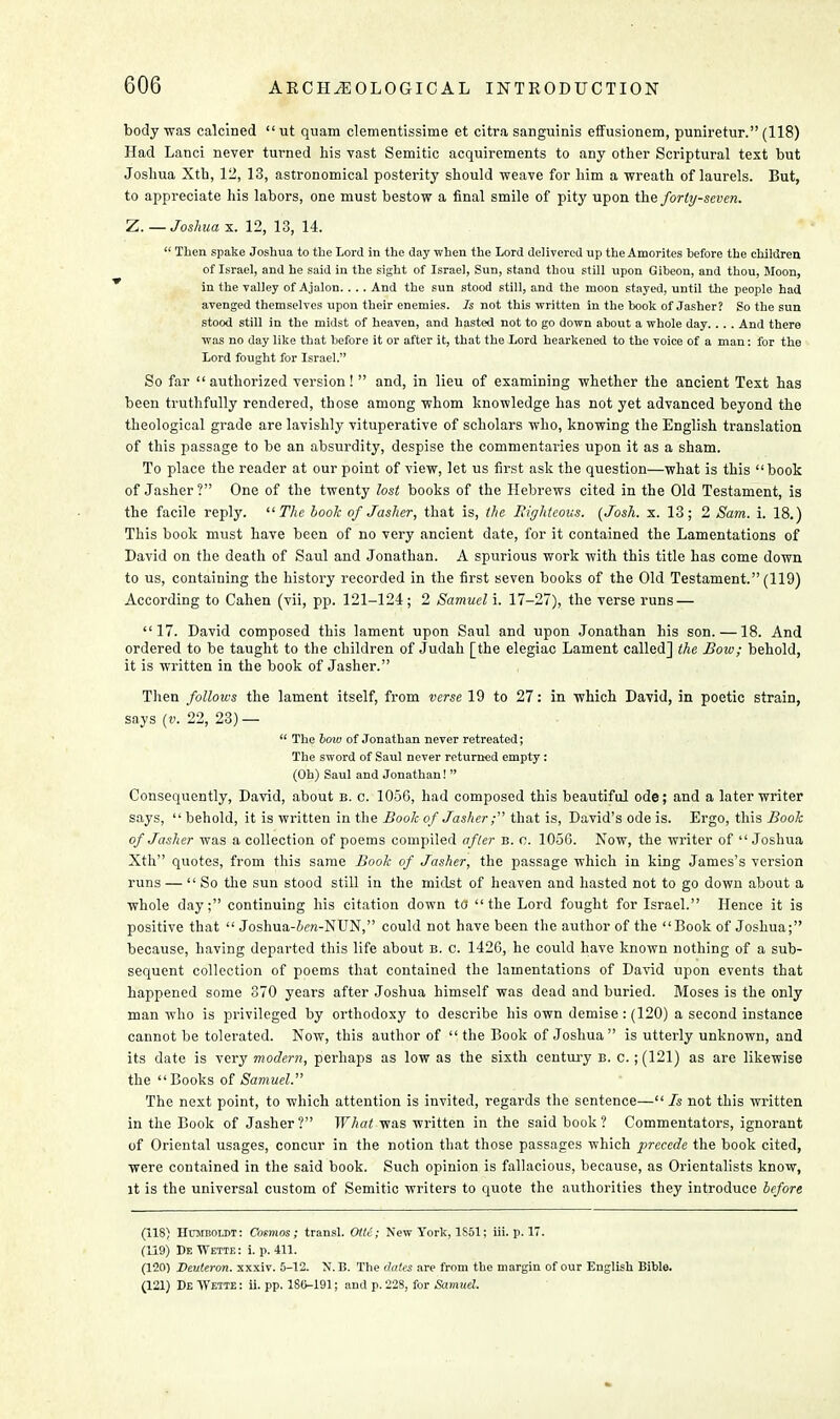 body was calcined  ut quam clementissime et citra sanguinis effusionem, puniretur. (118) Had Lanci never turned his vast Semitic acquirements to any other Scriptural text but Joshua Xth, 12, 13, astronomical posterity should weave for him a wreath of laurels. But, to appreciate his labors, one must bestow a final smile of pity upon the forty-seven. Z. — Joshua x. 12, 13, 14.  Then spake Joshua to the Lord in the day when the Lord delivered up the Aroorites before the children of Israel, and he said in the sight of Israel, Sun, stand thou still upon Gibeon, and thou, Moon, in the valley of Ajalon. ... And the sun stood still, and the moon stayed, until the people had avenged themselves upon their enemies. Is not this written in the book of Jasher? So the sun stood still in the midst of heaven, and hasted not to go down about a whole day... . And there was no day like that before it or after it, that the Lord hearkened to the voice of a man: for the Lord fought for Israel. So far authorized version!  and, in lieu of examining whether the ancient Text has been truthfully rendered, those among whom knowledge has not yet advanced beyond the theological grade are lavishly vituperative of scholars who, knowing the English translation of this passage to be an absurdity, despise the commentaries upon it as a sham. To place the reader at our point of view, let us first ask the question—what is this book of Jasher? One of the twenty lost books of the Hebrews cited in the Old Testament, is the facile reply.  The book of Jasher, that is, the Righteous. (Josh. x. 13; 2 Sam. i. 18.) This book must have been of no very ancient date, for it contained the Lamentations of David on the death of Saul and Jonathan. A spurious work with this title has come down to us, containing the history recorded in the first seven books of the Old Testament. (119) According to Cahen (vii, pp. 121-124; 2 Samuel i. 17-27), the verse runs — 17. David composed this lament upon Saul and upon Jonathan his son. —18. And ordered to be taught to the children of Judah [the elegiac Lament called] the Bow; behold, it is written in the book of Jasher. Then follows the lament itself, from verse 19 to 27: in which David, in poetic strain, says (v. 22, 23) —  The bow of Jonathan never retreated; The sword of Saul never returned empty: (Oh) Saul and Jonathan!  Consequently, David, about b. c. 1056, had composed this beautiful ode; and a later writer says,  behold, it is written in the Book of Jasher ; that is, David's ode is. Ergo, this Book of Jasher was a collection of poems compiled after b. c. 1056. Now, the writer of Joshua Xth quotes, from this same Book of Jasher, the passage which in king James's version runs — So the sun stood still in the midst of heaven and hasted not to go down about a whole day; continuing his citation down to the Lord fought for Israel. Hence it is positive that  Joshua-Jen-NUN, could not have been the author of the Book of Joshua; because, having departed this life about b. c. 1426, he could have known nothing of a sub- sequent collection of poems that contained the lamentations of David upon events that happened some 370 years after Joshua himself was dead and buried. Moses is the only man who is privileged by orthodoxy to describe his own demise: (120) a second instance cannot be tolerated. Now, this author of  the Book of Joshua is utterly unknown, and its date is very modern, perhaps as low as the sixth century b. c. ; (121) as are likewise the Books of Samuel. The next point, to which attention is invited, regards the sentence— Is not this written in the Book of Jasher? What was written in the said book? Commentators, ignorant of Oriental usages, concur in the notion that those passages which precede the book cited, were contained in the said book. Such opinion is fallacious, because, as Orientalists know, it is the universal custom of Semitic writers to quote the authorities they introduce before (118) Humboldt: Cosmos; transl. OUC; New York, 1S51; iii. p. 17. (119) De Wette : i. p. 411. (120) Deuteron. xxxiv. 5-12. N. B. The dates are from the margin of our English Bible. (121) De Wette : ii. pp. 180-191; and p. 228, for Samud.