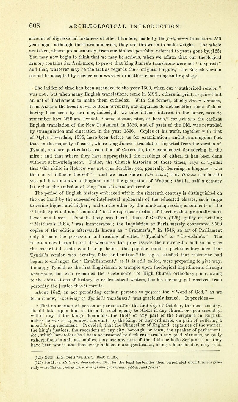 account of digressional instances of other blunders, made by the forty-seven translators 250 years ago ; although these are numerous, they are thrown in to make weight. The whole are taken, almost promiscuously, from our biblical portfolio, referred to years gone by.(125) You may now begin to think that we may be serious, when we affirm that our theological armory contains hundreds more, to prove that king James's translators were not inspired; and that, whatever may be the fact as regards the  original tongues, the English version cannot be accepted by science as a criterion in matters concerning anthropology. The ladder of time has been ascended to the year 1000, when our  authorized version  was not; but when many English translations, some in MSS., others in print, required but an act of Parliament to make them orthodox. With the former, chiefly Saxon versions, from Alfred the Great down to John Wycliff, our inquiries do not meddle ; none of them having been seeu by us: nor, indeed, do we take intense interest in the latter, save to remember how William Tyndal, homo doctus, pius, et bonus, for printing the earliest English translation of the New Testament, in 1526, and of parts of the Old, was rewarded by strangulation and cineration in the year 1536. Copies of his work, together with that of Myles Coverdale, 1535, have been before us for examination ; and it is a singular fact that, in the majority of cases, where king James's translators departed from the version of Tyndal, or more particularly from that of Coverdale, they commenced floundering in the mire ; and that where they have appropriated the readings of either, it has been done without acknowledgment. Fuller, the Church historian of those times, says of Tyndal that his skille in Hebrew was not considerable: yea, generally, learning in languages was then in ye infancie thereof.— and we have shown (ubi supra) that Hebrew scholarship was all but unknown in England until the generation of Walton; that is, half a century later than the emission of king James's standard version. The period of English history embraced within the sixteenth century is distinguished on the one hand by the successive intellectual upheavals of the educated classes, each surge towering higher and higher; and on the other by the mind-compressing enactments of the  Lords Spiritual and Temporal  in the repeated erection of barriers that gradually sunk lower and lower. Tyndal's body was burnt; that of Grafton, (126) guilty of printing Matthew's Bible, was incarcerated; the Inquisition at Paris merely confiscated 2500 copies of the edition afterwards known as  Cranmer's; in 1546, an act of Parliament only forbade the possession and reading of either Tyndal's or  Coverdale's. The reaction now began to feel its weakness, the progressives their strength : and so long as the sacerdotal caste could keep before the popular mind a parliamentary idea that Tyndal's version was crafty, false, and untrue, its sages, satisfied that resistance had begun to endanger the Establishment, as it is still called, were preparing to give way. Unhappy Tyndal, as the first Englishman to trample upon theological impediments through publication, has ever remained the bete noire of High Church orthodoxy; nor, owing to the obfuscations of history by ecclesiastical writers, has his memory yet received from posterity the justice that it merits. About 1542, an act permitting certain persons to possess the Word of God, as we term it now,  not being of TyndaVs translation, was graciously issued. It provides —  That no manner of person or persons after the first day of October, the next ensuing, should take upon him or them to read openly to others in any church or open assembly, within any of the king's dominions, the Bible or any part of the Scripture in English, unless he was so appointed thereunto by the king, or any ordinarie, on pain of suflering a month's imprisonment. Provided, that the Chancellor of England, captaines of the warres, the king's justices, the recorders of any city, borough, or town, the speaker of parliament, &c, which heretofore had been accustomed to declare or teach any good, virtuous, or godly exhortations in anie assemblies, may use any part of the Bible or holie Scriptures as they have been wont; and that every nobleman and gentleman, being a householder, may read, (125) Nott: Bill, and Phys. Hist.; 1849; p. 135. (126) See Hunt, History of Journalism, 1850, for the legal barbarities then perpetrated upon Printers gene- rally — mutilations, hangings, drawings and quarterings, gibbets, and fagots!