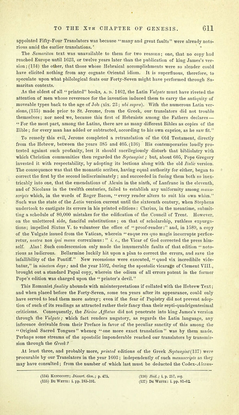 appointed Fifty-Four Translators was because many and great faults were already noto- rious amid the earlier translations.' * The Samaritan text was unavailable to them for two reasons; one, that no copy had reached Europe until 1623, or twelve years later than the publication of king James's ver- sion; (134) the other, that those whose Hebraical accomplishments were so slender could have elicited nothing from any cognate Oriental idiom. It is superfluous, therefore, to speculate upon what philological feats our Forty-Seven might have performed through Sa- maritan contexts. As the oldest of all printed boots, a. d. 1462, the Latin Vulgate must have riveted the attention of men whose reverence for the invention induced them to carry the antiquity of moveable types back to the age of Job (xix. 23 ; uhi supra). With the numerous Latin ver- sions, (135) made prior to St. Jerome, from the Greek, our translators did not trouble themselves; nor need we, because this first of Hebraists among the Fathers declares —  For the most part, among the Latins, there are as many different Bibles as copies of the Eible; for every man has added or subtracted, according to his own caprice, as he saw fit. To remedy this evil, Jerome completed a retranslation of the Old Testament, directly from the Hebrew, between the years 385 and 405. (136) His contemporaries loudly pro- tested against such profanity, lest it should sacrilegiously disturb that bibliolatry with which Christian communities then regarded the Septuagint ; but, about 605, Pope Gregory invested it with respectability, by adopting its lections along with the old Italic version. The consequence was that the monastic scribes, having equal authority for either, began to correct the first by the second indiscriminately; and succeeded in fusing them both so inex- tricably into one, that the emendations of Alcuin in the ninth, of Lanfranc in the eleventh, and of Nicolaus in the twelfth centuries, failed to establish any uniformity among manu- scripts which, in the words of Roger Bacon, every reader alters to suit his own whim. Such was the state of the Latin version current until the sixteenth century, when Stephens undertook to castigate its errors in his printed editions: Clarius, in the meantime, submit- ting a schedule of 80,000 mistakes for the edification of the Council of Trent. However, on the unlettered side, fanciful substitutions ; on that of scholarship, ruthless expurga- tions; impelled Sixtus V. to volunteer the office of proof-reader: and, in 1589, a copy of the Vulgate issued from the Vatican, wherein  eaque res quo magis incorrupte perfice- retur, nostra nos ipsi manu correximus:  i. c, the Vicar of God corrected the press him- self. Alas! Such condescension only made the innumerable faults of that edition noto- rious as ludicrous. Bellarmine luckily hit upon a plan to correct the errors, and save the infallibility of the Pontiff. New recensions were executed, quod vix incredibile vide- batur, in nineteen days ; and the year 1592, during the apostolic vicarage of Clement VIII., brought out a standard Papal copy, wherein the odium of all errors patent in the former Pope's edition was charged upon the printer's devil. This Romanist finality abounds with misinterpretations if collated with the Hebrew Text; and when placed before the Forty-Seven, some ten years after its appearance, could only have served to lead them more astray; even if the fear of Papistry did not prevent adop- tion of such of its readings as attracted rather their fancy than their septi-quadrigentesimal criticisms. Consequently, the Divine Afflatus did not penetrate into king James's version through the Vulgate; which fact renders nugatory, as regards the Latin language, any inference derivable from their Preface in favor of the peculiar sanctity of this among the Original Sacred Tongues whence, one more exact translation was by them made. Perhaps some streams of the apostolic imponderable reached our translators by transmis- sion through the Greek? At least three, and probably more, printed editions of the Greek Septuagint (1ST) were procurable by our Translators in the year 1603 ; independently of such manuscripts as they may have consulted; from the number of which last must be deducted the Codex-^4 fcca;i- (134) Kenmcott ; Dissert. Gen.; p. 475. (135) De Wette: i. pp. 183-191. (136) Ibid.; i. p. 25?, seq. (137) De Wette : i. pp. 81-82.