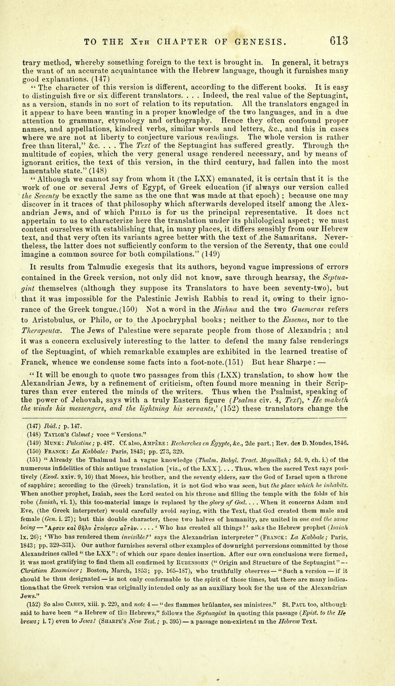 trary method, whereby something foreign to the text is brought in. In general, it betrays the want of an accurate acquaintance with the Hebrew language, though it furnishes many good explanations. (147)  The character of this version is different, according to the different books. It is easy to distinguish five or six different translators. . . . Indeed, the real value of the Septuagint, as a version, stands in no sort of relation to its reputation. All the translators engaged in it appear to have been wanting in a proper knowledge of the two languages, and in a due attention to grammar, etymology and orthography. Hence they often confound proper names, and appellations, kindred verbs, similar words and letters, &c, and this in cases where we are not at liberty to conjecture various readings. The whole version is rather free than literal, &c. . . . The Text of the Septuagint has suffered greatly. Through tho multitude of copies, which the very general usage rendered necessary, and by means of ignorant critics, the text of this version, in the third century, had fallen into the most lamentable state. (148)  Although we cannot say from whom it (the LXX) emanated, it is certain that it is the work of one or several Jews of Egypt, of Greek education (if always our version called the Seventy be exactly the same as the one that was made at that epoch) ; because one may discover in it traces of that philosophy which afterwards developed itself among the Alex- andrian Jews, and of which Philo is for us the principal representative. It does net appertain to us to characterize here the translation under its philological aspect; we must content ourselves with establishing that, in many places, it differs sensibly from our Hebrew text, and that very often its variants agree better with the text of the Samaritans. Never- theless, the latter does not sufficiently conform to the version of the Seventy, that one could imagine a common source for both compilations. (149) It results from Talmudic exegesis that its authors, beyond vague impressions of errors contained in the Greek version, not only did not know, save through hearsay, the Septua- gint themselves (although they suppose its Translators to have been seventy-two), but that it was impossible for the Palestinic Jewish Rabbis to read it, owing to their igno- rance of the Greek tongue.(150) Not a word in the Mishna and the two Guemeras refers to Aristobulus, or Philo, or to the Apochryphal books; neither to the Essenes, nor to the Therapeutm. The Jews of Palestine were separate people from those of Alexandria; and it was a concern exclusively interesting to the latter to defend the many false renderings of the Septuagint, of which remarkable examples are exhibited in the learned treatise of Franck, whence we condense some facts into a foot-note.(lSl) But hear Sharpe: — It will be enough to quote two passages from this (LXX) translation, to show how the Alexandrian Jews, by a refinement of criticism, often found more meaning in their Scrip- tures than ever entered the minds of the writers. Thus when the Psalmist, speaking of the power of Jehovah, says with a truly Eastern figure (Psalms civ. 4, Text), 1 He maketh the winds his messengers, and the lightning his servants,' (152) these translators change the (147) Ibid.; p. 147. (148) Taylor's Calmet; voce Versions. (149) Munk : Palestine; p. 487. Cf. also, Amplre : Rechcrches en Hgypte, &c, 2de part.; Rev. des D. Mondes, 1846. (150) Franck: La Kabbale: Paris, 1843; pp. 273, 329. (151) Already the Thalmud had a vague knowledge (Thalm. Babyl. Tract. MeguiUah; fol. 9, ch. i.) of the numerous infidelities of this antique translation [viz., of the LXX].... Thus, when the sacred Text says posi- tively (Exod. xxiv. 9,10) that Moses, his brother, and the seventy elders, saw the God of Israel upon a throne of sapphire; according to the (Greek) translation, it is not God who was seen, but the place which he inhabits. When another prophet, Isaiah, sees the Lord seated on his throne and filling the temple with the folds of his robe (Isaiah, vi. 1), this too-material image is replaced by the glory of God.. .. When it concerns Adam and Eve, (the Greek interpreter) would carefully avoid saying, with the Text, tliat God created them male and female (Gen. i. 27); but this double character, these two halves of humanity, are united in one and the same being — Apacv Kat 6rj\v l-oinatv aurov ' Who has created all things?' asks the Hebrew prophet (Isaiah lx. 26); 'Who has rendered them invisiblet' says the Alexandrian interpreter (Franck: La Kabbale; Paris, 1843; pp. 329-331). Our author furnishes several other examples of downright perversions committed by those Alexandrines called  the LXX: of which our space denies insertion. After our own conclusions were formed, it was most gratifying to find them all confirmed by Uubensohn ( Origin and Structure of the Septuagint — Christian Examiner; Boston, March, 1S53; pp. 1C5-187), who truthfully observes —  Such a version — if it should be thus designated — is not only conformable to the spirit of those times, but there are many indica- tionss that the Greek version was originally intended only as an auxiliary book for the use of the Alexandrian Jews. (152) So also Cahen, xiii. p. 229, and note 4 —  des flammes br&lantes, ses ministres. St. Paul too, although said to have been a Hebrew of tl i Hebrews, follows the Septuagint in quoting this passage (Epist. to the He brews; i. 7) even to Jews! (Sharpe's New Test.; p. 395) — a passage non-existent in the Hebrew Text.