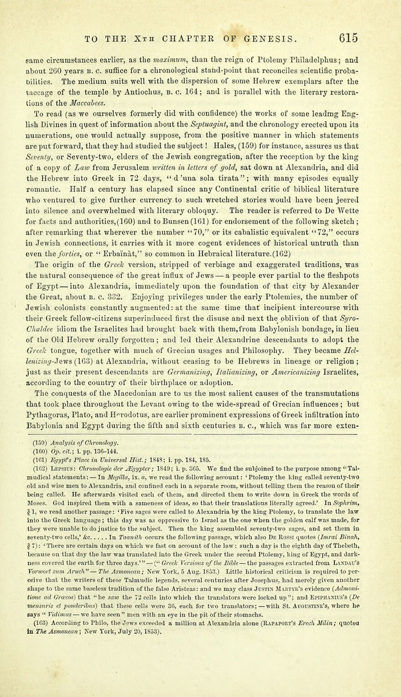 same circumstances earlier, as the maximum, than the reign of Ptolemy Philadelphia; and about 260 years b. c. suffice for a chronological stand-point that reconciles scientific proba- bilities. The medium suits well with the dispersion of some Hebrew exemplars after the laccage of the temple by Antiochus, b. c. 164; and is parallel with the literary restora- tions of the Maccabees. To read (as we ourselves formerly did with confidence) the works of some leading Eng- lish Divines in quest of information about the Septuagint, and the chronology erected upon its numerations, one would actually suppose, from the positive manner in which statements are put forward, that they had studied the subject! Hales, (159) for instance, assures us that Seventy, or Seventy-two, elders of the Jewish congregation, after the reception by the king of a copy of Law from Jerusalem written in letters of gold, sat down at Alexandria, and did the Hebrew into Greek in 72 days,  d'una sola tirata; with many episodes equally romantic. Half a century has elapsed since any Continental critic of biblical literature who ventured to give further currency to such wretched stories would have been jeered into silence and overwhelmed with literary obloquy. The reader is referred to De Wette for facts and authorities,(160) and to Bunsen (161) for endorsement of the following sketch ; after remarking that wherever the number 70, or its cabalistic equivalent 72, occurs in Jewish connections, it carries with it more cogent evidences of historical untruth than even the forties, or  Erbai'nat, so common in Hebraical literature.(162) The origin of the Greek version, stripped of verbiage and exaggerated traditions, was the natural consequence of the groat influx of Jews — a people ever partial to the fleshpots of Egypt—into Alexandria, immediately upon the foundation of that city by Alexander the Great, about b. c. 332. Enjoying privileges under the early Ptolemies, the number of Jewish colonists constantly augmented: at the same time that incipient intercourse with their Greek fellow-citizens superinduced first the disuse and next the oblivion of that Si/ro- Chaldce idiom the Israelites had brought back with them,from Babylonish bondage, in lieu of the Old Hebrew orally forgotten; and led their Alexandrine descendants to adopt the Greek tongue, together with much of Grecian usages and Philosophy. They became Hel- lenizing-3ews (163) at Alexandria, without ceasing to be Hebrews in lineage or religion; just as their present descendants are Germanizing, Italianizing, or Americanizing Israelites, according to the country of their birthplace or adoption. The conquests of the Macedonian are to us the most salient causes of the transmutations that took place throughout the Levant owing to the wide-spread of Grecian influences; but Pythagoi'as, Plato, and Herodotus, are earlier prominent expressions of Greek infiltration into Babylonia and Egypt during the fifth and sixth centuries b. c, which was far more exten- (159) Analysis ofChronology. (160) Op. cit.; i. pp. 136-144. (161) Egypt's Place in Universal Hist; 184S; i. pp. 184, 1S5. (162) Lepsius: Chronologie der Mgypter; 1S49; i. p. 365. We find the subjoined to the purpose among <:Tal- mudical statements: — In Megilla, ix. a, we read the following account: ' Ptolemy the king called seventy-two old and wise men to Alexandria, and confined each in a separate room, without telling them the reason of their being called. He afterwards visited each of them, and directed them to write down in Greek the words of Moses. God inspired them with a sameness of ideas, so that their translations literally agreed.' In Sophrim, §1, we read another passage: 'Five sages were called to Alexandria by the king rtolemy, to translate the law into the Greek language ; this day was as oppressive to Israel as the one when the golden calf was made, for they were unable to do justice to the subject. Then the king assembled seventy-two sages, and set them in seventy-two cells,' Ac In Taanith occurs the following passage, which also De Rossi quotes (Imrai Binah, § 7): ' There are certain days on which we fast on account of the law: such a day is the eighth day of Thebeth, because on that day the law was translated into the Greek under the second Ptolemy, king of Egypt, and dark- ness covered the earth for three days.' — ( Greek Versions of the Bible — the passages extracted from Laxdau's Vorwort zum Aruch — The Asmonean; New York, 5 Aug. 1853.) Little historical criticism is required to per- ceive that the writers of these Talmudic legends, several centuries after Josephus, had merely given another shape to the same baseless tradition of the false Aristeas: and we may class Justin Martyr's evidence (Admoni- tione ad Graces) that he saw the 72 cells into which the translators were locked up; and Epiphanius's (De mensuris et ponderihus) that these cells were 36, each for two translators; — with St. Augustine's, where he Bays  Vidimus — we have seen men with an eye in the pit of their stomachs. (163) According to Philo, the Jews exceeded a million at Alexandria alone (Rapaport's Erich MUin; quoted in Tlie Asmonean ; New York, July 20,1853).