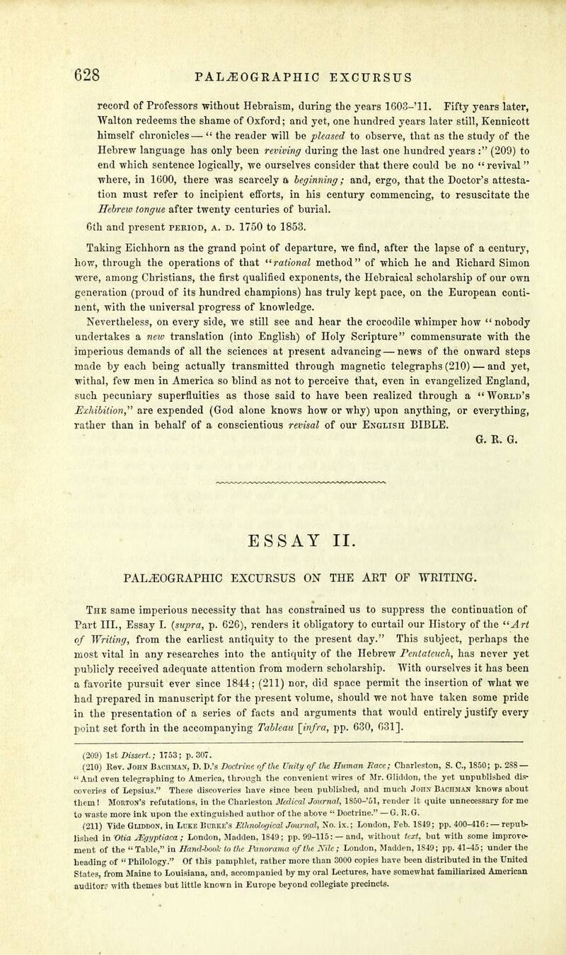 record of Professors without Hebraism, during the years 1603- 11. Fifty years later, Walton redeems the shame of Oxford; and yet, one hundred years later still, Kennicott himself chronicles —  the reader will be pleased to observe, that as the study of the Hebrew language has only been reviving during the last one hundred years : (209) to end which sentence logically, we ourselves consider that there could be no  revival  where, in 1600, there was scarcely a beginning; and, ergo, that the Doctor's attesta- tion must refer to incipient efforts, in his century commencing, to resuscitate the Hebrew tongue after twenty centuries of burial. 6th and present period, a. d. 1750 to 1853. Taking Eichhorn as the grand point of departure, we find, after the lapse of a century, how, through the operations of that rational method of which he and Richard Simon were, among Christians, the first qualified exponents, the Hebraical scholarship of our own generation (proud of its hundred champions) has truly kept pace, on the European conti- nent, with the universal progress of knowledge. Nevertheless, on every side, we still see and hear the crocodile whimper how  nobody undertakes a new translation (into English) of Holy Scripture commensurate with the imperious demands of all the sciences at present advancing — news of the onward steps made by each being actually transmitted through magnetic telegraphs (210) — and yet, withal, few men in America so blind as not to perceive that, even in evangelized England, such pecuniary superfluities as those said to have been realized through a  World's Exhibition, are expended (God alone knows how or why) upon anything, or everything, rather than in behalf of a conscientious revisal of our English BIBLE. Gr. R. G. ESSAY II. PALiEOGRAPHIC EXCURSUS ON THE ART OF WRITING. The same imperious necessity that has constrained us to suppress the continuation of Part III., Essay I. {supra, p. 626), renders it obligatory to curtail our History of the Art of Writing, from the earliest antiquity to the present day. This subject, perhaps the most vital in any researches into the antiquity of the Hebrew Pentateuch, has never yet publicly received adequate attention from modern scholarship. With ourselves it has been a favorite pursuit ever since 1844; (211) nor, did space permit the insertion of what we had prepared in manuscript for the present volume, should we not have taken some pride in the presentation of a series of facts and arguments that would entirely justify every point set forth in the accompanying Tableau [infra, pp. 630, 631]. (209) 1st Dissert.; 1753; p. 307. (210) Kev. John Bachman, D. D.'s Doctrine of the Unity of the Human Race; Charleston, S. C, 1850; p. 288 —  And even telegraphing to America, through the convenient wires of Mr. Gliddon, the yet unpublished dis- coveries of Lepsius. These discoveries have since been published, and much John Bachsian knows about tbem 1 Morton's refutations, in the Charleston Medical Journal, 1S50-51, render it quite unnecessary for me to waste more ink upon the extinguished author of the above  Doctrine. — G. R.G. (211) Tide Gliddon, in Luke Burke's ElhndogicalJournal, No. ix.; London, Feb. 1S49; pp. 400-416: — repub- lished mOtiaMgyptiaca; London, Madden, 1849; pp. 99-115: — and, without text, but with some improve- ment of the  Table, in Hand-book to tlie Panorama of the JXilc; London, Madden, 1849; pp. 41-45; under the heading of  Philology. Of this pamphlet, rather more than 3000 copies have been distributed in the United States, from Maine to Louisiana, and, accompanied by my oral Lectures, have somewhat familiarized American auditor? with themes but little known in Europe beyond collegiate precincts.