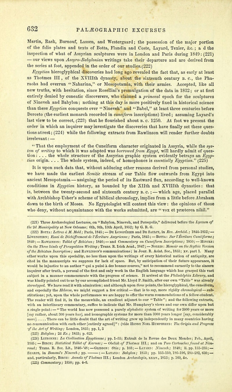 Martin, Rask, Burnouf, Lassen, and Westergaard; the possession of the major portion of the folio plates and tests of Botta, Flandin and Coste, Layard, Texier, &c.; a d the inspection of what of Assyrian sculptures were in London and Paris during 1849: (221) — our views upon Assyro-Babylonian writings take their departure and are derived from the series at foot, appended in the order of our studies.(222) Egyptian hieroglyphical discoveries had long ago revealed the fact that, as early at least as Thotmes III, of the XVIIIth dynasty, about the sixteenth century b. c, the Pha- raohs had overrun  Naharina, or Mesopotamia, with their armies. Accepted, like all new truths, with hesitation, since Kosellini's promulgation of the data in 1832; or at first entirely denied by cuneatic discoverers, who claimed a primeval epoch for the sculptures of Nineveh and Babylon ; nothing at this day is more positively fixed in historical science than these Egyptian conquests over Nineveh and Babel, at least three centuries before Derceto (the earliest monarch recorded in cuneiform inscriptions) lived ; assuming Layard's last view to be correct, (223) that he flourished about b. c. 1250. At foot we present the order in which an inquirer may investigate the discoveries that have finally set these ques- tions atrest; (224) while the following extracts from Rawlinson will render further doubts irrelevant: —  That the employment of the Cuneiform character originated in Assyria, while the sys- tem of writing to which it was adapted was borrowed from Egypt, will hardly admit of ques- tion : . . . the whole structure of the Assyrian graphic system evidently betrays an Egyp- tian origin. . . . The whole system, indeed, of homophones is essentially Egyptian. (225) It is upon such data that, without adducing other reasons derived from personal studies, we have made the earliest Semitic stream of our Table flow outwards from Egypt into ancient Mesopotamia — assigning the period of its Eastward flux, according to well-known conditions in Egyptian history, as bounded by the Xllth and XVIIIth dynasties: that is, between the twenty-second and sixteenth century B.C.; — which age, placed parallel with Archbishop Usher's scheme of biblical chronology, implies from a little before Abraham down to the birth of Moses. No Egyptologist will contest this view: the opinions of those who deny, without acquaintance with the works submitted, are  vox et prseterea nihil. (221) Three Archaeological Lectures, on Babylon, Nineveh, and Persepolis, delivered before the Lyceum of the 2d Municipality at New Orleans; 6th, 9th, 13th April, 1852; by G. R. G. (222) Botta : Lettres d M. Mohl; Paris, 1845; — De Longperler and De Saulcy, in Eev. Archeol.; 1844-1852; — Lowenstern ; Essai de Deck ijfrement de I'&riture Assyrienne; Paris, 1845; — Botta : Sur VEcriture Cuniiforme ; 1849; — Rawlinson: Tablet of Behistun; 1846; — and Commentary on Cuneiform Inscriptions; 1850; — Hincks: On the Three lands of Persepoliian Writing; Trans. R. Irish Acad., 1847; — Norris : Memoir on the Scythic Version of the Behistun Inscription; and RAWHSSON'B communications; in Jour. R. Asiat. Soc, 1853; xv. part 1. Many other works upon this speciality, no less than upon the writings of every historical nation of antiquity, are cited in the manuscripts we suppress for lack of space. But, by anticipation of their future appearance, it would be injustice to an author  qui a puise il des bonnes sources, not to recommend earnestly to the sincere inquirer after truth, a perusal of the first and only work in the English language which has grasped this vast subject in a manner commensurate with the progress of science. It arrived at the Philadelphia Library, and was kindly pointed out to us by our accomplished friend Mr. Lloyd P. Smith, after our own  Table  was already stereotyped. We have read it with admiration; and although upon three points, the hieroglyphical, the cuneiform, and especially the Hebrew, we might suggest a few critical — that is to say, more rigidly chronological — sub- stitutions ; yet, upon the whole performance we are happy to offer the warm commendations of a fellow-student. The reader will find it, in the meanwhile, an excellent adjunct to our Table; and the following extracts, with an interlineary commentary, suffice to indicate that Mr. Humphrey's views and our own differ upon but a single point: —  The world has now possessed a purely alphabetic system of writing for 3000 years or more [say rather, about 300 years less], and iconographic systems for more than 3000 years longer [say, considerably more] There can be little doubt that the art of writing grew up independently in many countries having no communication with each other [entirely agreed] : (vide Henry Noel Humphreys: The Origin and Progress ■>f the AH of Writing; London, 1853; pp. 1, 3 (223) Babylon; 2d Ex.; 1853; p. 623. (224) Letronne: La Civilisation £gyptienne ; pp. 1-55; Extrait de la Revue des Deux Mondes; Feb., April, 1345; — Bmcri; Statistical Tablet of Karnac; — Obelisk of Thotmes HI.; and on Two Cartouches found at Nim- roud; Trans. R. Soc. Lit., 1846-'48; —Gllddon: Otia; p. 103; —Layard: Nineveh; 1S48; ii. pp. 153-235; — Sharpe, in Bonomts Nineveh; pp. ;—Layard: Babylon; 1853; pp. 153-159,18G-196, 2S0-232, 630; — and, particularly, Birch: Annals of Thotmes III.; London Archaologia, xxxv., 1853; p. 160, &c. (225) Commentary; 1850; pp. 4-6.