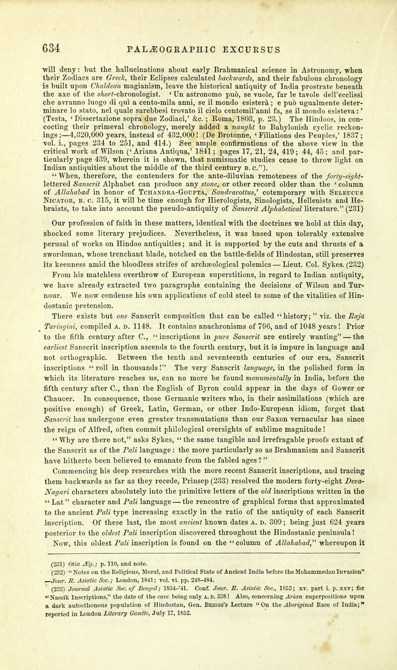 ■will deny: but the hallucinations about early Brahmanical science in Astronomy, when their Zodiacs are Greek, their Eclipses calculated backwards, and their fabulous chronology is built upon Chaldean magianism, leave the historical antiquity of India prostrate beneath the axe of the s/iorf-chronologist. ' tin astronomo pud, se vuole, far le tavole dell'ecclissi che avranno luogo di qui a cento-mila anni, se il mondo esistera; e pub ugualmente deter- minare lo stato, nel quale sarebbesi trovato il cielo centomil'anni fa, se il mondo esisteva:' (Testa, ' Dissertazione sopra due Zodiaci,' &c.; Roma, 1803, p. 23.) The Hindoos, in con- cocting their primeval chronology, merely added a naught to Babylonish cyclic reckon- ings;—4,320,000 years, instead of 432,000! (De Brotonne, 'Filiations des Peuples,' 1837; vol. i., pages 234 to 251, and 414.) See ample confirmations of the above view in the critical work of Wilson ('Ariana Antiqua,' 1841; pages 17, 21, 24, 419; 44, 45; and par- ticularly page 439, wherein it is shown, that numismatic studies cease to throw light on Indian antiquities about the middle of the third century b. c).  When, therefore, the contenders for the ante-diluvian remoteness of the forty-eight- lettered Sanscrit Alphabet can produce any stone, or other record older than the ' column of Allahabad in honor of Tchandra-Goupta, Sandracottus,' cotemporary with Seleucus Nicator, b. c. 315, it will be time enough for Hierologists, Sinologists, Hellenists and He- braists, to take into account the pseudo-antiquity of Sanscrit Alphabetical literature. (231) Our profession of faith in these matters, identical with the doctrines we hold at this day, shocked some literary prejudices. Nevertheless, it was based upon tolerably extensive perusal of works on Hindoo antiquities; and it is supported by the cuts and thrusts of a swordsman, whose trenchant blade, notched on the battle-fields of Hindostan, still preserves its keenness amid the bloodless strifes of archaeological polemics — Lieut. Col. Sykes. (232) From his matchless overthrow of European superstitions, in regard to Indian antiquity, we have already extracted two paragraphs containing the decisions of Wilson and Tur- nour. We now condense his own applications of cold steel to some of the vitalities of Hin- dostanic pretension. There exists but one Sanscrit composition that can be called history;  viz. the Raja Taringini, compiled a. d. 1148. It contains anachronisms of 796, and of 1048 years ! Prior to the fifth century after C, inscriptions in pure Sanscrit are entirely wanting — the earliest Sanscrit inscription ascends to the fourth century, but it is impure in language and not orthographic. Between the tenth and seventeenth centuries of our era, Sanscrit inscriptions roll in thousands! The very Sanscrit language, in the polished form in which its literature reaches us, can no more be found monumentally in India, before the fifth century after C, than the English of Byron could appear in the days of Gower or Chaucer. In consequence, those Germanic writers who, in their assimilations (which are positive enough) of Greek, Latin, German, or other Indo-European idiom, forget that Sanscrit has undergone even greater transmutations than our Saxon vernacular has since the reign of Alfred, often commit philological oversights of sublime magnitude! Why are there not, asks Sykes,  the same tangible and irrefragable proofs extant of the Sanscrit as of the Pali language : the more particularly so as Brahmanism and Sanscrit have hitherto been believed to emanate from the fabled ages ?  Commencing his deep researches with the more recent Sanscrit inscriptions, and tracing them backwards as far as they recede, Prinsep (233) resolved the modern forty-eight JDeva- Nagari characters absolutely into the primitive letters of the old inscriptions written in the  Lat  character and Pali language — the rencontre of graphical forms that approximated to the ancient Pali type increasing exactly in the ratio of the antiquity of each Sanscrit inscription. Of these last, the most ancient known dates a. d. 309; being just 624 years posterior to the oldest Pali inscription discovered throughout the Hindostanic peninsula! Now, this oldest Pali inscription is found on the column of Allahabad, whereupon it (231) Otia 2Eg.; p. 110, and note. (232)  Notes on the Religious, Moral, and Political State of Ancient India before the Mohammedan Invasion —Jour. E. Asiatic Sac; London, 1841; vol. vi. pp. 218-484. (233) Journal Asiatic Soc.of Bengal; 1834-'41. Conf. Jour. S. Asiatic Soc, 1S53; xv. part i. p. xxv; for *' Nassik Inscriptions, the date of the cave being only A. D. 3381 Also, concerning Arian superpositions upon a dark autocthonous population of Hindostan, Gen. Bkigqs's Lecture On the Aboriginal Race of India; reported in London Literary Gazette, July 17, 1852.