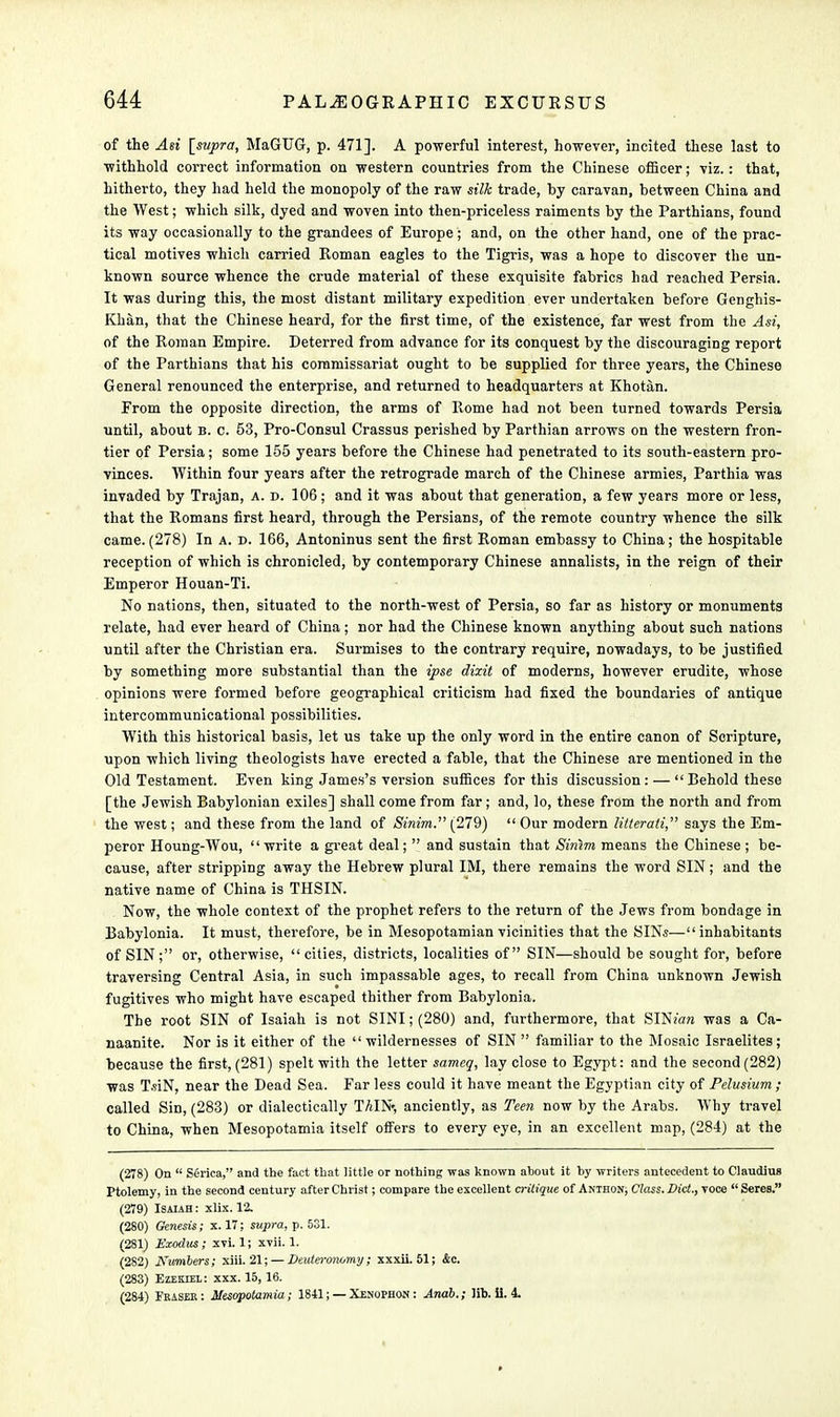 of the Asi [supra, MaGUG, p. 471]. A powerful interest, however, incited these last to withhold correct information on western countries from the Chinese officer; viz.: that, hitherto, they had held the monopoly of the raw silk trade, by caravan, between China and the West; which silk, dyed and woven into then-priceless raiments by the Parthians, found its way occasionally to the grandees of Europe; and, on the other hand, one of the prac- tical motives which carried Roman eagles to the Tigris, was a hope to discover the un- known source whence the crude material of these exquisite fabrics had reached Persia. It was during this, the most distant military expedition ever undertaken before Genghis- Khan, that the Chinese heard, for the first time, of the existence, far west from the Asi, of the Roman Empire. Deterred from advance for its conquest by the discouraging report of the Parthians that his commissariat ought to be supplied for three years, the Chinese General renounced the enterprise, and returned to headquarters at Khotan. From the opposite direction, the arms of Rome had not been turned towards Persia until, about b. c. 53, Pro-Consul Crassus perished by Parthian arrows on the western fron- tier of Persia; some 155 years before the Chinese had penetrated to its south-eastern pro- vinces. Within four years after the retrograde march of the Chinese armies, Parthia was invaded by Trajan, a. d. 106; and it was about that generation, a few years more or less, that the Romans first heard, through the Persians, of the remote country whence the silk came. (278) In a. d. 166, Antoninus sent the first Roman embassy to China; the hospitable reception of which is chronicled, by contemporary Chinese annalists, in the reign of their Emperor Houan-Ti. No nations, then, situated to the north-west of Persia, so far as history or monuments relate, had ever heard of China; nor had the Chinese known anything about such nations until after the Christian era. Surmises to the contrary require, nowadays, to be justified by something more substantial than the ipse dixit of moderns, however erudite, whose opinions were formed before geographical criticism had fixed the boundaries of antique intercommunicational possibilities. With this historical basis, let us take up the only word in the entire canon of Scripture, upon which living theologists have erected a fable, that the Chinese are mentioned in the Old Testament. Even king James's version suffices for this discussion: —  Behold these [the Jewish Babylonian exiles] shall come from far; and, lo, these from the north and from the west; and these from the land of Sinim. (279)  Our modern lilteraii, says the Em- peror Houng-Wou, write a great deal;  and sustain that Sinim means the Chinese; be- cause, after stripping away the Hebrew plural IM, there remains the word SIN; and the native name of China is THSIN. Now, the whole context of the prophet refers to the return of the Jews from bondage in Babylonia. It must, therefore, be in Mesopotamian vicinities that the SINs—inhabitants of SIN; or, otherwise, cities, districts, localities of SIN—should be sought for, before traversing Central Asia, in such impassable ages, to recall from China unknown Jewish fugitives who might have escaped thither from Babylonia. The root SIN of Isaiah is not SINI; (280) and, furthermore, that SIN?<ra was a Ca- naanite. Nor is it either of the  wildernesses of SIN  familiar to the Mosaic Israelites; because the first, (281) spelt with the letter sameq, lay close to Egypt: and the second (282) was T.?iN, near the Dead Sea. Far less could it have meant the Egyptian city of Pelusium ; called Sin, (283) or dialectically TAIN, anciently, as Teen now by the Arabs. Why travel to China, when Mesopotamia itself offers to every eye, in an excellent map, (284) at the (278) On  Serica, and the fact that little or nothing was known about it hy writers antecedent to Claudius Ptolemy, in the second century after Christ; compare the excellent critique of Anthon; Class. Diet., voce  Seres. (279) Isaiah : xlix. 12. (280) Genesis; x. 17: supra, p. 531. (281) Exodus; xvi. 1; xvii. 1. (2S2) Numbers; xiii. 21; — Deuteronomy; xxxii. 51; Ac. (283) Ezekiel: xxx. 15, 16. (284) Eraser: Mesopotamia; 1841; — Xenophon : Anab.; lib. il. 4.