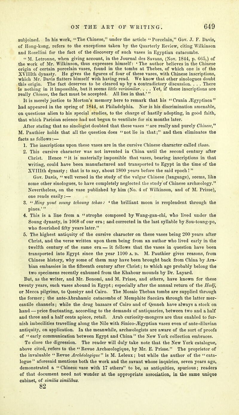 subjoined. In his work, The Chinese, under the article Porcelain, Gov. J. F. Davis, of Hong-kong, refers to the exceptions taken by the Quarterly Review, citing Wilkinson and Rosellini for the fact of the discovery of such vases in Egyptian catacombs.  M. Letronne, when giving account, in the Journal des Savans, (Nov. 1844, p. 665,) of the work of Mr. Wilkinson, thus expresses himself: ' The author believes in the Chinese origin of certain porcelain vases, found in the tombs at Thebes, of which one is of the XVIIIth dynasty. He gives the figures of four of these vases, with Chinese inscriptions, which Mr. Davis flatters himself with having read. We know that other sinologues doubt this origin. The fact deserves to be cleared up by a contradictory discussion. . . . There is nothing in it impossible, but it seems little verisimilar. . . . Yet, if these inscriptions are really Chinese, the fact must be accepted. All lies in that.'  It is merely justice to Morton's memory here to remark that his Crania iEgyptiaca had appeared in the spring of 1844, at Philadelphia. Nor is his discrimination amenable, on questions alien to his special studies, to the charge of hastily adopting, in good faith, that which Parisian science had not begun to ventilate for six months later. After stating that no sinologist doubted that these vases are really and purely Chinese''' M. Pauthier holds that all the question does not lie in that; and then eliminates the facts as follows:— 1. The inscriptions upon these vases are in the cursive Chinese character called thsao. 2. This cursive character was not invented in China until the second century after Christ. Hence  it is materially impossible that vases, bearing inscriptions in that writing, could have been manufactured and transported to Egypt in the time of the XVIIIth dynasty; that is to say, about 1800 years before the said epoch !  Gov. Davis, well versed in the study of the vulgar Chinese (language), seems, like some other sinologues, to have completely neglected the study of Chinese archeology. Nevertheless, on the vase published by him (No. 4 of Wilkinson, and of M. Prisse), one reads easily :— 3. 11 Ming youe soung tchoung tchao: 'the brilliant moon is resplendent through the pines.'  4. This is a line from a strophe composed by Wang-gan-chi, who lived under the Soung dynasty, in 1068 of our era; and corrected in the last syllable by Sou-toung-po, who flourished fifty years later. 5. The highest antiquity of the cursive character on these vases being 200 years after Christ, and the verse written upon them being from an author who lived early in the twelfth century of the same era — it follows that the vases in question have been transported into Egypt since the year 1100 a. d. M. Pauthier gives reasons, from Chinese history, why some of them may have been brought back from China by Ara- bian embassies in the fifteenth century after Christ; to which age probably belong the two specimens recently exhumed from the Khabour mounds by Dr. Layard. But, as the writer, and Mr. Bonomi, and M. Prisse, and others, have known for these twenty years, such vases abound in Egypt; especially after the annual return of the Hadj, or Mecca pilgrims, to Qosseyr and Cairo. The Mosaic Theban tombs are supplied through the former ; the ante-Abrahamic catacombs of Memphite Saccara through the latter mer- cantile channels; while the drug bazaars of Cairo and of Qenneh have always a stock on hand — price fluctuating, according to the demands of antiquaries, between two and a half and three and a half cents apiece, retail. Arab curiosity-mongers are thus enabled to fur- nish imbecilities travelling along the Nile with Sinico-jEgyptian vases even of ante-diluvian antiquity, on application. In the meanwhile, archaeologists are aware of the sort of proofs of  early communication between Egypt and China  the New York collection embraces. To close the digression. The reader will duly take note that the New York catalogue, above cited, refers to the  Revue Archceologique, by Mr. E. Prisse. The proprietor of the invaluable Revue Archeologique is M. Leleux; but while the author of the cata- logue  aforesaid mentions both the work and the savant whose inquiries, seven years ago, demonstrated a  Chinese vase with 17 others to be, as antiquities, spurious; readers of that document need not wonder at the appropriate association, in the same unique cabinet, of similia similibus. 82