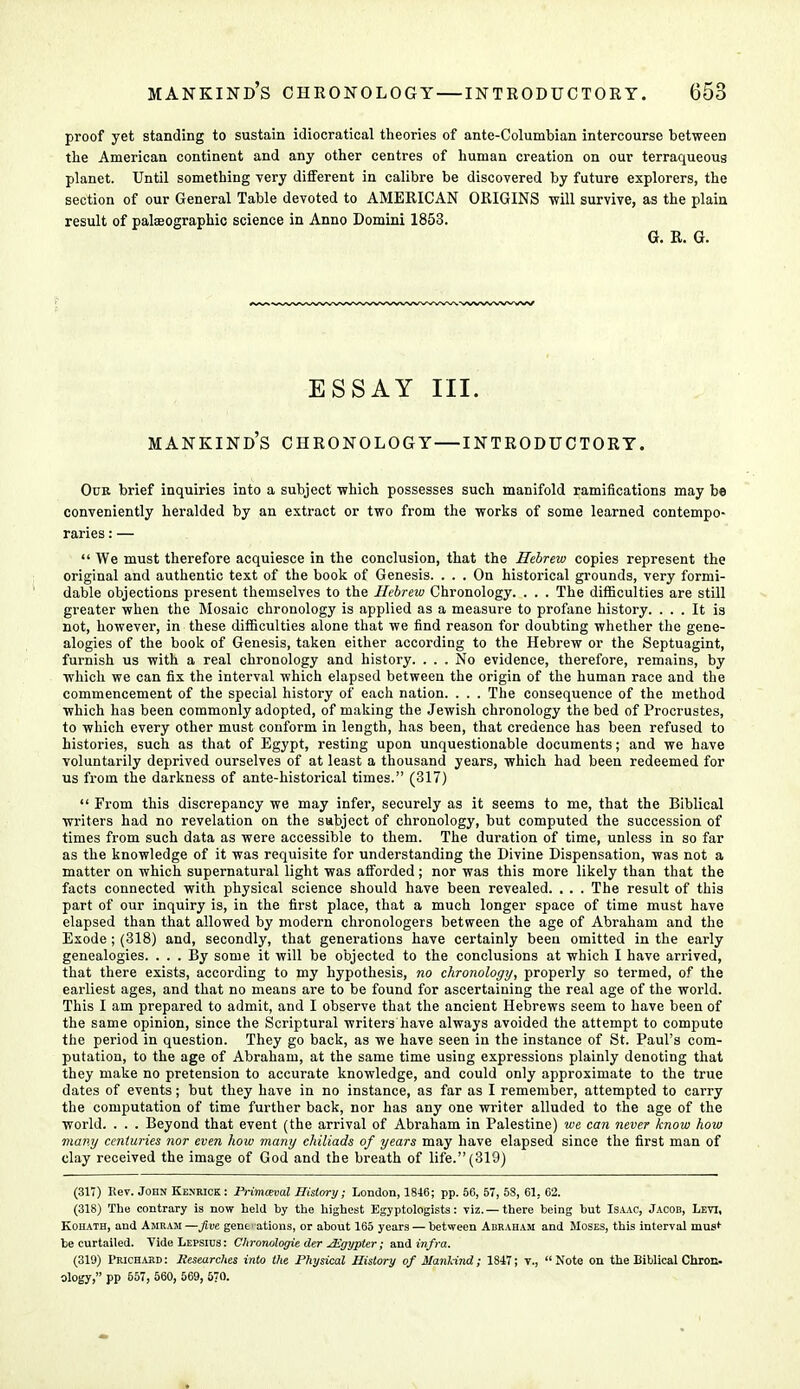 proof yet standing to sustain idiocratical theories of ante-Columbian intercourse between the American continent and any other centres of human creation on our terraqueous planet. Until something very different in calibre be discovered by future explorers, the section of our General Table devoted to AMERICAN ORIGINS -will survive, as the plain result of palaeographic science in Anno Domini 1853. G. R. G. ESSAY III. MANKIND'S CHRONOLOGY—INTRODUCTORY. Oun brief inquiries into a subject which possesses such manifold ramifications may be conveniently heralded by an extract or two from the works of some learned contempo- raries : —  We must therefore acquiesce in the conclusion, that the Hebrew copies represent the original and authentic text of the book of Genesis. ... On historical grounds, very formi- dable objections present themselves to the Hebrew Chronology. . . . The difficulties are still greater when the Mosaic chronology is applied as a measure to profane history. ... It is not, however, in these difficulties alone that we find reason for doubting whether the gene- alogies of the book of Genesis, taken either according to the Hebrew or the Septuagint, furnish us with a real chronology and history. ... No evidence, therefore, remains, by which we can fix the interval which elapsed between the origin of the human race and the commencement of the special history of each nation. . . . The consequence of the method which has been commonly adopted, of making the Jewish chronology the bed of Procrustes, to which every other must conform in length, has been, that credence has been refused to histories, such as that of Egypt, resting upon unquestionable documents; and we have voluntarily deprived ourselves of at least a thousand years, which had been redeemed for us from the darkness of ante-historical times. (317)  From this discrepancy we may infer, securely as it seems to me, that the Biblical writers had no revelation on the subject of chronology, but computed the succession of times from such data as were accessible to them. The duration of time, unless in so far as the knowledge of it was requisite for understanding the Divine Dispensation, was not a matter on which supernatural light was afforded; nor was this more likely than that the facts connected with physical science should have been revealed. . . . The result of this part of our inquiry is, in the first place, that a much longer space of time must have elapsed than that allowed by modern chronologers between the age of Abraham and the Exode; (318) and, secondly, that generations have certainly been omitted in the early genealogies. ... By some it will be objected to the conclusions at which I have arrived, that there exists, according to my hypothesis, no chronology, properly so termed, of the earliest ages, and that no means are to be found for ascertaining the real age of the world. This I am prepared to admit, and I observe that the ancient Hebrews seem to have been of the same opinion, since the Scriptural writers have always avoided the attempt to compute the period in question. They go back, as we have seen in the instance of St. Paul's com- putation, to the age of Abraham, at the same time using expressions plainly denoting that they make no pretension to accurate knowledge, and could only approximate to the true dates of events; but they have in no instance, as far as I remember, attempted to carry the computation of time further back, nor has any one writer alluded to the age of the world. . . . Beyond that event (the arrival of Abraham in Palestine) we can never know how many centuries nor even how many chiliads of years may have elapsed since the first man of clay received the image of God and the breath of life. (319) (317) Rev. John Kenrick: JPrimceval History; London, 1846; pp. 56, 57, 58, 61, 62. (318) The contrary is now held by the highest Egyptologists: viz. — there being but Isaac, Jacob, Levi, Kohath, and Amram—five generations, or about 165 years — between Abraham and Moses, this interval must- be curtailed. Vide Lepsius : Chronologie der jBZgypter; and infra. (319) Prichard: Researches into the Physical History of ManHnd; 1847; v., Note on the Biblical Chron, ology, pp 557, 560, 569, 570.