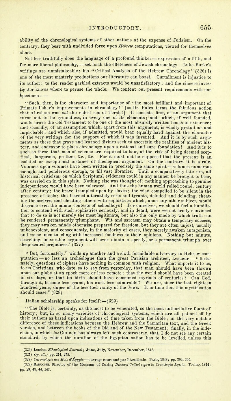 ability of the chronological systems of other nations at the expense of Judaism. On the contrary, they bear with undivided force upon Hebrew computations, viewed for themselves alone. Not less truthfully does the language of a profound thinker — expression of a fifth, and far more liberal philosophy, — set forth the effeteness of Jewish chronology. Luke Burke's writings are unmistakeable: his  Critical Analysis of the Hebrew Chronology  (326) is one of the most masterly productions our literature can boast. Curtailment is injustice to its author: to the reader garbled extracts would be unsatisfactory ; and the sincere inves- tigator knows where to peruse the whole. We content our present requirements with one specimen : — Such, then, is the character and importance of 'the most brilliant and important of Primate Usher's improvements in chronology !' [as Dr. Hales terms the fabulous notion that Abraham was not the eldest son of Terah!] It consists, first, of an argument that turns out to be groundless, in every one of its elements; and, which, if well founded, would prove the Old Testament to be one of the most absurdly written books in existence; and secondly, of an assumption which, apart from this argument, is wholly gratuitous and improbable; and which also, if admitted, would bear equally hard against the character of the very writings for the support of which it was invented. And it is by such argu- ments as these that grave and learned divines seek to ascertain the realities of ancient his- tory, and endeavor to place chronology upon a rational and sure foundation ! And it is to such as these that men of science are required to bow, at the risk of being deemed scep- tical, dangerous, profane, &c, &c. For it must not be supposed that the present is an isolated or exceptional instance of theological argument. On the contrary, it is a rule. Volumes upon volumes have been written in precisely the same spirit—volumes numerous enough, and ponderous enough, to fill vast libraries. Until a comparatively late era, all historical criticism, on which Scriptural evidences could in any manner be brought to bear, was carried on in this spirit. Nothing else was thought of; nothing approaching to genuine independence would have been tolerated. And thus the human world rolled round, century after century; the brave trampled upon by slaves; the wise compelled to be silent in the presence of fools; the learned alternately serfs and tyrants, deluded and deluding, cheat- ing themselves, and cheating others with sophistries which, upon any other subject, would disgrace even the mimic contests of schoolboys! For ourselves, we should feel a humilia- tion to contend with such sophistries seriously, and in detail, were we not firmly convinced that to do so is not merely the most legitimate, but also the only mode by which truth can be rendered permanently triumphant. Wit and sarcasm may obtain a temporary success, they may awaken minds otherwise prepared for freedom, but they are often unjust, usually unbenevolent, and consequently, in the majority of cases, they merely awaken antagonism, and cause men to cling with increased fondness to their opinions. Nothing but minute, searching, inexorable argument will ever obtain a speedy, or a permanent triumph over deep-seated prejudices. (327)  But, fortunately, winds up another and a sixth formidable adversary to Hebrew com- putation— no less an archeologue than the great Parisian architect, Lesueur—fortu- nately, questions of ciphers have nothing in common with religion. What imports it to us, to us Christians, who date so to say from yesterday, that man should have been thrown upon our globe at an epoch more or less remote; that the world should have been created in six days, or that its birth should have consumed myriads of centuries ? Can God, through it, become less grand, his work less admirable ? We are, since the last eighteen hundred years, dupes of the besotted vanity of the Jews. It is time that this mystification should cease. (328) Italian scholarship speaks for itself:—(329)  The Bible is, certainly, as the most to be venerated, so the most authoritative fount of history ; but, in so many varieties of chronological systems, which are all palmed off by their authors as based upon indications of time taken from the Bible; in the very notable difference of these indications between the Hebrew and the Samaritan text, and the Greek version, and between the books of the Old and of the New Testament; finally, in the inde- cision, in which the Church has always left such controversy, that, I do not see any certain standard, by which the duration of the Egyptian nation has to be levelled, unless this (326) London Ethnological Journal; June, July, November, December, 1848. (327) Op. cit.; pp. 274, 275. (328) Chronologic des Rois d'£gypte— ouvrage couronng par l'Academic: Paris, 1848; pp. 304, 305. (329) Barucchi, Director of the Museum of Turin; Discorsi Critici sopra la Cronologia Egizia; Torino, 1844;- pp. 29, 43, 44,147.