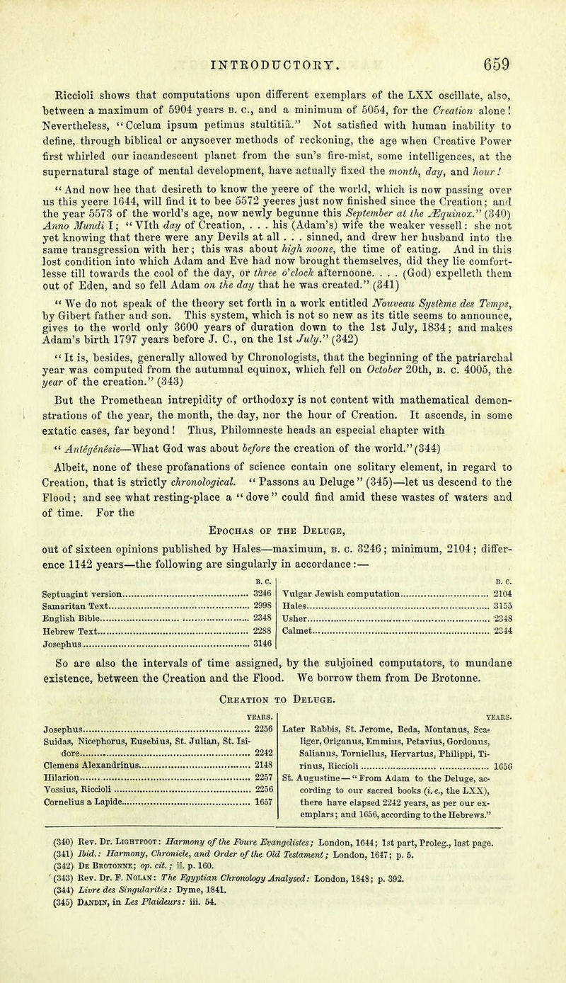 Riccioli shows that computations upon different exemplars of the LXX oscillate, also, between a maximum of 5904 years b. c, and a minimum of 5054, for the Creation alone! Nevertheless,  Coelum ipsum petimus stultitia. Not satisfied with human inability to define, through biblical or anysoever methods of reckoning, the age when Creative Power first whirled our incandescent planet from the sun's fire-mist, some intelligences, at the supernatural stage of mental development, have actually fixed the month, day, and hour !  And now hee that desireth to know the yeere of the world, which is now passing over us this yeere 1644, will find it to bee 5572 yeeres just now finished since the Creation; and the year 5573 of the world's age, now newly begunne this September at the JEquinox. (340) Anno Mundi I;  Vlth day of Creation, ... his (Adam's) wife the weaker vessell: she not yet knowing that there were any Devils at all . . . sinned, and drew her husband into the same transgression with her; this was about high noone, the time of eating. And in this lost condition into which Adam and Eve had now brought themselves, did they lie comfort- lesse till towards the cool of the day, or three o'clock afternoone. . . . (God) expelleth them out of Eden, and so fell Adam on the day that he was created. (341)  We do not speak of the theory set forth in a work entitled Nouveau Systeme des Temps, by Gibert father and son. This system, which is not so new as its title seems to announce, gives to the world only 3600 years of duration down to the 1st July, 1834; and makes Adam's birth 1797 years before J. C, on the 1st July. (342)  It is, besides, generally allowed by Chronologists, that the beginning of the patriarchal year was computed from the autumnal equinox, which fell on October 20th, b. c. 4005, the year of the creation. (343) But the Promethean intrepidity of orthodoxy is not content with mathematical demon- strations of the year, the month, the day, nor the hour of Creation. It ascends, in some extatic cases, far beyond! Thus, Philomneste heads an especial chapter with  Antegenesie—What God was about before the creation of the world. (344) Albeit, none of these profanations of science contain one solitary element, in regard to Creation, that is strictly chronological.  Passons au Deluge  (345)—let us descend to the Flood; and see what resting-place a dove could find amid these wastes of waters and of time. For the Epochas of the Deluge, out of sixteen opinions published by Hales—maximum, b. c. 3246 ; minimum, 2104; differ- ence 1142 years—the following are singularly in accordance :— Vulgar Jewish computation 2104 Hales 3155 Usher 2348 Calmet 2344 Septuagint version 3246 Samaritan Text 2998 English Bible 2348 Hebrew Text 2288 Josephus 3146 So are also the intervals of time assigned, by the subjoined computators, to mundane existence, between the Creation and the Flood. We borrow them from De Brotonne. Creation to Deluge. TEAKS. Josephus 2256 Suidas, Nicephorus, Eusebius, St. Julian, St. Isi- dore 2242 Clemens Alexandrinus 2148 Hilarion.... 2257 Vossius, Riccioli 2256 Cornelius a Lapidc 1657 YEARS. Later Rabbis, St. Jerome, Beda, Montanas, Sca» liger, Origanus, Emmius, Petavius, Gordonus, Salianus, Torniellus, Hervartus, Philippi, Ti- rinus, Riccioli 165G St. Augustine — From Adam to the Deluge, ac- cording to our sacred books (i. e., the LXX), there have elapsed 2242 years, as per our ex- emplars ; and 1656, according to the Hebrews. (340) Rev. Dr. Lightfoot: Harmony of the Foure Evangelistes; London, 1644; 1st part, Proleg., last page. (341) Ibid.: Harmony, Chronicle, and Order of the Old Testament; London, 1647; p. 5. (342) De Brotonne; op. cit.; ii. p. 160. (343) Rev. Dr. F. Nolan: The Egyptian Chronology Analysed: London, 1848; p. 392. (344) Livre des Singularitis: Dyme, 1841. (345) Danpin, in Les Plaideurs: iii. 54.