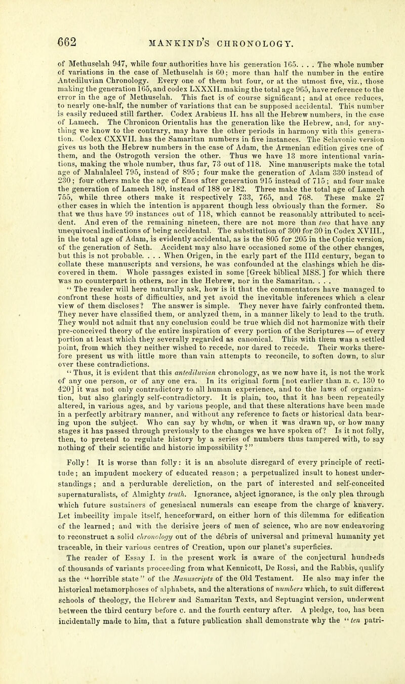 of Methuselah 947, while four authorities have his generation 1G5. . . . The whole number of variations in the case of Methuselah is GO; more than half the number in the entire Antediluvian Chronology. Every one of them but four, or at the utmost five, viz., those making the generation 165, and codex LXXXII. making the total age 965, have reference to the error in the age of Methuselah. This fact is of course significant; and at once reduces, to nearly one-half, the number of variations that can be supposed accidental. This number is easily reduced still farther. Codex Arabicus II. has all the Hebrew numbers, in the case of Lamech. The Chronicon Orientalis has the generation like the Hebrew, and, for any- thing we know to the contrary, may have the other periods in harmony with this genera- tion. Codex CXXVII. has the Samaritan numbers in five instances. The Sclavonic version gives us both the Hebrew numbers in the case of Adam, the Armenian edition gives one of them, and the Ostrogoth version the other. Thus we have 13 more intentional varia- tions, making the whole number, thus far, 73 out of 118. Nine manuscripts make the total age of Mahalaleel 795, instead of 895; four make the generation of Adam 330 instead of 230 ; four others make the age of Enos after generation 915 instead of 715 ; and four make the generation of Lamech 180, instead of 188 or 182. Three make the total age of Lamech 755, while three others make it respectively 733, 765, and 768. These make 27 other cases in which the intention is apparent though less obviously than the former. So that we thus have 99 instances out of 118, which cannot be reasonably attributed to acci- dent. And even of the remaining nineteen, there are not more than two that have any unequivocal indications of being accidental. The substitution of 300 for 30 in Codex XVIII., in the total age of Adam, is evidently accidental, as is the 805 for 205 in the Coptic version, of the generation of Seth. Accident may also have occasioned some of the other changes, but this is not probable. . . . When Origen, in the early part of the Hid century, began to collate these manuscripts and versions, he was confounded at the clashings which he dis- covered in them. Whole passages existed in some [Greek biblical MSS.] for which there was no counterpart in others, nor in the Hebrew, nor in the Samaritan. . . .  The reader will here naturally ask, how is it that the commentators have managed to confront these hosts of difficulties, and yet avoid the inevitable inferences which a clear view of them discloses ? The answer is simple. They never have fairly confronted them. They never have classified them, or analyzed them, in a manner likely to lead to the truth. They would not admit that any conclusion could be true which did not harmonize with their pre-conceived theory of the entire inspiration of every portion of the Scriptures — of every portion at least which they severally regarded as canonical. This with them was a settled point, from which they neither wished to recede, nor dared to recede. Their works there- fore present us with little more than vain attempts to reconcile, to soften down, to slur over these contradictions.  Thus, it is evident that this antediluvian chronology, as we now have it, is not the work of any one person, or of any one era. In its original form [not earlier than n. c. 130 to 420] it was not only contradictory to all human experience, and to the laws of organiza- tion, but also glaringly self-contradictory. It is plain, too, that it has been repeatedly altered, in various ages, and by various people, and that these alterations have been made in a perfectly arbitrary manner, and without any reference to facts or historical data bear- ing upon the subject. Who can say by whom, or when it was drawn up, or how many stages it has passed through previously to the changes we have spoken of? Is it not folly, then, to pretend to regulate history by a series of numbers thus tampered with, to say nothing of their scientific and historic impossibility? Folly! It is worse than folly: it is an absolute disregard of every principle of recti- tude ; an impudent mockery of educated reason; a perpetualized insult to honest under- standings ; and a perdurable dereliction, on the part of interested and self-conceited supernaturalists, of Almighty truth. Ignorance, abject ignorance, is the only plea through which future sustainers of genesiacal numerals can escape from the charge of knavery. Let imbecility impale itself, henceforward, on either horn of this dilemma for edification of the learned; and with the derisive jeers of men of science, who are now endeavoring to reconstruct a solid chronology out of the debris of universal and primeval humanity yet traceable, in their various centres of Creation, upon our planet's superficies. The reader of Essay I. in the present work is aware of the conjectural hundreds of thousands of variants proceeding from what Kennicott, De Rossi, and the Rabbis, qualify as the horrible state of the Manuscripts of the Old Testament. He also may infer the historical metamorphoses of alphabets, and the alterations of numbers which, to suit diifereht schools of theology, the Hebrew and Samaritan Texts, and Septuagint version, underwent between the third century before c. and the fourth century after. A pledge, too, has been incidentally made to him, that a future publication shall demonstrate why the  ten patri-