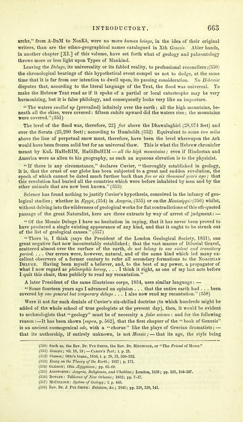 archs, from A-DaM to NoaKA, were no more human beings, in the idea of their original writers, than are the ethno-geographical names catalogued in Xth Genesis. Abler hands, in another chapter [XL] of this volume, have set forth what of geology and palaeontology throws more or less light upon Types of Mankind. Leaving the Deluge, its universality or its fabled reality, to professional reconcilers ;(350) the chronological bearings of this hypothetical event compel us not to dodge, at the same time that it is far from our intention to dwell upon, its passing consideration. No Hebraist disputes that, according to the literal language of the Text, the flood was universal. To make the Hebrew Text read as if it spoke of a partial or local catastrophe may be very harmonizing, but it is false philology, and consequently looks very like an imposture.  The waters swelled up (prevailed) infinitely over the earth; all the high mountains, be- neath all the skies, were covered : fifteen cubits upward did the waters rise ; the mountains were covered. (351) The level of the flood was, therefore, 22J feet above the Dhawalaghiri (28,074 feet) and over the Sorata (25,200 feet); according to Humboldt. (352) Equivalent to some two miles above the line of perpetual snow must, therefore, have been the level whereupon the Ark would have been frozen solid but for an universal thaw. This is what the Hebrew chronicler meant by KuL HaHeRIM, HaGiBuHIM — all the high mountains; even if Hindostan and America were as alien to his geography, as such an aqueous elevation is to the physicist. If there is any circumstance, declares Cuvier, thoroughly established in geology, it is, that the crust of our globe has been subjeeted to a great and sudden revolution, the epoch of which cannot be dated much further back than five or six thousand gears ago; that this revolution had buried all the countries which were before inhabited by men and by the other animals that are now best known. (353) Science has found nothing to justify Cuvier's hypothesis, conceived in the infancy of geo- logical studies ; whether in Egypt, (354) in Assyria, (355) or on the Mississippi: (356) whilst, without delving into the wilderness of geological works for flat contradictions of this oft-quoted passage of the great Naturalist, here are three extracts by way of arrest of judgment: —  Of the Mosaic Deluge I have no hesitation in saying, that it has never been proved to have produced a single existing appearance of any kind, and that it ought to be struck out of the list of geological causes. (357) There is, I think (says the President of the London Geological Society, 1831), one great negative fact now incontestably established; that the vast masses of Diluvial Gravel, scattered almost over the surface of the earth, do not belong to one violent and transitory period. . . . Our errors were, however, natural, and of the same kind which led many ex- cellent observers of a former century to refer all secondary formations to the Noachian Deltjge. Having been myself a believer, and, to the best of my power, a propagator of what I now regard as philosophic heresy, ... I think it right, as one of my last acts before I quit this chair, thus publicly to read my recantation. A later President of the same illustrious corps, 1834, uses similar language: —  Some fourteen years ago I advanced an opinion . . . that the entire earth had . . . been covered by one general but temporary deluge ... I also now read my recantation. (358) Were it not for such denials of Cuvier's six-chiliad doctrine (to which hundreds might be added of the whole school of true geologists at the present day), then, it would be evident to archaeologists that geology must be of necessity a false science: and for the following reason :—It has been shown [supra, p. 562], that the first chapter of the  book of Genesis is an ancient cosmogenical ode, with a chorus like the plays of Grecian dramatists; — that its authorship, if entirely unknown, is not Mosaic; — that its age, the style being (350) Such as, the Rev. Dr. Pye Smith, the Rev. Dr. Hitchcock, or The Friend of Moses. (351) Genesis; vii. 18, 19; — Cahen's Text; i. p. 21. (352) Cosmos; Otte's trans., 1850, i. p. 28, 31, 330-332. (353) Essay on the Theory of the Earth; 1817 ; p. 171. (354) Gliddon; Otia JEgyptiaca; pp. 61-69. (355) Ainsworth: Jssyria, Babylonia, and Chaldam; London, 183S; pp. 101, 104-107. (356) Dowler: Tableaux of New Orleans; 1832; pp. 7-17. (357) McCulloch: System of Geology; i. p. 445. (358) Rev. Dr. J. PTE Smith: Relation, &c; 1841; pp. 138, 139, 141.