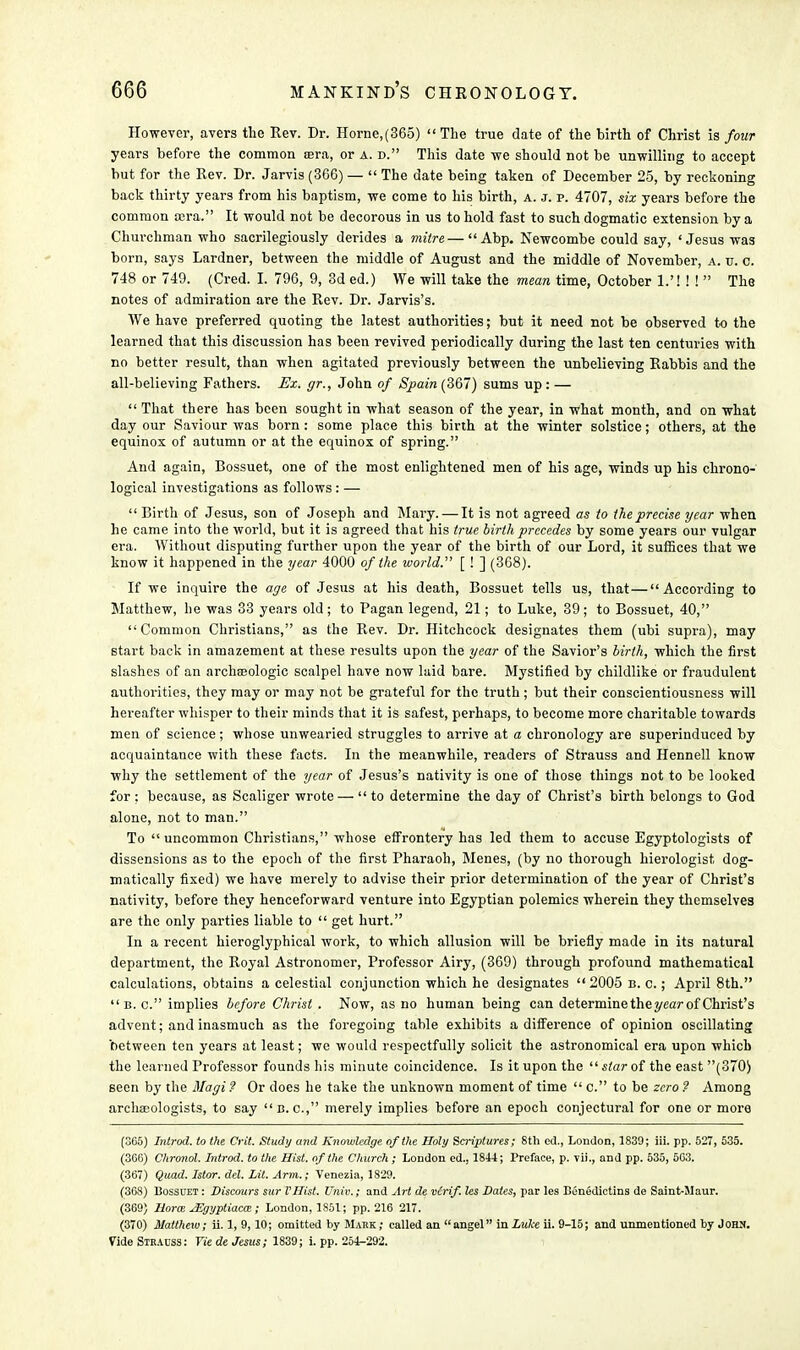However, avers the Rev. Dr. Horne,(365)  The true date of the birth of Christ is four years before the common tera, or a. d. This date we should not be unwilling to accept but for the Rev. Dr. Jarvis (3G6) —  The date being taken of December 25, by reckoning back thirty years from his baptism, we come to his birth, a. j. p. 4707, six years before the common cera. It would not be decorous in us to hold fast to such dogmatic extension by a Churchman who sacrilegiously derides a mitre—Abp. Newcombe could say, ' Jesus was born, says Lardner, between the middle of August and the middle of November, a. v. c. 748 or 749. (Cred. L 796, 9, 3d ed.) We will take the mean time, October h'l l l  The notes of admiration are the Rev. Dr. Jarvis's. We have preferred quoting the latest authorities; but it need not be observed to the learned that this discussion has been revived periodically during the last ten centuries with no better result, than when agitated previously between the unbelieving Rabbis and the all-believing Fathers. Ex. gr., John of Spain (367) sums up : —  That there has been sought in what season of the year, in what month, and on what day our Saviour was born : some place this birth at the winter solstice; others, at the equinox of autumn or at the equinox of spring. And again, Bossuet, one of the most enlightened men of his age, winds up his chrono- logical investigations as follows : —  Birth of Jesus, son of Joseph and Mary. — It is not agreed as to the precise year when he came into the world, but it is agreed that his true birth precedes by some years our vulgar era. Without disputing further upon the year of the birth of our Lord, it suffices that we know it happened in the year 4000 of the world. [ ! ] (368). If we inquire the age of Jesus at his death, Bossuet tells us, that—According to Matthew, he was 33 years old; to Pagan legend, 21; to Luke, 39; to Bossuet, 40, Common Christians, as the Rev. Dr. Hitchcock designates them (ubi supra), may start back in amazement at these results upon the year of the Savior's birth, which the first slashes of an archaeologic scalpel have now laid bare. Mystified by childlike or fraudulent authorities, they may or may not be grateful for the truth ; but their conscientiousness will hereafter whisper to their minds that it is safest, perhaps, to become more charitable towards men of science; whose unwearied struggles to arrive at a chronology are superinduced by acquaintance with these facts. In the meanwhile, readers of Strauss and Hennell know why the settlement of the year of Jesus's nativity is one of those things not to be looked for : because, as Scaliger wrote —  to determine the day of Christ's birth belongs to God alone, not to man. To  uncommon Christians, whose effrontery has led them to accuse Egyptologists of dissensions as to the epoch of the first Pharaoh, Menes, (by no thorough hierologist dog- matically fixed) we have merely to advise their prior determination of the year of Christ's nativity, before they henceforward venture into Egyptian polemics wherein they themselves are the only parties liable to  get hurt. In a recent hieroglyphical work, to which allusion will be briefly made in its natural department, the Royal Astronomer, Professor Airy, (369) through profound mathematical calculations, obtains a celestial conjunction which he designates 2005 b. c. ; April 8th. B.C. implies before Christ . Now, as no human being can determine the year of Christ's advent; and inasmuch as the foregoing table exhibits a difference of opinion oscillating between ten years at least; we would respectfully solicit the astronomical era upon which the learned Professor founds his minute coincidence. Is it upon the  star of the east (370) seen by the Magi ? Or does he take the unknown moment of time  c. to be zero ? Among archaeologists, to say B.C., merely implies before an epoch conjectural for one or more (365) Introd. to the Crit. Study and Knowledge of the Holy Scriptures; 8th ed., London, 1839; iii. pp. 527, 535. (360) Chronol. Introd. to the Hist, of the Church; London ed., 1844; Preface, p. vii., and pp. 535, 563. (367) Quad. Istor. del. Lit. Arm.; Venezia, 1829. (368) Bossuet : Discours sur VHist. Univ.; and Art de vCrif. Us Dales, par les Benedictins de Saint-Maur. (369) liorm JEgyptiacce ; London, 1S51; pp.216 217. (370) Matthew; ii. 1, 9,10; omitted by Mark; called an angel in Luke ii. 9-15; and unmentioned by John. Vide Strabss: Tie de Jesus; 1839; i. pp. 254-292.