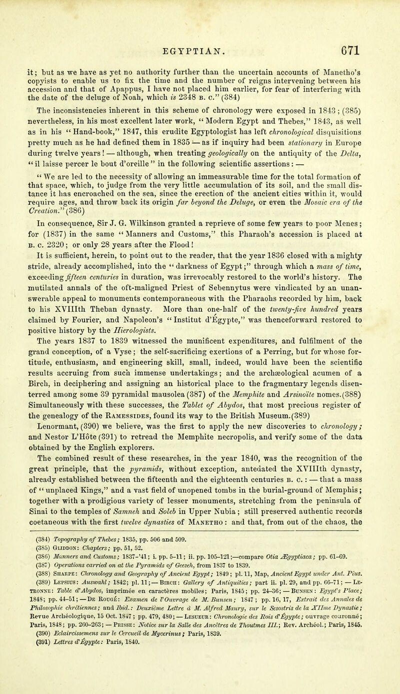 it; but as we have as yet no authority further than the uncertain accounts of Manetho's copyists to enable us to fix the time and the number of reigns intervening between his accession and that of Apappus, I have not placed him earlier, for fear of interfering with the date of the deluge of Noah, which is 2348 b. c. (384) The inconsistencies inherent in this scheme of chronology were exposed in 1843 ; (385) nevertheless, in his most excellent later work,  Modern Egypt and Thebes, 1843, as well as in his  Hand-book, 1847, this erudite Egyptologist has left chronological disquisitions pretty much as he had defined them in 1835 •—as if inquiry had been stationary in Europe during twelve years! — although, when treating geologically on the antiquity of the Delta,  il laisse percer le bout d'oreille  in the following scientific assertions: —  We are led to the necessity of allowing an immeasurable time for the total formation of that space, which, to judge from the very little accumulation of its soil, and the small dis- tance it has encroached on the sea, since the erection of the ancient cities within it, would require ages, and throw back its origin far beyond the Deluge, or even the Mosaic era of the Creation. (386) In consequence, Sir J. G. Wilkinson granted a reprieve of some few years to poor Menes; for (1837) in the same  Manners and Customs, this Pharaoh's accession is placed at b. c. 2320; or only 28 years after the Flood! It is sufficient, herein, to point out to the reader, that the year 1836 closed with a mighty stride, already accomplished, into the darkness of Egypt; through which a mass of time, exceeding fifteen centuries in duration, was irrevocably restored to the world's history. The mutilated annals of the oft-maligned Priest of Sebennytus were vindicated by an unan- swerable appeal to monuments contemporaneous with the Pharaohs recorded by him, back to his XVIIIth Theban dynasty. More than one-half of the twenty-five hundred years claimed by Fourier, and Napoleon's  Institut d'Egypte, was thenceforward restored to positive history by the Hierologists. The years 1837 to 1839 witnessed the munificent expenditures, and fulfilment of the grand conception, of a Vyse; the self-sacrificing exertions of a Perring, but for whose for- titude, enthusiasm, and engineering skill, small, indeed, would have been the scientific results accruing from such immense undertakings; and the archaeological acumen of a Birch, in deciphering and assigning an historical place to the fragmentary legends disen- terred among some 39 pyramidal mausolea (387) of the Memphile and Arsino'ile nomes.(388) Simultaneously with these successes, the Tablet of Abydos, that most precious register of the genealogy of the Ramessides, found its way to the British Museum.(389) Lenormant, (390) we believe, was the first to apply the new discoveries to chronology; and Nestor L'Hote (391) to retread the Memphite necropolis, and verify some of the data obtained by the English explorers. The combined result of these researches, in the year 1840, was the recognition of the great principle, that the pyramids, without exception, antedated the XVIIIth dynasty, already established between the fifteenth and the eighteenth centuries b. c.: — that a mass of  unplaced Kings, and a vast field of unopened tombs in the burial-ground of Memphis; together with a prodigious variety of lesser monuments, stretching from the peninsula of Sinai to the temples of Samneh and Soleb in Upper Nubia; still preserved authentic records coetaneous with the first twelve dynasties of Manetho : and that, from out of the chaos, the (384) Topography of Thebes; 1835, pp. 506 and 509. (385) Gliddon: Chapters; pp. 51, 52. (3S6) Manners and Customs; 1837-'41; i. pp. 5-11; ii. pp. 105-121;—compare Otia JEgyptiaca; pp. 61-69. (387) Operations carried on at the Pyramids of Geezeh, from 1837 to 1839. (38S) Siiarpe: Chronology and Geography of Ancient Egypt; 1S49; pi. 11, Map, Ancient Egypt under Ant. Pitts. (389) Lepsius: Auswahl; 1S42; pi. 11; — Bmcn: Gallery of Antiquities; part ii. pi. 29, and pp. 66-71;—Le- tronne: Table d'Abydos, imprimee en caraeteres mobiles; Paris, 1S45; pp. 24-36;—Bunsen: Egypt's Place; 1848; pp. 44-51;—De Koug£: Examen de VOuvrage de M. Bunsen; 1847 ; pp. 16,17, Extrait des Annates de PhUosophie chrctiennes; and 2Wrf.: Deuxieme Lettre d M. Alfred Maury, sur le Sesostris dela Xllme Dynastie; Revue Archeologique, 15 Oct. 18*7 ; pp. 479, 480; — Lesueur: Chronologie des Rois cCltgypte; ouvrage coaronne; Paris, 1848; pp. 260-263; — Prisse : Notice sur la Salle des Ancctres de Thoutmes 111.; Kev. Archeol.; Paris, 1845. (390) Eelaircissemens sur le Cercueil de Mycerinus; Paris, 1839. (391) LettresoVUgypte: Paris, 1840.