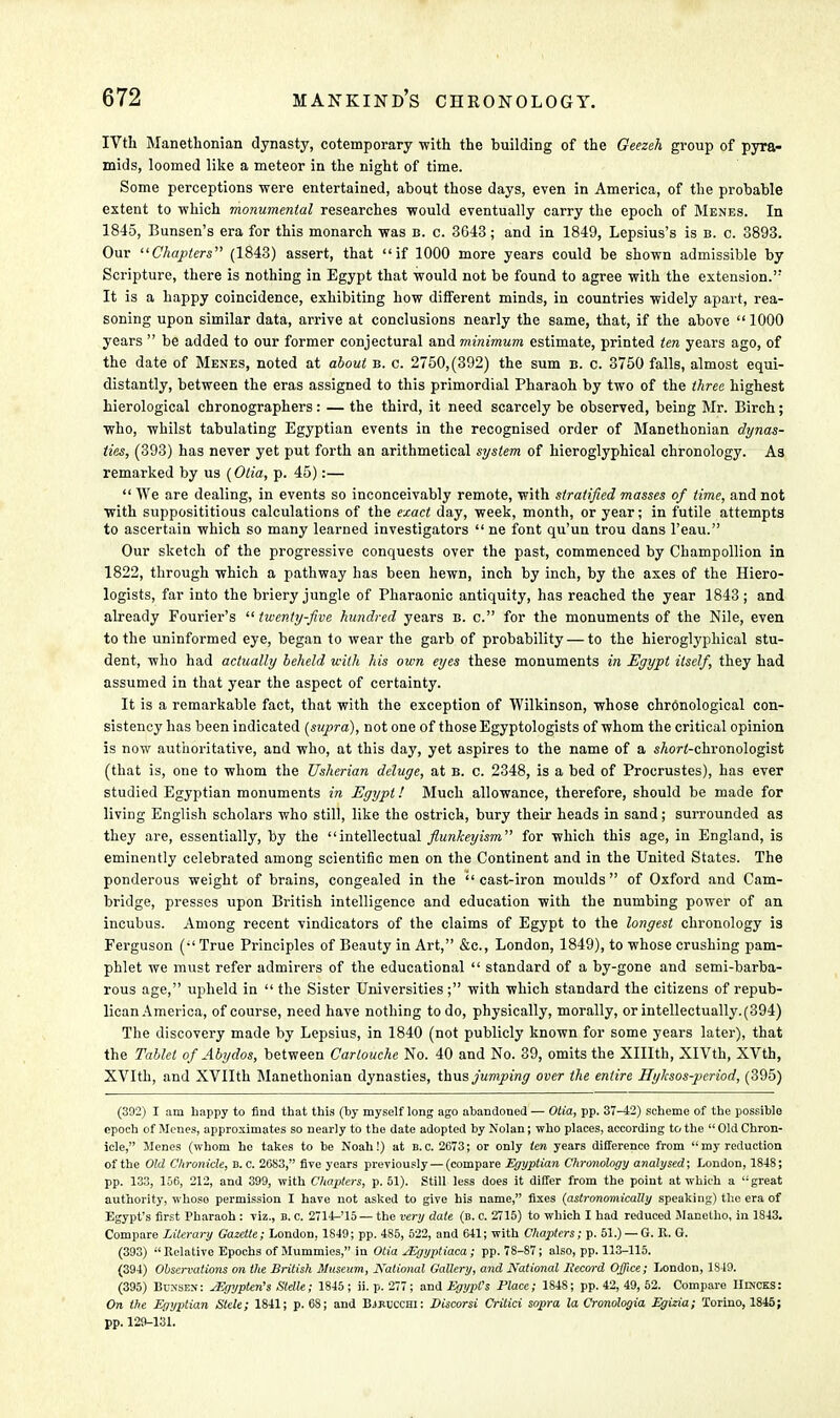 IVth Manethonian dynasty, cotemporary with the building of the Geezeh group of pyra- mids, loomed like a meteor in the night of time. Some perceptions were entertained, about those days, even in America, of the probable extent to which monumental researches would eventually carry the epoch of Menes. In 1845, Bunsen's era for this monarch was b. c. 3G43; and in 1849, Lepsius's is b. c. 3893. Our ''Chapters (1843) assert, that if 1000 more years could be shown admissible by Scripture, there is nothing in Egypt that would not be found to agree with the extension.'7 It is a happy coincidence, exhibiting how different minds, in countries widely apart, rea- soning upon similar data, arrive at conclusions nearly the same, that, if the above  1000 years  be added to our former conjectural and minimum estimate, printed ten years ago, of the date of Menes, noted at about b. c. 2750,(392) the sum b. c. 3750 falls, almost equi- distantly, between the eras assigned to this primordial Pharaoh by two of the three highest hierological chronographers: — the third, it need scarcely be observed, being Mr. Birch; who, whilst tabulating Egyptian events in the recognised order of Manethonian dynas- ties, (393) has never yet put forth an arithmetical system of hieroglyphical chronology. A3 remarked by us (Otia, p. 45):—  We are dealing, in events so inconceivably remote, with stratified masses of time, and not with supposititious calculations of the exact day, week, month, or year; in futile attempts to ascertain which so many learned investigators  ne font qu'un trou dans l'eau. Our sketch of the progressive conquests over the past, commenced by Champollion in 1822, through which a pathway has been hewn, inch by inch, by the axes of the Hiero- logists, far into the briery jungle of Pharaonic antiquity, has reached the year 1843; and already Fourier's  twenty-five hundred years b. c. for the monuments of the Nile, even to the uninformed eye, began to wear the garb of probability — to the hieroglyphical stu- dent, who had actually beheld with his own eyes these monuments in Egypt itself, they had assumed in that year the aspect of certainty. It is a remarkable fact, that with the exception of Wilkinson, whose chronological con- sistency has been indicated (supra), not one of those Egyptologists of whom the critical opinion is now authoritative, and who, at this day, yet aspires to the name of a sAort-chronologist (that is, one to whom the Usherian deluge, at b. c. 2348, is a bed of Procrustes), has ever studied Egyptian monuments in Egypt! Much allowance, therefore, should be made for living English scholars who still, like the ostrich, bury their heads in sand; surrounded as they are, essentially, by the intellectual flunkeyism for which this age, in England, is eminently celebrated among scientific men on the Continent and in the United States. The ponderous weight of brains, congealed in the cast-iron moulds of Oxford and Cam- bridge, presses upon British intelligence and education with the numbing power of an incubus. Among recent vindicators of the claims of Egypt to the longest chronology is Ferguson ( True Principles of Beauty in Art, &c, London, 1849), to whose crushing pam- phlet we must refer admirers of the educational  standard of a by-gone and semi-barba- rous age, upheld in  the Sister Universities; with which standard the citizens of repub- lican America, of course, need have nothing to do, physically, morally, or intellectually. (394) The discovery made by Lepsius, in 1840 (not publicly known for some years later), that the Tablet of Abydos, between Cartouche No. 40 and No. 39, omits the Xlllth, XlVth, XVth, XVIth, and XVIIth Manethonian dynasties, thus jumping over the entire Hylcsos-pcriod, (395) (392) I am happy to find that this (by myself long ago abandoned — Otia, pp. 37-42) scheme of the possible epoch of Menes, approximates so nearly to the date adopted by Nolan; who places, according to the  Old Chron- icle, Menes (whom he takes to be Noah!) at B.C. 2073; or only ten years difference from my reduction of the Old Chronicle, B.C. 2683, five years previously — (compare Egyptian Chronology analysed; London, 1848; pp. 133, 156, 212, and 399, with Chapters, p. 51). Still less does it differ from the point at which a great authority, whoso permission I have not asked to give his name, fixes (astronomically speaking) the era of Egypt's first Pharaoh : viz., B.C. 2714-'15 — the very date (b. c. 2715) to which I had reduced Macetho, in 1843. Compare Literary Gazette; London, 1849; pp. 485, 522, and 641; with Chapters; p. 51.) — G. K. G. (393) Relative Epochs of Mummies, in Otia JEgyptiaca; pp. 78-87; also, pp. 113-115. (394) Observations on the British Museum, National Gallery, and National Jiecord Office; London, 1S49. (395) Bunsen: JEgypteris Slelk; 1845; ii.p.277; and Egypt's Place; 1848; pp. 42, 49, 52. Compare IIdjcks: On the Egyptian Stele; 1841; p. 68; and Bjjuicchi: Discorsi Critici sopra la Cronologia Egizia; Torino, 1845; pp. 129-131.