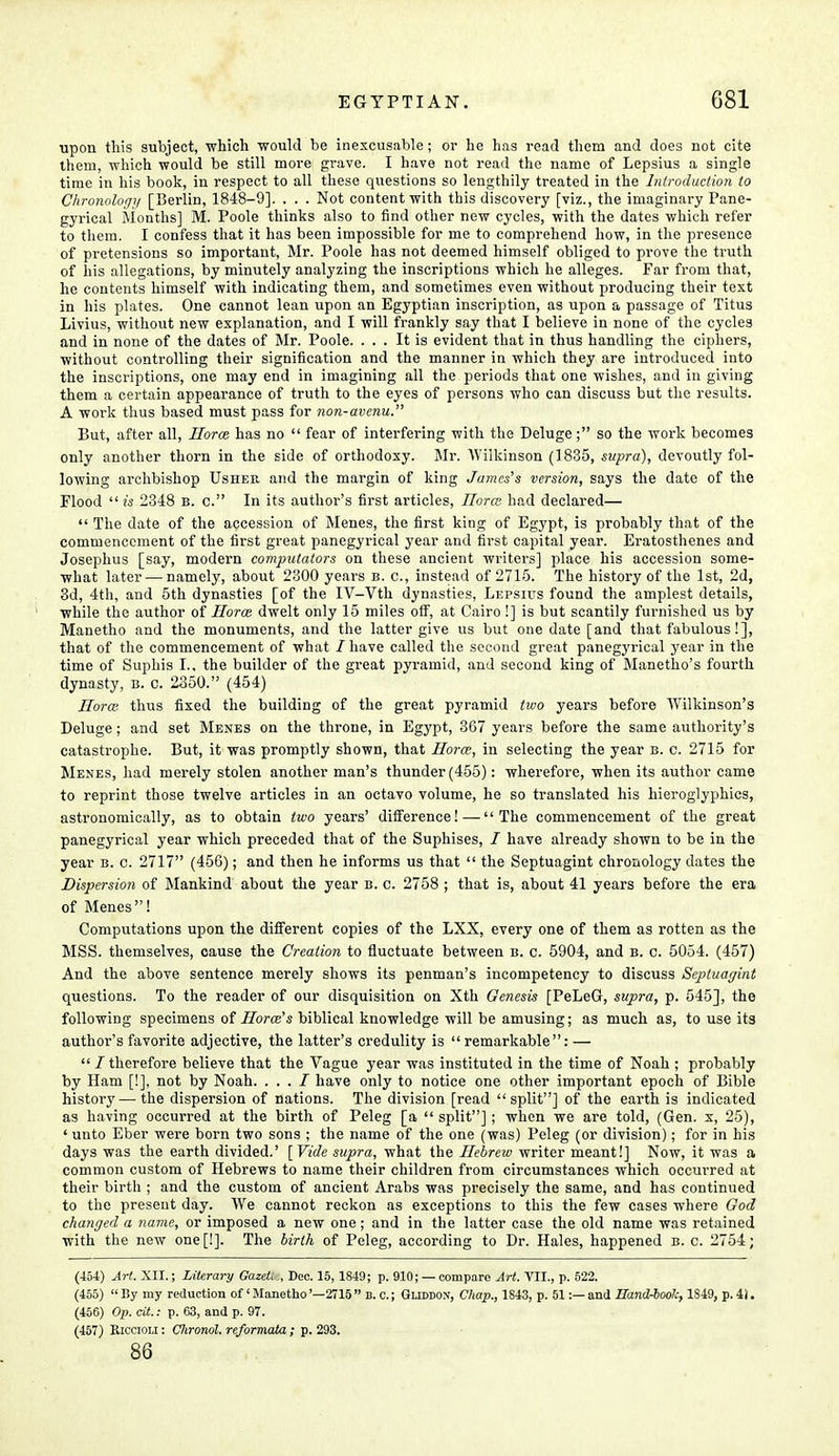 upon this subject, 'which would be inexcusable; or he has read them and does not cite them, which would be still more grave. I have not read the name of Lepsius a single time in his book, in respect to all these questions so lengthily treated in the Introduction to Chronology [Berlin, 1848-9]. . . . Not content with this discovery [viz., the imaginary Pane- gyrical Months] M. Poole thinks also to find other new cycles, with the dates which refer to them. I confess that it has been impossible for me to comprehend how, in the presence of pretensions so important, Mr. Poole has not deemed himself obliged to prove the truth of his allegations, by minutely analyzing the inscriptions which he alleges. Far from that, he contents himself with indicating them, and sometimes even without producing their text in his plates. One cannot lean upon an Egyptian inscription, as upon a passage of Titus Livius, without new explanation, and I will frankly say that I believe in none of the cycles and in none of the dates of Mr. Poole. ... It is evident that in thus handling the ciphers, without controlling their signification and the manner in which they are introduced into the inscriptions, one may end in imagining all the periods that one wishes, and in giving them a certain appearance of truth to the eyes of persons who can discuss but the results. A work thus based must pass for non-avenu. But, after all, Horce has no  fear of interfering with the Deluge ; so the work becomes only another thorn in the side of orthodoxy. Mr. Wilkinson (1835, supra), devoutly fol- lowing archbishop Usheb, and the margin of king James's version, says the date of the Flood  is 2348 b. c. In its author's first articles, Horce had declared—  The date of the accession of Menes, the first king of Egypt, is probably that of the commencement of the first great panegyrical year and first capital year. Eratosthenes and Josephus [say, modern computators on these ancient writers] place his accession some- what later — namely, about 2300 years b. c, instead of 2715. The history of the 1st, 2d, 3d, 4th, and 5th dynasties [of the IV-Vth dynasties, Lepsius found the amplest details, while the author of Horce dwelt only 15 miles off, at Cairo!] is but scantily furnished us by Manetho and the monuments, and the latter give us but one date [and that fabulous!], that of the commencement of what / have called the second great panegyrical year in the time of Suphis I., the builder of the great pyramid, and second king of Manetho's fourth dynasty, b. c. 2350. (454) Horce thus fixed the building of the great pyramid two years before Wilkinson's Deluge; and set Menes on the throne, in Egypt, 367 years before the same authority's catastrophe. But, it was promptly shown, that Horce, in selecting the year b. c. 2715 for Menes, had merely stolen another man's thunder (455): wherefore, when its author came to reprint those twelve articles in an octavo volume, he so translated his hieroglyphics, astronomically, as to obtain two years' difference! — The commencement of the great panegyrical year which preceded that of the Suphises, / have already shown to be in the year b. c. 2717 (456); and then he informs us that  the Septuagint chronology dates the Dispersion of Mankind about the year b. c. 2758 ; that is, about 41 years before the era of Menes! Computations upon the different copies of the LXX, every one of them as rotten as the MSS. themselves, cause the Creation to fluctuate between b. c. 5904, and b. c. 5054. (457) And the above sentence merely shows its penman's incompetency to discuss Septuagint questions. To the reader of our disquisition on Xth Genesis [PeLeG, supra, p. 545], the following specimens of Horce''s biblical knowledge will be amusing; as much as, to use its author's favorite adjective, the latter's credulity is  remarkable: —  / therefore believe that the Vague year was instituted in the time of Noah ; probably by Ham [!], not by Noah. . . . I have only to notice one other important epoch of Bible history — the dispersion of nations. The division [read split] of the earth is indicated as having occurred at the birth of Peleg [a  split]; when we are told, (Gen. x, 25), ' unto Eber were born two sons ; the name of the one (was) Peleg (or division); for in his days was the earth divided.' [Vide supra, what the Hebrew writer meant!] Now, it was a common custom of Hebrews to name their children from circumstances which occui'red at their birth ; and the custom of ancient Arabs was precisely the same, and has continued to the present day. We cannot reckon as exceptions to this the few cases where God changed a name, or imposed a new one; and in the latter case the old name was retained with the new one[!]. The birth of Peleg, according to Dr. Hales, happened b. c. 2754; (454) Art. XII.; Literary Gazeit , Dec. 15,1849; p. 910; —compare Art. VII., p. 522. (455)  By my reduction of' Manetho '—2715  B. c.; Gliddon, Chap., 1843, p. 51:— and Hand-look, 1S49, p. 4). (456) Op. ext.: p. 63, and p. 97. (457) Kiccioli : Clironol. reformata ; p. 293. 86